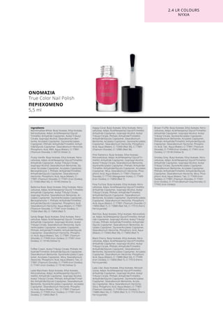 ΟΝΟΜΑΣΙΑ
True Color Nail Polish
ΠΕΡΙΕΧΟΜΕΝΟ
5,5 ml
2.4 LR COLOURS
ΝΥΧΙΑ
Ingredients	
Marshmallow-White: Butyl Acetate, Ethyl Acetate,
Nitrocellulose, Adipic Acid/Neopentyl Glycol/
Trimellitic Anhydride Copolymer, Acetyl Tributyl
Citrate, Isopropyl Alcohol, Stearalkonium Ben-
tonite, Acrylates Copolymer, Styrene/Acrylates
Copolymer, Phthalic Anhydride/Trimellitic Anhyd-
ride/Glycols Copolymer, Stearalkonium Hectorite,
Phosphoric Acid, MEK, Aqua (Water), CI 77891
(Titanium Dioxide), CI 60725 (Violet 2)
Frosty Vanille: Butyl Acetate, Ethyl Acetate, Nitro-
cellulose, Adipic Acid/Neopentyl Glycol/Trimellitic
Anhydride Copolymer, Acetyl Tributyl Citrate,
Isopropyl Alcohol, Stearalkonium Bentonite, Sty-
rene/ Acrylates Copolymer, Acrylates Copolymer,
Benzophenone-1, Phthalic Anhydride/Trimellitic
Anhydride/Glycols Copolymer, Stearalkonium
Hectorite, Phosphoric Acid, Aqua (Water), CI
77891 (Titanium Dioxide), CI 77491 (Iron Oxides),
CI 73360 (Red 30), CI 19140 (Yellow 5)
Ballerina Rose: Butyl Acetate, Ethyl Acetate, Nitro-
cellulose, Adipic Acid/Neopentyl Glycol/ Trimellitic
Anhydride Copolymer, Acetyl Tributyl Citrate,
Isopropyl Alcohol, Stearalkonium Bentonite, Ac-
rylates Copolymer, Styrene/Acrylates Copolymer,
Benzophenone-1, Phthalic Anhydride/Trimellitic
Anhydride/Glycols Copolymer, Phosphoric Acid,
Stearalkonium Hectorite, Aqua (Water), CI 77891
(Titanium Dioxide), CI 77491 (Iron Oxides), CI
73360 (Red 30), CI 15850 (Red 7)
Sandy Beige: Butyl Acetate, Ethyl Acetate, Nitro-
cellulose, Adipic Acid/Neopentyl Glycol/ Trimellitic
Anhydride Copolymer, Isopropyl Alcohol, Acetyl
Tributyl Citrate, Stearalkonium Bentonite, Styre-
ne/Acrylates Copolymer, Acrylates Copolymer,
Phthalic Anhydride/Trimellitic Anhydride/Glycols
Copolymer, Stearalkonium Hectorite, Phospho-
ric Acid, Aqua (Water), Talc, CI 77891 (Titanium
Dioxide), CI 77499 (Iron Oxides), CI 77491 (Iron
Oxides), CI 19140 (Yellow 5)
Toffee Cream: Acetyl Tributyl Citrate, Phthalic An-
hydride/Trimellitic Anhydride/Glycols Copolymer,
Stearalkonium Bentonite, Styrene/Acrylates Copo-
lymer, Acrylates Copolymer, Mica, Stearalkonium
Hectorite, Phosphoric Acid, Aqua (Water), Talc, CI
77891 (Titanium Dioxide), CI 77499 (Iron Oxides),
CI 77491 (Iron Oxides), CI 19140 (Yellow 5)
Latte Macchiato: Butyl Acetate, Ethyl Acetate,
Nitrocellulose, Adipic Acid/Neopentyl Glycol/Tri-
mellitic Anhydride Copolymer, Isopropyl Alcohol,
Acetyl Tributyl Citrate, Phthalic Anhydride/Trimel-
litic Anhydride/Glycols Copolymer, Stearalkonium
Bentonite, Styrene/Acrylates Copolymer, Acrylates
Copolymer, Stearalkonium Hectorite, Phospho-
ric Acid, Aqua (Water), Talc, CI 77891 (Titanium
Dioxide), CI 77499 (Iron Oxides), CI 77491 (Iron
Oxides), CI 15850 (Red 7)
Happy Coral: Butyl Acetate, Ethyl Acetate, Nitro-
cellulose, Adipic Acid/Neopentyl Glycol/Trimellitic
Anhydride Copolymer, Isopropyl Alcohol, Acetyl
Tributyl Citrate, Phthalic Anhydride/Trimellitic
Anhydride/Glycols Copolymer, Stearalkonium
Bentonite, Acrylates Copolymer, Styrene/Acrylates
Copolymer, Stearalkonium Hectorite, Phosphoric
Acid, Aqua (Water), CI 73360 (Red 30), CI 77891
(Titanium Dioxide), CI 12085 (Red 36)
Pink Flamenco: Butyl Acetate, Ethyl Acetate,
Nitrocellulose, Adipic Acid/Neopentyl Glycol/Tri-
mellitic Anhydride Copolymer, Isopropyl Alcohol,
Acetyl Tributyl Citrate, Stearalkonium Bentonite,
Styrene/Acrylates Copolymer, Phthalic Anhydride/
Trimellitic Anhydride/Glycols Copolymer, Acrylates
Copolymer, Mica, Stearalkonium Hectorite, Phos-
phoric Acid, Aqua (Water), CI 77891 (Titanium
Dioxide), CI 77742 (Manganese Violet), CI 77499
(Iron Oxides), CI 15850 (Red 7)
Foxy Fuchsia: Butyl Acetate, Ethyl Acetate, Nitro-
cellulose, Adipic Acid/Neopentyl Glycol/Trimellitic
Anhydride Copolymer, Isopropyl Alcohol, Acetyl
Tributyl Citrate, Phthalic Anhydride/Trimellitic
Anhydride/Glycols Copolymer, Stearalkonium
Bentonite, Acrylates Copolymer, Styrene/Acrylates
Copolymer, Stearalkonium Hectorite, Phosphoric
Acid, Aqua (Water), CI 77891 (Titanium Dioxide), CI
15850 (Red 7), CI 15880 (Red 34), CI 77510 (Ferric
Ferrocyanide)
Red Kiss: Butyl Acetate, Ethyl Acetate, Nitrocellulo-
se, Adipic Acid/Neopentyl Glycol/Trimellitic Anhyd-
ride Copolymer, Isopropyl Alcohol, Acetyl Tributyl
Citrate, Phthalic Anhydride/Trimellitic Anhydride/
Glycols Copolymer, Stearalkonium Bentonite, Ac-
rylates Copolymer, Styrene/Acrylates Copolymer,
Stearalkonium Hectorite, Phosphoric Acid, Aqua
(Water), CI 73360 (Red 30), CI 15850 (Red 7)
Black Cherry: Butyl Acetate, Ethyl Acetate, Nitro-
cellulose, Adipic Acid/Neopentyl Glycol/Trimellitic
Anhydride Copolymer, Isopropyl Alcohol, Acetyl
Tributyl Citrate, Phthalic Anhydride/Trimellitic
Anhydride/Glycols Copolymer, Stearalkonium
Bentonite, Styrene/Acrylates Copolymer, Acrylates
Copolymer, Stearalkonium Hectorite, Phosphoric
Acid, Aqua (Water), CI 15880 (Red 34), CI 77499
(Iron Oxides), CI 15850 (Red 7), CI 77510 (Ferric
Ferrocyanide)
Lady Lilac: Butyl Acetate, Ethyl Acetate, Nitrocel-
lulose, Adipic Acid/Neopentyl Glycol/Trimellitic
Anhydride Copolymer, Isopropyl Alcohol, Acetyl
Tributyl Citrate, Phthalic Anhydride/Trimellitic
Anhydride/Glycols Copolymer, Styrene/Acrylates
Copolymer, Stearalkonium Bentonite, Acryla-
tes Copolymer, Mica, Stearalkonium Hectorite,
Silica, Phosphoric Acid, Aqua (Water), CI 77891
(Titanium Dioxide), CI 77499 (Iron Oxides), CI
15880 (Red 34), CI 15850 (Red 7), CI 77510 (Ferric
Ferrocyanide)
Brown Truffle: Butyl Acetate, Ethyl Acetate, Nitro-
cellulose, Adipic Acid/Neopentyl Glycol/Trimellitic
Anhydride Copolymer, Isopropyl Alcohol, Acetyl
Tributyl Citrate, Styrene/Acrylates Copolymer,
Stearalkonium Bentonite, Acrylates Copolymer,
Phthalic Anhydride/Trimellitic Anhydride/Glycols
Copolymer, Stearalkonium Hectorite, Phospho-
ric Acid, Talc, Aqua (Water), CI 77891 (Titanium
Dioxide), CI 77499 (Iron Oxides), CI 77491 (Iron
Oxides), CI 19140 (Yellow 5)
Smokey Grey: Butyl Acetate, Ethyl Acetate, Nitro-
cellulose, Adipic Acid/Neopentyl Glycol/Trimellitic
Anhydride Copolymer, Isopropyl Alcohol, Acetyl
Tributyl Citrate, Styrene/Acrylates Copolymer,
Stearalkonium Bentonite, Acrylates Copolymer,
Phthalic Anhydride/Trimellitic Anhydride/Glycols
Copolymer, Stearalkonium Hectorite, Mica, Phos-
phoric Acid, Aqua (Water), Talc, CI 77499 (Iron
Oxides), CI 77891 (Titanium Dioxide), CI 77491
(Iron Oxides), CI 77163 (Bismuth Oxychloride), CI
77492 (Iron Oxides)
 