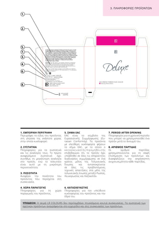 ΥΠΟΔΕΙΞΗ: Η σειρά LR COLOURS δεν περιλαμβάνει πτυσσόμενα κουτιά συσκευασίας. Τα συστατικά των
σχετικών προϊόντων αναγράφονται στο εγχειρίδιο και στις συσκευασίες των προϊόντων.
1.
2.
6.
3.
7.
8.
4.
1. ΕΜΠΟΡΙΚΗ ΠΕΡΙΓΡΑΦΗ
Περιγράφει το είδος του προϊόντος
στη γλώσσα της εκάστοτε χώρας
στην οποία κυκλοφορεί.
2. ΣΥΣΤΑΤΙΚΑ
Πληροφορίες για τα συστατικά
και τις αναλογίες τους. Το πρώτο
αναφερόμενο συστατικό έχει
συνήθως τη μεγαλύτερη αναλογία
στο προϊόν, ενώ το τελευταίο
είναι αυτό με τη μικρότερη
περιεκτικότητα.
3. ΠΟΣΟΤΗΤΑ
Αναφέρει την ποσότητα του
προϊόντος που περιέχεται στη
συσκευασία.
4. ΧΩΡΑ ΠΑΡΑΓΩΓΗΣ
Πληροφορίες για τη χώρα
παραγωγής του προϊόντος.
5. ΣΗΜΑ EAC
EAC είναι το σύμβολο της
Ευρασιατικής Συμμόρφωσης (Eu-
rasian Conformity). Τα προϊόντα
με ελεύθερη κυκλοφορία φέρουν
το σήμα EAC, με το οποίο ο
κ α τ α σ κ ε υ α σ τ ή ς / π ρ ο μ η θ ε υ τ ή ς
επιβεβαιώνει ότι το προϊόν έχει
υποβληθεί σε όλες τις απαραίτητες
διαδικασίες συμμόρφωσης σε ένα
κράτος μέλος της Τελωνειακής
Ένωσης και ανταποκρίνεται
σε όλες τις προβλεπόμενες
τεχνικές απαιτήσεις στα μέλη της
τελωνειακής ένωσης μεταξύ Ρωσίας,
Λευκορωσίας και Καζακστάν.
6. ΚΑΤΑΣΚΕΥΑΣΤΗΣ
Πληροφορίες για τον υπεύθυνο
κυκλοφορίας του προϊόντος και την
έδρα του.
7. PERIOD AFTER OPENING
Πληροφορίες για τη χρονική περίοδο
που μπορεί να χρησιμοποιηθεί ένα
προϊόν μετά το άνοιγμά του.
8. ΑΡΙΘΜΟΣ ΠΑΡΤΙΔΑΣ
Οι αριθμοί παρτίδας
χρησιμοποιούνται για τη σαφή
επισήμανση των προϊόντων και
διασφαλίζουν την απρόσκοπτη
ανιχνευσιμότητα κάθε παρτίδας.
26.03.2018
34567896
5.
3. ΠΛΗΡΟΦΟΡΙΕΣ ΠΡΟΪΟΝΤΩΝ
 