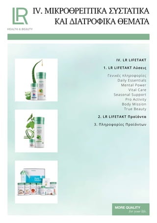 IV. ΜΙΚΡΟΘΡΕΠΤΙΚΑ ΣΥΣΤΑΤΙΚΑ
ΚΑΙ ΔΙΑΤΡΟΦΙΚΑ ΘΕΜΑΤΑ
IV. LR LIFETAKT
1. LR LIFETAKT Λύσεις
Γενικές πληροφορίες
Daily Essentials
Mental Power
Vital Care
Seasonal Support
Pro Activity
Body Mission
True Beauty
2. LR LIFETAKT Προϊόντα
3. Πληροφορίες Προϊόντων
 