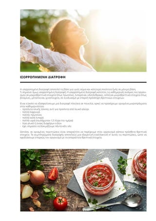 ΙΣΟΡΡΟΠΗΜΕΝΗ ΔΙΑΤΡΟΦΗ
Η ισορροπημένη διατροφή αποτελεί τη βάση για υγιές σώμα και καλύτερη ποιότητα ζωής σε μόνιμη βάση.
Τι σημαίνει όμως ισορροπημένη διατροφή; Η ισορροπημένη διατροφή καλύπτει τις καθημερινές ανάγκες του οργανι-
σμού σε μακροθρεπτικά στοιχεία όπως πρωτεΐνες, λιπαρά και υδατάνθρακες, αλλά και μικροθρεπτικά στοιχεία όπως
βιταμίνες, μέταλλα και ιχνοστοιχεία, σε συνδυασμό με επαρκή πρόσληψη θρεπτικών στοιχείων.
Είναι εύκολο να εξασφαλίσουμε μια διατροφή πλούσια σε ποικιλία, αρκεί να προσέχουμε ορισμένα μικροπράγματα
στην καθημερινότητα:
-	 προϊόντα ολικής άλεσης αντί για προϊόντα από λευκό αλεύρι
-	 πολλά λαχανικά
-	 πολλές πρωτεΐνες
-	 πολλά καλά λιπαρά
-	 πολλά υγρά (τουλάχιστον 1,5 λίτρα την ημέρα)
-	 λίγα γλυκά ή σνακς διαφόρων ειδών
-	 έχει σημασία να δοκιμάζουμε πάντα κάτι νέο
Ωστόσο, σε ορισμένες περιπτώσεις είναι απαραίτητο να παρέχουμε στον οργανισμό κάποια πρόσθετα θρεπτικά
στοιχεία. Τα συμπληρώματα διατροφής αποτελούν μια εξαιρετική εναλλακτική σ’ αυτές τις περιπτώσεις, ώστε να
εφοδιάσουμε επαρκώς τον οργανισμό με τα απαραίτητα θρεπτικά στοιχεία.
 