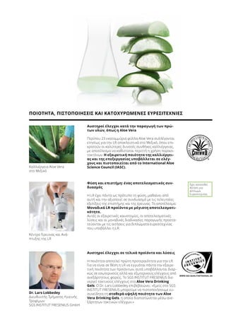 WWW.SGS-QUALITAETSSIEGEL.DE
Αυστηροί έλεγχοι κατά την παραγωγή των πρώ-
των υλών, όπως η Aloe Vera
Περίπου 23 εκατομμύρια φύλλα Aloe Vera συλλέγονται
ετησίως για την LR αποκλειστικά στο Μεξικό, όπου επι-
κρατούν οι καλύτερες δυνατές συνθήκες καλλιέργειας,
με αποτέλεσμα να καθίσταται περιττή η χρήση παρασι-
τοκτόνων. Η εξαιρετική ποιότητα της καλλιέργει-
ας και της επεξεργασίας υποβάλλεται σε ελέγ-
χους και πιστοποιείται από το International Aloe
Science Council (IASC).
Αυστηροί έλεγχοι σε τελικά προϊόντα και λύσεις
Η ποιότητα αποτελεί πρώτη προτεραιότητα για την LR.
Για να είναι σε θέση η LR να εγγυάται πάντα την εξαιρε-
τική ποιότητα των προϊόντων, αυτά υποβάλλονται διαρ-
κώς σε εσωτερικούς αλλά και εξωτερικούς ελέγχους από
ανεξάρτητους φορείς. Το SGS INSTITUT FRESENIUS διε-
νεργεί τακτικούς ελέγχους στα Aloe Vera Drinking
Gels. Ο Dr. Lars Lobbedey επιβεβαιώνει: «Εμείς στο SGS
INSTITUT FRESENIUS μπορούμε να πιστοποιήσουμε ευ-
συνείδητα τη σταθερά υψηλή ποιότητα των Aloe
Vera Drinking Gels, η οποία διαπιστώνεται μέσω ανε-
ξάρτητων τακτικών ελέγχων.»
Dr. Lars Lobbedey
Διευθυντής Τμήματος Υγιεινής
Τροφίμων
SGS INSTITUT FRESENIUS GmbH
Καλλιέργεια Aloe Vera
στο Μεξικό
Κέντρο Έρευνας και Ανά-
πτυξης της LR
Έχει κατατεθεί
Αίτηση για
Δίπλωμα
Ευρεσιτεχνίας
Φύση και επιστήμη: ένας αποτελεσματικός συν-
δυασμός
Η LR έχει πάντα ως πρότυπο τη φύση, μαθαίνει από
αυτή και την αξιοποιεί σε συνδυασμό με τις τελευταίες
εξελίξεις της επιστήμης και της έρευνας. Το αποτέλεσμα:
Μοναδικά LR προϊόντα με μέγιστη αποτελεσματι-
κότητα.
Αυτές οι εξαιρετικές καινοτομίες, οι αποτελεσματικές
λύσεις και οι μοναδικές διαδικασίες παραγωγής προστα-
τεύονται με τις αιτήσεις για διπλώματα ευρεσιτεχνίας
που υποβάλλει η LR.
ΠΟΙΟΤΗΤΑ, ΠΙΣΤΟΠΟΙΗΣΕΙΣ ΚΑΙ ΚΑΤΟΧΥΡΩΜΕΝΕΣ ΕΥΡΕΣΙΤΕΧΝΙΕΣ
 