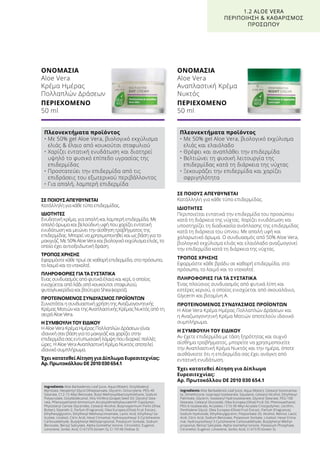 ΣΕ ΠΟΙΟΥΣ ΑΠΕΥΘΥΝΕΤΑΙ
Κατάλληλη για κάθε τύπο επιδερμίδας.
ΙΔΙΟΤΗΤΕΣ
Περιποιείται εντατικά την επιδερμίδα του προσώπου
κατά τη διάρκεια της νύχτας. Χαρίζει ενυδάτωση και
υποστηρίζει τη διαδικασία ανάπλασης της επιδερμίδας
κατά τη διάρκεια του ύπνου. Με απαλή υφή και
χαλαρωτικό άρωμα. Ο συνδυασμός από 50% Aloe Vera,
βιολογικό εκχύλισμα ελιάς και ελαιόλαδο αναζωογονεί
την επιδερμίδα κατά τη διάρκεια της νύχτας.
ΤΡΟΠΟΣ ΧΡΗΣΗΣ
Εφαρμόστε κάθε βράδυ σε καθαρή επιδερμίδα, στο
πρόσωπο, το λαιμό και το ντεκολτέ.
ΠΛΗΡΟΦΟΡΙΕΣ ΓΙΑ ΤΑ ΣΥΣΤΑΤΙΚΑ
Ένας πλούσιος συνδυασμός από φυτικά λίπη και
εστέρες κεριού, ο οποίος ενισχύεται από σκουαλάνιο,
Glycerin και βιταμίνη Α.
ΠΡΟΤΕΙΝΟΜΕΝΟΣ ΣΥΝΔΥΑΣΜΟΣ ΠΡΟΪΟΝΤΩΝ
Η Aloe Vera Κρέμα Ημέρας Πολλαπλών Δράσεων και
η Αναζωογονητική Κρέμα Ματιών αποτελούν ιδανικό
συμπλήρωμα.
Η ΣΥΜΒΟΥΛΗ ΤΟΥ ΕΙΔΙΚΟΥ
Αν έχετε επιδερμίδα με τάση ξηρότητας και συχνό
αίσθημα τραβήγματος, μπορείτε να χρησιμοποιείτε
την Αναπλαστική Κρέμα Νυκτός και την ημέρα, όποτε
αισθάνεστε ότι η επιδερμίδα σας έχει ανάγκη από
εντατική ενυδάτωση.
Έχει κατατεθεί Αίτηση για Δίπλωμα
Ευρεσιτεχνίας:
Αρ. Πρωτοκόλλου DE 2010 030 654.1
ΣΕ ΠΟΙΟΥΣ ΑΠΕΥΘΥΝΕΤΑΙ
Κατάλληλη για κάθε τύπο επιδερμίδας.
ΙΔΙΟΤΗΤΕΣ
Ενυδατική κρέμα, για απαλή και λαμπερή επιδερμίδα. Με
απαλό άρωμα και βελούδινη υφή που χαρίζει εντατική
ενυδάτωση και μειώνει την αίσθηση τραβήγματος της
επιδερμίδας. Μπορεί να χρησιμοποιηθεί και ως βάση για το
μακιγιάζ. Με 50% Aloe Vera και βιολογικό εκχύλισμα ελιάς, το
οποίο έχει αντιοξειδωτική δράση.
ΤΡΟΠΟΣ ΧΡΗΣΗΣ
Εφαρμόστε κάθε πρωί σε καθαρή επιδερμίδα, στο πρόσωπο,
το λαιμό και το ντεκολτέ.
ΠΛΗΡΟΦΟΡΙΕΣ ΓΙΑ ΤΑ ΣΥΣΤΑΤΙΚΑ
Ένας συνδυασμός από φυτικά έλαια και κερί, ο οποίος
ενισχύεται από λάδι από κουκούτσι σταφυλιού,
φυτογλυκερίδια και βούτυρο Shea (καριτέ).
ΠΡΟΤΕΙΝΟΜΕΝΟΣ ΣΥΝΔΥΑΣΜΟΣ ΠΡΟΪΟΝΤΩΝ
Συνιστάται η συνδυαστική χρήση της Αναζωογονητικής
Κρέμας Ματιών και της Αναπλαστικής Κρέμας Νυκτός από τη
σειρά Aloe Vera.
Η ΣΥΜΒΟΥΛΗ ΤΟΥ ΕΙΔΙΚΟΥ
Η Aloe Vera Κρέμα Ημέρας Πολλαπλών Δράσεων είναι
ιδανική σαν βάση για το μακιγιάζ και χαρίζει στην
επιδερμίδα σας εντυπωσιακή λάμψη που διαρκεί πολλές
ώρες. Η Aloe Vera Αναπλαστική Κρέμα Νυκτός αποτελεί
ιδανικό συμπλήρωμα.
Έχει κατατεθεί Αίτηση για Δίπλωμα Ευρεσιτεχνίας:
Αρ. Πρωτοκόλλου DE 2010 030 654.1
ΟΝΟΜΑΣΙΑ	
Aloe Vera
Κρέμα Ημέρας
Πολλαπλών Δράσεων
ΠΕΡΙΕΧΟΜΕΝΟ	
50 ml
ΟΝΟΜΑΣΙΑ	
Aloe Vera
Αναπλαστική Κρέμα
Νυκτός
ΠΕΡΙΕΧΟΜΕΝΟ	
50 ml
1.2 ALOE VERA
ΠΕΡΙΠΟΙΗΣΗ  ΚΑΘΑΡΙΣΜΟΣ
ΠΡΟΣΩΠΟΥ
Πλεονεκτήματα προϊόντος
• Με 50% gel Aloe Vera, βιολογικό εκχύλισμα
ελιάς  έλαιο από κουκούτσι σταφυλιού
• Χαρίζει εντατική ενυδάτωση και διατηρεί
υψηλό το φυσικό επίπεδο υγρασίας της
επιδερμίδας
• Προστατεύει την επιδερμίδα από τις
επιδράσεις του εξωτερικού περιβάλλοντος
• Για απαλή, λαμπερή επιδερμίδα
Πλεονεκτήματα προϊόντος
• Με 50% gel Aloe Vera, βιολογικό εκχύλισμα
ελιάς και ελαιόλαδο
• Θρέφει και αναπλάθει την επιδερμίδα
• Βελτιώνει τη φυσική λειτουργία της
επιδερμίδας κατά τη διάρκεια της νύχτας
• Ξεκουράζει την επιδερμίδα και χαρίζει
σφριγηλότητα
Ingredients Aloe Barbadensis Leaf Juice, Aqua (Water), Octyldodecyl
Myristate, Neopentyl Glycol Diheptanoate, Glycerin, Octocrylene, PEG-40
Stearate, C12-15 Alkyl Benzoate, Butyl Methoxydibenzoylmethane, Sodium
Polyacrylate, Octyldodecanol, Vitis Vinifera (Grape) Seed Oil, Glyceryl Stea-
rate, Phenoxyethanol Ammonium Acryloyldimethyltaurate/VP Copolymer,
Phytosteryl Canola Glycerides, Cetearyl Alcohol, Butyrospermum Parkii (Shea
Butter), Steareth-2, Parfum (Fragrance), Olea Europea (Olive) Fruit Extract,
Ethylhexylglycerin, Ethylhexyl Methoxycinnamate, Lactic Acid, Ethylhexyl Sa-
licylate, Linalool, Citric Acid, Hexyl Cinnamal, Hydroxyisohexyl 3-Cyclohexene
Carboxaldehyde, Butylphenyl Methylpropional, Potassium Sorbate, Sodium
Benzoate, Benzyl Salicylate, Alpha-Isomethyl Ionone, Citronellol, Eugenol,
Limonene, Sorbic Acid, CI 61570 (Green 5), CI 19140 (Yellow 5)
Ingredients Aloe Barbadensis Leaf Juice, Aqua (Water), Cetearyl Isononanoa-
te, Dimethicone, Isopropyl Isostearate, Squalane, Cetearyl Alcohol, Ethylhexyl
Palmitate, Glycerin, Isostearyl Hydroxystearate, Glyceryl Stearate, PEG-100
Stearate, Cetearyl Glucoside, Olea Europea (Olive) Fruit Oil, Phenoxyethanol,
PEG-6 Isostearate, Acrylates / C10-30 Alkyl Acrylate Crosspolymer, Lecithin,
Penthylene Glycol, Olea Europea (Olive) Fruit Extract, Parfum (Fragrance),
Sodium Hydroxide, Ethylhexylglycerin, Polysorbate 20, Alcohol, Retinol, Lactic
Acid, Citric Acid, Sodium Benzoate, Potassium Sorbate, Linalool, Hexyl Cinna-
mal, Hydroxyisohexyl 3-Cyclohexene Carboxaldehyde, Butylphenyl Methyl-
propional, Benzyl Salicylate, Alpha-Isomethyl Ionone, Potassium Phosphate,
Citronellol, Eugenol, Limonene, Sorbic Acid, CI 61570 (Green 5)
 