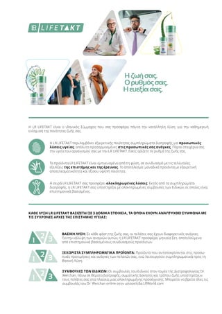 Η LR LIFETAKT είναι ο ιδανικός Σύμμαχος που σας προσφέρει πάντα την κατάλληλη λύση, για την καθημερινή
ενίσχυση της ποιότητας ζωής σας.
Η LR LIFETAKT περιλαμβάνει εξαιρετικής ποιότητας συμπληρώματα διατροφής για προσωπικές
λύσεις υγείας, απόλυτα προσαρμοσμένες στις προσωπικές σας ανάγκες. Πάρτε στα χέρια σας
την υγεία του οργανισμού σας με την LR LIFETAKT. Εσείς ορίζετε το ρυθμό της ζωής σας.
Τα προϊόντα LR LIFETAKT είναι εμπνευσμένα από τη φύση, σε συνδυασμό με τις τελευταίες
εξελίξεις της επιστήμης και της έρευνας. Το αποτέλεσμα: μοναδικά προϊόντα με εξαιρετική
αποτελεσματικότητα και εξίσου υψηλή ποιότητα.
Η σειρά LR LIFETAKT σας προσφέρει ολοκληρωμένες λύσεις: Εκτός από τα συμπληρώματα
διατροφής, η LR LIFETAKT σας υποστηρίζει με ολοκληρωμένες συμβουλές των Ειδικών, οι οποίες είναι
επιστημονικά βασισμένες.
1 32 ΒΑΣΙΚΗ ΛΥΣΗ: Σε κάθε φάση της ζωής σας, οι πελάτες σας έχουν διαφορετικές ανάγκες.
Για την κάλυψη των αναγκών αυτών, η LR LIFETAKT προσφέρει μηνιαία Σετ, αποτελούμενα
από επιστημονικά βασισμένους συνδυασμούς προϊόντων.
1 32 ΞΕΧΩΡΙΣΤΑ ΣΥΜΠΛΗΡΩΜΑΤΙΚΑ ΠΡΟΪΟΝΤΑ: Προϊόντα που ανταποκρίνονται στις προσω-
πικές προτιμήσεις και ανάγκες των πελατών σας, ενώ λειτουργούν συμπληρωματικά προς τη
Βασική Λύση.
1 32 ΣΥΜΒΟΥΛΕΣ ΤΩΝ ΕΙΔΙΚΩΝ: Οι συμβουλές του Ειδικού στον τομέα της Διατροφολογίας Dr.
Werchan, πάνω σε θέματα διατροφής, σωματικής άσκησης και τρόπου ζωής υποστηρίζουν
τους πελάτες σας στα πλαίσια μιας ολοκληρωμένης προσέγγισης. Μπορείτε να βρείτε όλες τις
συμβουλές του Dr. Werchan online στην ιστοσελίδα LRWorld.com
ΚΑΘΕ ΛΥΣΗ LR LIFETAKT ΒΑΣΙΖΕΤΑΙ ΣΕ 3 ΔΟΜΙΚΑ ΣΤΟΙΧΕΙΑ, ΤΑ ΟΠΟΙΑ ΕΧΟΥΝ ΑΝΑΠΤΥΧΘΕΙ ΣΥΜΦΩΝΑ ΜΕ
ΤΙΣ ΣΥΧΡΟΝΕΣ ΑΡΧΕΣ ΤΗΣ ΕΠΙΣΤΗΜΗΣ ΥΓΕΙΑΣ:
Ηζωήσας.
Ορυθμόςσας.
Ηευεξίασας.
 