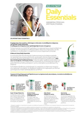 Daily
EssentialsΚΑΘΗΜΕΡΙΝΗ ΠΡΟΣΛΗΨΗ
ΘΡΕΠΤΙΚΩΝ ΣΤΟΙΧΕΙΩΝ
LR LIFETAKT DAILY ESSENTIALS
Η ημέρα σας είναι γεμάτη, αλλά έχουν τελειώσει τα αποθέματα ενέργειας;
LR LIFETAKT Daily Essentials.
Η καθημερινή ενίσχυση στην πρόσληψη θρεπτικών στοιχείων.
Τα Daily Essentials της LR LIFETAKT εφοδιάζουν τον οργανισμό σας με σημαντικά θρεπτικά
στοιχεία, τα οποία χρειάζεται σε καθημερινή βάση, ακόμα και σε περιπτώσεις που δεν
προλαβαίνετε να μαγειρέψετε ή να φροντίσετε για μια ισορροπημένη διατροφή.
Η Βασική Λύση Daily Essentials
Ο συνδυασμός Aloe Vera Drinking Gel Traditional Honey και Pro Balance εφοδιάζει
τον οργανισμό σας με σημαντικά μέταλλα, ιχνοστοιχεία, αλλά και εξαιρετικά φυτικά
συστατικά. Αποτελεί ιδανική βάση για την καλή λειτουργία του μεταβολισμού1
. Aloe
Vera Drinking Gel Traditional Honey: H Aloe Vera φέρει παράδοση εκατοντάδων ετών,
λόγω της μοναδικής της σύνθεσης και των συστατικών της. Η LR εμπλουτίζει το gel του
φυτού Aloe Vera με πολύτιμη βιταμίνη C, για την υποστήριξη του μεταβολισμού της
ενέργειας1
.
Το Pro Balance βοηθά στην αποκατάσταση της ισορροπίας των θρεπτικών στοιχείων
στον οργανισμό2
και ρυθμίζει την οξεοβασική ισορροπία του οργανισμού, με πολύτιμα
ιχνοστοιχεία και επαρκή πρόσληψη βασικών μετάλλων2
.
Ξεχωριστά Συμπληρωματικά Προϊόντα για τις προσωπικές σας ανάγκες, τα οποία συνδυάζονται
ιδανικά με τη Βασική Λύση:
Το ψάρι, οι ξηροί
καρποί και τα
άλλα τρόφιμα που
περιέχουν ω-3 δεν
έχουν συχνή θέση
στο μενού σας;
Αποτελεί η
άσκηση
σημαντικό
μέρος της
ζωής σας και
χρειάζεστε
περισσότερη
πρωτεΐνη;
Δεν είστε
λάτρης των
προϊόντων
ολικής
άλεσης;
Χρειάζεστε μια
extra δόση
βιταμινών;
Super Omega Κάψουλες
Οι Κάψουλες Super Omega
έχουν υψηλή περιεκτικότητα
σε ω-3 λιπαρά οξέα EPA και
DHA, ενώ συμβάλλουν στη
διατήρηση της φυσιολογικής
λειτουργίας της καρδιάς3
.
Protein Power
Ρόφημα σε σκόνη με
γεύση βανίλια
Το Protein Power σας
προμηθεύει με μια extra
δόση πρωτεϊνών για την
υποστήριξη της μυϊκής σας
μάζας4
.
Fiber Boost
Ρόφημα σε σκόνη
Το Fiber Boost αποτελεί
ιδανικό συμπλήρωμα της
καθημερινής σας διατροφής,
χάρη στην υψηλή του
περιεκτικότητα σε φυτικές
ίνες από 3 διαφορετικές
πηγές.
Vita Active
Κόκκινα Φρούτα
Το Vita Active εφοδιάζει τον
οργανισμό με 10 σημαντικές
βιταμίνες, με μόνο ένα κουτα-
λάκι του γλυκού κάθε μέρα5
– κατάλληλο για μικρούς και
μεγάλους.
1
Η βιταμίνη C συμβάλλει στη φυσιολογική λειτουργία των μεταβολικών διεργασιών που αποσκοπούν στην παραγωγή ενέργειας και στη φυσιολογική λειτουργία του
νευρικού συστήματος.
2
Το μαγνήσιο συμβάλλει στη μείωση της αίσθησης κούρασης και κόπωσης και στη διατήρηση της ισορροπίας των ηλεκτρολυτών.
3
Το EPA και το DHA συμβάλλουν στη φυσιολογική λειτουργία της καρδιάς. Γι’ αυτόν το λόγο είναι απαραίτητη η πρόσληψη τουλάχιστον 250 mg EPA και DHA ημερησίως.
4
Οι πρωτεΐνες συμβάλλουν στη διατήρηση και την αύξηση της μυϊκής μάζας, καθώς και στη διατήρηση της φυσιολογικής κατάστασης των οστών.
5
Η βιταμίνη D συμβάλλει στη διατήρηση της φυσιολογικής κατάστασης των οστών και στη φυσιολογική λειτουργία του μυϊκού συστήματος. Η βιταμίνη Β1 (θειαμίνη)
συμβάλλει στη φυσιολογική λειτουργία των μεταβολικών διεργασιών που αποσκοπούν στην παραγωγή ενέργειας, στη φυσιολογική λειτουργία του νευρικού
συστήματος και στη φυσιολογική ψυχολογική λειτουργία.
 