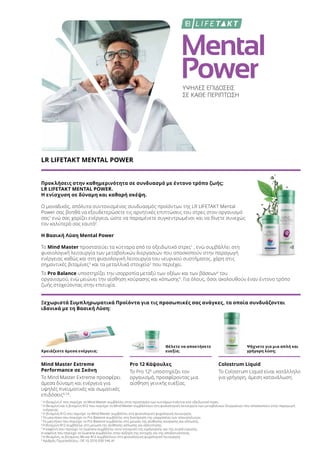 Mental
PowerΥΨΗΛΕΣ ΕΠΙΔΟΣΕΙΣ
ΣΕ ΚΑΘΕ ΠΕΡΙΠΤΩΣΗ
LR LIFETAKT MENTAL POWER
Προκλήσεις στην καθημερινότητα σε συνδυασμό με έντονο τρόπο ζωής;
LR LIFETAKT MENTAL POWER.
Η ενίσχυση σε δύναμη και καθαρή σκέψη.
Ο μοναδικός, απόλυτα συντονισμένος συνδυασμός προϊόντων της LR LIFETAKT Mental
Power σας βοηθά να εξουδετερώσετε τις αρνητικές επιπτώσεις του στρες στον οργανισμό
σας1
ενώ σας χαρίζει ενέργεια, ώστε να παραμένετε συγκεντρωμένοι και να δίνετε συνεχώς
τον καλύτερό σας εαυτό2
.
Η Βασική Λύση Mental Power
Το Mind Master προστατεύει τα κύτταρα από το οξειδωτικό στρες1
, ενώ συμβάλλει στη
φυσιολογική λειτουργία των μεταβολικών διεργασιών που αποσκοπούν στην παραγωγή
ενέργειας καθώς και στη φυσιολογική λειτουργία του νευρικού συστήματος, χάρη στις
σημαντικές βιταμίνες3
και τα μεταλλικά στοιχεία2
που περιέχει.
Το Pro Balance υποστηρίζει την ισορροπία μεταξύ των οξέων και των βάσεων4
του
οργανισμού, ενώ μειώνει την αίσθηση κούρασης και κόπωσης5
. Για όλους, όσοι ακολουθούν έναν έντονο τρόπο
ζωής στοχεύοντας στην επιτυχία.
Ξεχωριστά Συμπληρωματικά Προϊόντα για τις προσωπικές σας ανάγκες, τα οποία συνδυάζονται
ιδανικά με τη Βασική Λύση:
Χρειάζεστε άμεσα ενέργεια;
Θέλετε να αποκτήσετε
ευεξία;
Ψάχνετε για μια απλή και
γρήγορη λύση;
Mind Master Extreme
Performance σε Σκόνη
Το Mind Master Extreme προσφέρει
άμεσα δύναμη και ενέργεια για
υψηλές πνευματικές και σωματικές
επιδόσεις6,7,8
.
Pro 12 Κάψουλες
Το Pro 126
υποστηρίζει τον
οργανισμό, προσφέροντας μια
αίσθηση γενικής ευεξίας.
Colostrum Liquid
Το Colostrum Liquid είναι κατάλληλο
για γρήγορη, άμεση κατανάλωση.
1
Η βιταμίνη Ε που περιέχει το Mind Master συμβάλλει στην προστασία των κυττάρων ενάντια στο οξειδωτικό στρες.
2
Η θειαμίνη και η βιταμίνη Β12 που περιέχει το Mind Master συμβάλλουν στη φυσιολογική λειτουργία των μεταβολικών διεργασιών που αποσκοπούν στην παραγωγή
ενέργειας.
3
Η βιταμίνη Β12 που περιέχει το Mind Master συμβάλλει στη φυσιολογική ψυχολογική λειτουργία.
4
Το μαγνήσιο που περιέχει το Pro Balance συμβάλλει στη διατήρηση της ισορροπίας των ηλεκτρολυτών.
5
Το μαγνήσιο που περιέχει το Pro Balance συμβάλλει στη μείωση της αίσθησης κούρασης και κόπωσης.
6
Η βιταμίνη B12 συμβάλλει στη μείωση της αίσθησης κόπωσης και εξάντλησης.
7
Η καφεΐνη που περιέχει το Guarana συμβάλλει στην ενίσχυση της εγρήγορσης και της συγκέντρωσης.
Η καφεΐνη που περιέχει το Guarana συμβάλλει στην αύξηση της αντοχής και της αποδοτικότητας.
8
Η θειαμίνη, οι βιταμίνες Β6 και Β12 συμβάλλουν στη φυσιολογική ψυχολογική λειτουργία.
9
Αριθμός Πρωτοκόλλου.: DE 10 2010 030 546 A1
 
