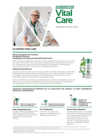 Vital
Care
ΖΩΝΤΑΝΙΑ ΣΕ ΚΑΘΕ ΗΛΙΚΙΑ
LR LIFETAKT VITAL CARE
Κάνετε νέα σχέδια για το μέλλον;
LR LIFETAKT Vital Care
Η καθημερινή ενίσχυση για περισσότερη ζωντάνια
Κάνετε συνεχώς νέα σχέδια για το μέλλον. Η ήρεμη, χαλαρή ζωή δεν σας ικανοποιεί. Η Vital
Care από την LR LIFETAKT σας υποστηρίζει σε ακριβώς αυτό το κομβικό σημείο της ζωής
σας, προσφέροντας αποτελεσματική υποστήριξη στο μεταβολισμό, το κυκλοφορικό
σύστημα και την καρδιά1
, ενώ σας χαρίζει περισσότερη ζωντάνια1
.
Η Βασική Λύση Vital Care
Σ’ αυτή τη χρονική περίοδο, κατά την οποία χρειάζεστε επιπλέον υποστήριξη, το Aloe Vera
Drinking Gel Intense Sivera μπορεί να συμβάλει σημαντικά. H Aloe Vera φέρει παράδοση
εκατοντάδων ετών, λόγω της μοναδικής της σύνθεσης και των συστατικών της. Η LR
εμπλουτίζει το gel του φυτού Aloe Vera με εκχύλισμα κνίδης.
Επίσης, το Reishi Plus1
φροντίζει για τη φυσιολογική λειτουργία των αιμοφόρων αγγείων. Το
Reishi είναι γνωστό από την παράδοση της Άπω Ανατολής ως “μανιτάρι της μακροζωίας”,
ενώ χρησιμοποιείται εδώ και αιώνες σε φυσικές θεραπευτικές μεθόδους.
Ξεχωριστά Συμπληρωματικά Προϊόντα για τις προσωπικές σας ανάγκες, τα οποία συνδυάζονται
ιδανικά με τη Βασική Λύση:
Θέλετε να ενισχύσετε την
υγεία της καρδιάς σας;
Θέλετε να αποκτήσετε μια
αίσθηση γενικής ευεξίας;
Δεν θέλετε να
ορίζουν την
καθημερινότητά σας
τα σημάδια της
εμμηνόπαυσης;
Super Omega Κάψουλες
Το Super Omega σας εφοδιάζει με τα
απαραίτητα λιπαρά οξέα EPA και
DHA, συμβάλλοντας σημαντικά στη
φυσιολογική λειτουργία της
καρδιάς2
.
Pro 12 Κάψουλες
Το Pro 123
υποστηρίζει τον
οργανισμό, προσφέροντας μια
αίσθηση γενικής ευεξίας.
Woman Phyto Κάψουλες
Το Woman Phyto χαρίζει υποστήριξη
κατά τη διάρκεια της εμμηνόπαυσης,
ενώ περιέχει ασβέστιο και βιταμίνη
D για τη διατήρηση της καλής
κατάστασης των οστών και των
δοντιών4
. Το εκχύλισμα κόκκινου
τριφυλλιού προσφέρει επιπλέον
ενίσχυση.
1
Η βιταμίνη C συμβάλλει στη φυσιολογική λειτουργία των μεταβολικών διεργασιών που αποσκοπούν στην παραγωγή ενέργειας. H βιταμίνη C συμβάλλει στο
φυσιολογικό σχηματισμό του κολλαγόνου για την φυσιολογική λειτουργία των αιμοφόρων αγγείων.
2
Οι Super Omega Κάψουλες περιέχουν EPA και DHA, τα οποία συμβάλλουν στη φυσιολογική λειτουργία της καρδιάς. Γι’ αυτόν το λόγο είναι απαραίτητη η πρόσληψη
τουλάχιστον 250 mg EPA και DHA ημερησίως.
3
Αριθμός Πρωτοκόλλου.: DE 10 2010 030 546 A1
4
Η βιταμίνη D και το ασβέστιο συμβάλλουν στη διατήρηση της καλής κατάστασης των οστών και των δοντιών.
 
