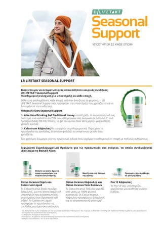 Seasonal
Support
ΥΠΟΣΤΗΡΙΞΗ ΣΕ ΚΑΘΕ ΕΠΟΧΗ
LR LIFETAKT SEASONAL SUPPORT
Είστε έτοιμοι να αντιμετωπίσετε οποιεσδήποτε καιρικές συνθήκες;
LR LIFETAKT Seasonal Support
Η καθημερινή ενίσχυση για υποστήριξη σε κάθε εποχή.
Θέλετε να απολαμβάνετε κάθε εποχή, από την άνοιξη ως το χειμώνα; Η LR
LIFETAKT Seasonal Support σας προσφέρει την υποστήριξη που χρειάζεστε για να
διατηρήσετε την ευεξία σας.
Η Βασική Λύση Seasonal Support
Το Aloe Vera Drinking Gel Traditional Honey υποστηρίζει το ανοσοποιητικό σας
σύστημα, ενώ καλύπτει το 75% των καθημερινών σας αναγκών σε βιταμίνη C1
ανά
ημερήσια δόση (90 ml). Επίσης, το gel του φυτού Aloe Vera χαρίζει μια αίσθηση
γενικής ευεξίας.
Οι Colostrum Κάψουλες2
λειτουργούν συμπληρωματικά: Περιέχουν το
πρωτόγαλα της αγελάδας, το οποίο εφοδιάζει το νεογέννητο με όλα όσα
χρειάζεται.
Δυο χρήσιμοι Σύμμαχοι για τον οργανισμό, ειδικά όταν ερχόμαστε καθημερινά σ’ επαφή με πολλούς ανθρώπους.
Ξεχωριστά Συμπληρωματικά Προϊόντα για τις προσωπικές σας ανάγκες, τα οποία συνδυάζονται
ιδανικά με τη Βασική Λύση:
Θέλετε να είστε άριστα
προετοιμασμένοι για
περίπτωση ανάγκης;
Βασίζεστε στη δύναμη
της φύσης;
Προτιμάτε την πρόληψη
σε μόνιμη βάση;
Cistus Incanus Σπρέι και
Colostrum Liquid
Το Cistus Incanus Σπρέι περιέχει
βιταμίνη C, για την αποτελεσματική
υποστήριξη του ανοσοποιητικού
συστήματος όταν βρίσκεστε καθ
'οδόν3
. Το Colostrum Liquid
προσφέρει το πρωτόγαλα της
αγελάδας για άμεση κατανάλωση.
Cistus Incanus Κάψουλες και
Cistus Incanus Τσάι Βοτάνων
Το Cistus Incanus Τσάι σας ωφελεί
από μέσα, με 100% φυσικά
συστατικά. Οι Cistus Incanus
Κάψουλες προσφέρουν βιταμίνη C
για το ανοσοποιητικό σύστημα3
.
Pro 12 Κάψουλες
Το Pro 124
σας υποστηρίζει,
χαρίζοντας μια αίσθηση γενικής
ευεξίας.
1
της διατροφικής τιμής αναφοράς για την ημερήσια πρόσληψη. Η βιταμίνη C που περιέχει το Aloe Vera Drinking Gel Traditional Honey συμβάλλει στη φυσιολογική
λειτουργία του ανοσοποιητικού συστήματος.
2
Οι κάψουλες περιέχουν πρωτόγαλα
3
Η βιταμίνη C συμβάλλει στη φυσιολογική λειτουργία του ανοσοποιητικού συστήματος.
4
Αριθμός Πρωτοκόλλου.: DE 10 2010 030 546 A1
 