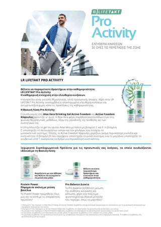 Pro
Activity
ΕΛΕΥΘΕΡΙΑ ΚΙΝΗΣΕΩΝ
ΣΕ ΟΛΕΣ ΤΙΣ ΠΕΡΙΣΤΑΣΕΙΣ ΤΗΣ ΖΩΗΣ
LR LIFETAKT PRO ACTIVITY
Θέλετε να παραμείνετε δραστήριοι στην καθημερινότητα;
LR LIFETAKT Pro Activity
Η καθημερινή ενίσχυση στην ελευθερία κινήσεων.
Η κίνηση δεν είναι για εσάς θέμα ηλικίας, αλλά προσωπικής άποψης. Χάρη στην LR
LIFETAKT Pro Activity, απολαμβάνετε ολοκληρωμένη ελευθερία κινήσεων και
αντιμετωπίζετε χωρίς κόπο τις προκλήσεις της καθημερινότητας.
Η Βασική Λύση Pro Activity
Ο συνδυασμός από Aloe Vera Drinking Gel Active Freedom και Active Freedom
Κάψουλες φροντίζει γι' αυτό. H Aloe Vera φέρει παράδοση εκατοντάδων ετών στις
φυσικές θεραπευτικές μεθόδους, λόγω της μοναδικής της σύνθεσης και των
συστατικών της.
Η LR εμπλουτίζει το gel του φυτού Aloe Vera με πολύτιμη βιταμίνη C και Ε. Η βιταμίνη
C υποστηρίζει τη λειτουργία των οστών και των χόνδρων, ενώ ενισχύει το
μυοσκελετικό σύστημα.1
Επίσης, οι Active Freedom Κάψουλες χαρίζουν ακόμα περισσότερη ευελιξία και
κινητικότητα: Η βιταμίνη D που περιέχουν υποστηρίζει το μυϊκό σύστημα, ενώ το μαγγάνιο υποστηρίζει το
συνδετικό ιστό2,3
, ανοίγοντας το δρόμο για περισσότερη κινητικότητα.
Ξεχωριστά Συμπληρωματικά Προϊόντα για τις προσωπικές σας ανάγκες, τα οποία συνδυάζονται
ιδανικά με τη Βασική Λύση:
Ασχολείστε με την άθληση
και θέλετε να ενισχύσετε
τη μυϊκή σας μάζα;
Θέλετε να είστε
περισσότερο
δραστήριοι και
ευκίνητοι στην
καθημερινότητα;
Protein Power
Ρόφημα σε σκόνη με γεύση
βανίλια
Το Protein Power προμηθεύει τους
μυς και τα οστά με τις απαραίτητες
πρωτεΐνες4
.
Pro Balance Δισκία
Το Pro Balance βοηθά στη μείωση
της αίσθησης κούρασης και
κόπωσης, χάρη στα πολύτιμα
ιχνοστοιχεία και βασικά μέταλλα
που περιέχει, όπως το μαγνήσιο5
.
1
Η βιταμίνη C που περιέχει το Aloe Vera Drinking Gel Active Freedom συμβάλλει στο φυσιολογικό σχηματισμό του κολλαγόνου για τη φυσιολογική λειτουργία των
αιμοφόρων αγγείων και των οστών.
2
Η βιταμίνη D που περιέχουν οι Active Freedom Κάψουλες συμβάλλει στη διατήρηση της φυσιολογικής κατάστασης των οστών.
3
Το μαγγάνιο που περιέχουν οι Active Freedom Κάψουλες συμβάλλει στη διατήρηση του φυσιολογικού σχηματισμού του συνδετικού ιστού.
4
Οι πρωτεΐνες συμβάλλουν στη διατήρηση της μυϊκής μάζας. Οι πρωτεΐνες συμβάλλουν στην αύξηση της μυϊκής μάζας.
5
Το μαγνήσιο συμβάλλει στη φυσιολογική λειτουργία των μεταβολικών διεργασιών που αποσκοπούν στην παραγωγή ενέργειας. Το ασβέστιο συμβάλλει στη
φυσιολογική μυϊκή λειτουργία.
 