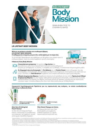Body
Mission
ΒΗΜΑ-ΒΗΜΑ ΠΡΟΣ ΤΟ
ΕΠΙΘΥΜΗΤΟ ΒΑΡΟΣ
LR LIFETAKT BODY MISSION
Θέλετε να φτάσετε εύκολα στο επιθυμητό βάρος;
LR LIFETAKT BODY MISSION.
Η καθημερινή ενίσχυση για μια νέα, καλή σχέση με το σώμα σας.
Το LR LIFETAKT Body Mission σας καθοδηγεί για 28 ημέρες στην πορεία προς το
επιθυμητό βάρος1
, κατά την οποία λαμβάνετε τριπλή υποστήριξη:
Η Βασική Λύση Body Mission
Υποκατάστατο γεύματος: Τα προϊόντα Figu Active σας
διευκολύνουν, ώστε να αντικαταστήσετε δύο από τα τρία καθημερινά
γεύματα με τα Ροφήματα, τις Σούπες, τις Νιφάδες και τις Μπάρες, τα οποία είναι έτοιμα σε χρόνο μηδέν.
Οι Σύμμαχοί σας στη διατροφή: Το Pro Balance και το Protein Power είναι οι Σύμμαχοι που σας
υποστηρίζουν στη διατροφή2
, σας εφοδιάζουν με θρεπτικά στοιχεία και υποστηρίζουν την ανάπτυξη των
μυών3
. Επιπλέον, το Τσάι Βοτάνων συμβάλλει στην επαρκή κατανάλωση υγρών χωρίς θερμίδες.
Οδηγός Διαχείρισης Βάρους: Λαμβάνετε αποκλειστική πρόσβαση σε έναν online Προσωπικό Οδηγό
Διαχείρισης Βάρους που σας παρέχει εβδομαδιαία προγράμματα διατροφής, απολαυστικές συνταγές,
παρακολούθηση της πορείας του βάρους, δικτύωση, βίντεο με ασκήσεις γυμναστικής και πολλά άλλα.
Ξεκινήστε τώρα. Η απώλεια βάρους δεν ήταν ποτέ τόσο εύκολη όσο με το Body Mission.
Ξεχωριστά Συμπληρωματικά Προϊόντα για τις προσωπικές σας ανάγκες, τα οποία συνδυάζονται
ιδανικά με τη Βασική Λύση:
Θέλετε να ενισχύσετε το
μεταβολισμό σας;
Νιώθετε συνεχώς
πείνα;
Aloe Vera Drinking Gel
Peach Flavour
Το Aloe Vera Drinking Gel Peach
Flavour υποστηρίζει το μεταβολισμό
της ενέργειας4
, με ευχάριστη, γλυκιά
γεύση χωρίς προσθήκη ζάχαρης5
.
Fiber Boost Ρόφημα σε Σκόνη
Το Ρόφημα Φυτικών Ινών Fiber
Boost χαρίζει μια ευχάριστη
αίσθηση κορεσμού, με υψηλή
περιεκτικότητα σε φυτικές ίνες.
1
Διαχείριση βάρους: Η αντικατάσταση δύο καθημερινών γευμάτων στα πλαίσια μιας δίαιτας μειωμένων θερμίδων με υποκατάστατο γεύματος συμβάλλει στην απώλεια
βάρους. Για να επιτύχετε το επιθυμητό αποτέλεσμα, συνιστάται η αντικατάσταση 1-2 γευμάτων ημερησίως.
2
Το μαγνήσιο που περιέχει το Protein Power συμβάλλει στη φυσιολογική λειτουργία των μεταβολικών διεργασιών που αποσκοπούν στην παραγωγή ενέργειας.
3
Οι πρωτεΐνες που περιέχει το Protein Power συμβάλλουν στη διατήρηση και την αύξηση της μυϊκής μάζας, καθώς και στη διατήρηση της φυσιολογικής κατάστασης των οστών.
4
Η βιταμίνη C συμβάλλει στη φυσιολογική λειτουργία των μεταβολικών διεργασιών που αποσκοπούν στην παραγωγή ενέργειας, καθώς και στη μείωση της αίσθησης κούρασης
και κόπωσης.
5
Το Aloe Vera Drinking Gel Peach Flavour περιέχει φυσικά σάκχαρα
 