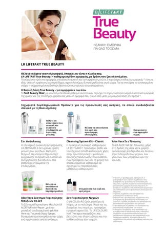 True
Beauty
ΝΕΑΝΙΚΗ ΟΜΟΡΦΙΑ
ΓΙΑ ΟΛΟ ΤΟ ΣΩΜΑ
LR LIFETAKT TRUE BEAUTY
Θέλετε να έχετε νεανική ομορφιά, όποια κι αν είναι η ηλικία σας;
LR LIFETAKT True Beauty. Η καθημερινή δόση ομορφιάς, με δράση που ξεκινά από μέσα.
Τα σύγχρονα πρότυπα ομορφιάς επιτάσσουν φυσική και υγιή εμφάνιση, ενώ οι 5 κυριότερες επιθυμίες ομορφιάς1-5
είναι οι
εξής: νεανική εμφάνιση, λαμπερό δέρμα, σφριγηλό σώμα, δυνατά μαλλιά και γερά νύχια. Για να επιτύχετε το συγκεκριμένο
στόχο, η ισορροπημένη πρόσληψη θρεπτικών συστατικών είναι απαραίτητη.
Η Βασική Λύση True Beauty – για ομορφιά εκ των έσω
Το 5in1 Beauty Elixir, με καινοτόμο διπλό σύμπλεγμα συστατικών, περιέχει τα σημαντικότερα ενεργά συστατικά ομορφιάς
της φύσης και της επιστήμης, χαρίζοντας νεανική ομορφιά που ξεκινά από μέσα, με μια μόνο δόση την ημέρα1-5
.
Ξεχωριστά Συμπληρωματικά Προϊόντα για τις προσωπικές σας ανάγκες, τα οποία συνδυάζονται
ιδανικά με τη Βασική Λύση:
Θέλετε να
αποκτήσετε πιο
νεανική και
ελαστική
επιδερμίδα, με
λιγότερες
ρυτίδες;
Θέλετε να αποκτήσετε
πιο υγιή και
ομοιόμορφη
επιδερμίδα;
Ονειρεύεστε
ένα σφριγηλό
σώμα;
Θέλετε να
αποκτήσετε
δυνατά και
λαμπερά μαλλιά;
Ονειρεύεστε πιο γερά και
υγιή νύχια;
Σετ Ανάπλασης
Η ηλεκτρική συσκευή αντιγήρανσης
LR ZEITGARD 2 πετυχαίνει ορατή
μείωση των ρυτίδων. Χάρη στη
θερμική τεχνολογία θέρμανσης/
ψύχρανσης τα δραστικά συστατικά
αντιγήρανσης διεισδύουν στα
βαθύτερα στρώματα της
επιδερμίδας.
Cleansing System Kit – Classic
Η ηλεκτρική συσκευή καθαρισμού
LR ZEITGARD 1 προσφέρει βαθύ και
ταυτόχρονα απαλό καθαρισμό, χάρη
στην πρωτοποριακή τεχνολογία
δόνησης/ταλάντωσης που διαθέτει,
ενώ προσφέρει έως και 10 φορές πιο
αποτελεσματικό καθαρισμό σε
σχέση με τις παραδοσιακές
μεθόδους καθαρισμού3
.
Aloe Vera Σετ Τόνωσης
Το LR ALOE VIA Σετ Τόνωσης, χάρη
στη δράση της Aloe Vera, χαρίζει
ομοιόμορφη επιδερμίδα και λειαίνει
την επιδερμίδα των μηρών, των
γλουτών, των μπράτσων και της
κοιλιάς.
Aloe Vera Σύστημα Περιποίησης
Μαλλιών σε Σετ
Το Σύστημα Περιποίησης Μαλλιών LR
ALOE VIA Nutri-Repair , με έναν
μοναδικό συνδυασμό από gel Aloe
Vera και 7 φυσικά έλαια, θρέφει,
δυναμώνει και επανορθώνει την τρίχα,
ενώ προστατεύει από το σπάσιμο.
Σετ Περιποίησης Νυχιών
Ο LR COLOURS Ορός για Χέρια 
Νύχια, με τα πολύτιμα έλαια και τις
βιταμίνες που περιέχει, προσφέρει
εντατική φροντίδα. Το LR COLOURS
Nail Therapy επανορθώνει και
βελτιώνει την ελαστικότητα και την
ανθεκτικότητα των νυχιών.
1
Η βιοτίνη, ο ψευδάργυρος, η βιταμίνη Α, η
ριβοφλαβίνη και η νιασίνη συμβάλλουν στη
διατήρηση της φυσιολογικής κατάστασης του
δέρματος. Ο χαλκός συμβάλλει στη διατήρηση του
φυσιολογικού χρωματισμού του δέρματος. Η
βιταμίνη C συμβάλλει στο φυσιολογικό σχηματισμό
του κολλαγόνου για τη φυσιολογική λειτουργία του
δέρματος.
2
Ο χαλκός συμβάλλει στη διατήρηση του
φυσιολογικού συνδετικού ιστού.
3
Η βιοτίνη και ο ψευδάργυρος συμβάλλουν στη
διατήρηση της φυσιολογικής κατάστασης των
μαλλιών. Ο χαλκός συμβάλλει στη διατήρηση του
φυσιολογικού σχηματισμού των μαλλιών.
4
Ο ψευδάργυρος συμβάλλει στη διατήρηση της
φυσιολογικής κατάστασης των νυχιών.
5
Η βιταμίνη Ε συμβάλλει στην προστασία των
κυττάρων από το οξειδωτικό στρες. Η θειαμίνη
συμβάλλει στη φυσιολογική λειτουργία των
μεταβολικών διεργασιών που αποσκοπούν στην
παραγωγή ενέργειας. Η βιταμίνη Β6 και Β12
συμβάλλουν στη μείωση της αίσθησης κόπωσης και
εξάντλησης.
 