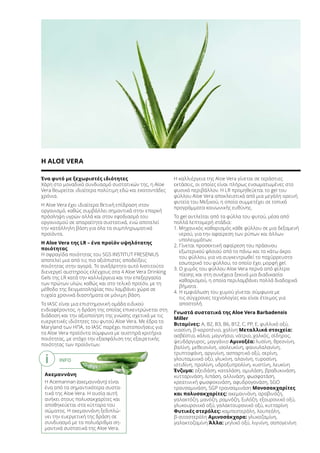 INFO
Ακεμαννάνη
Η Acemannan (ακεμαννάνη) είναι
ένα από τα σημαντικότερα συστα-
τικά της Aloe Vera. Η ουσία αυτή
ανήκει στους πολυσακχαρίτες και
αποθηκεύεται στα κύτταρα του
σώματος. Η ακεμαννάνη ξεδιπλώ-
νει την ευεργετική της δράση σε
συνδυασμό με τα πολυάριθμα ση-
μαντικά συστατικά της Aloe Vera.
Ένα φυτό με ξεχωριστές ιδιότητες
Χάρη στο μοναδικό συνδυασμό συστατικών της, η Aloe
Vera θεωρείται ιδιαίτερα πολύτιμη εδώ και εκατοντάδες
χρόνια.
Η Aloe Vera έχει ιδιαίτερα θετική επίδραση στον
οργανισμό, καθώς συμβάλλει σημαντικά στην επαρκή
πρόσληψη υγρών αλλά και στον εφοδιασμό του
οργανισμού σε απαραίτητα συστατικά, ενώ αποτελεί
την κατάλληλη βάση για όλα τα συμπληρωματικά
προϊόντα.
Η Aloe Vera της LR – ένα προϊόν υψηλότατης
ποιότητας
Η σφραγίδα ποιότητας του SGS INSTITUT FRESENIUS
αποτελεί μια από τις πιο αξιόπιστες αποδείξεις
ποιότητας στην αγορά. Το ανεξάρτητο αυτό Ινστιτούτο
διενεργεί αυστηρούς ελέγχους στα 4 Aloe Vera Drinking
Gels της LR κατά την καλλιέργεια και την επεξεργασία
των πρώτων υλών, καθώς και στο τελικό προϊόν, με τη
μέθοδο της δειγματοληψίας που λαμβάνει χώρα σε
τυχαία χρονικά διαστήματα σε μόνιμη βάση.
Το IASC είναι μια επιστημονική ομάδα ειδικού
ενδιαφέροντος, η δράση της οποίας επικεντρώνεται στη
διάδοση και την αξιοποίηση της γνώσης σχετικά με τις
ευεργετικές ιδιότητες του φυτού Aloe Vera. Με έδρα το
Maryland των ΗΠΑ, το IASC παρέχει πιστοποιήσεις για
τα Aloe Vera προϊόντα σύμφωνα με αυστηρά κριτήρια
ποιότητας, με στόχο την εξασφάλιση της εξαιρετικής
ποιότητας των προϊόντων.
Η καλλιέργεια της Aloe Vera γίνεται σε τεράστιες
εκτάσεις, οι οποίες είναι πλήρως ενσωματωμένες στο
φυσικό περιβάλλον. Η LR προμηθεύεται το gel του
φύλλου Aloe Vera αποκλειστικά από μια μεγάλη ορεινή
φυτεία του Μεξικού, η οποία συμμετέχει σε τοπικά
προγράμματα κοινωνικής ευθύνης.
Το gel αντλείται από τα φύλλα του φυτού, μέσα από
πολλά λεπτομερή στάδια:
1. Μηχανικός καθαρισμός κάθε φύλλου σε μια δεξαμενή
νερού, για την αφαίρεση των ρύπων και άλλων
υπολειμμάτων.
2. Γίνεται προσεκτική αφαίρεση του πράσινου
εξωτερικού φλοιού από το πάνω και το κάτω άκρο
του φύλλου, για να συγκεντρωθεί το παχύρρευστο
εσωτερικό του φύλλου, το οποίο έχει μορφή gel.
3. Ο χυμός του φύλλου Aloe Vera περνά από φίλτρα
πίεσης και στη συνέχεια ξεκινά μια διαδικασία
καθαρισμού, η οποία περιλαμβάνει πολλά διαδοχικά
βήματα.
4. Η εμφιάλωση του χυμού γίνεται σύμφωνα με
τις σύγχρονες τεχνολογίες και είναι έτοιμος για
αποστολή.
Γνωστά συστατικά της Aloe Vera Barbadensis
Miller
Βιταμίνες: Α, Β2, B3, B6, B12, C, PP, E, φυλλικό οξύ,
νιασίνη, β-καροτένιο, χολίνη Μεταλλικά στοιχεία:
ασβέστιο, κάλιο, μαγνήσιο, νάτριο, χαλκός, σίδηρος,
ψευδάργυρος, μαγγάνιο Αμινοξέα: λυσίνη, θρεονίνη,
βαλίνη, μεθειονίνη, ισολευκίνη, φαινυλαλανίνη,
τρυπτοφάνη, αργινίνη, ασπαρτικό οξύ, σερίνη,
γλουταμινικό οξύ, γλυκίνη, αλανίνη, τυροσίνη,
ιστιδίνη, προλίνη, υδροξυπρολίνη, κυστίνη, λευκίνη
Ένζυμα: οξειδάση, καταλάση, αμυλάση, βραδυκινάση,
κυτταρινάση, λιπάση, αλλινάση, φωσφατάση,
κρεατινική φωσφοκινάση, αφυδρογονάση, SGO
τρανσαμινάση, SGP τρανσαμινάση Μονοσακχαρίτες
και πολυσακχαρίτες: ακεμαννάνη, αραβινόζη,
γαλακτόζη, μανόζη, ραμνόζη, ξυλόζη, εξουρονικό οξύ,
γλυκουρονικό οξύ, γαλακτουρονικό οξύ, κυτταρίνη
Φυτικές στερόλες: καμπεστερόλη, λουπεόλη,
β-σιτοστερόλη Αμινοσάκχαρα: γλυκοζαμίνη,
γαλακτοζαμίνη Άλλα: μηλικό οξύ, λιγνίνη, σαπογενίνη
Η ALOE VERA
i
 