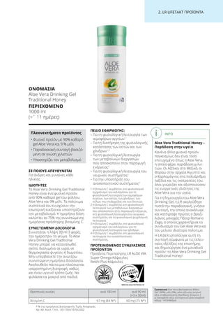 WWW.SGS-QUALITAETSSIEGEL.DE
2. LR LIFETAKT ΠΡΟΪΟΝΤΑ
ΣΕ ΠΟΙΟΥΣ ΑΠΕΥΘΥΝΕΤΑΙ
Για άνδρες και γυναίκες κάθε
ηλικίας.
ΙΔΙΟΤΗΤΕΣ
Το Aloe Vera Drinking Gel Traditional
Honey είναι ένα φυσικό προϊόν
από 90% καθαρό gel του φύλλου
Aloe Vera και 9% μέλι. Τα πολύτιμα
συστατικά του ενισχύουν την
εσωτερική ευεξία και υποστηρίζουν
τον μεταβολισμό. Η ημερήσια δόση
καλύπτει το 75% της συνιστώμενης
ημερήσιας πρόσληψης βιταμίνης C.
ΣΥΝΙΣΤΩΜΕΝΗ ΔΟΣΟΛΟΓΙΑ
Συνιστάται η λήψη 30 ml 3 φορές
την ημέρα πριν το γεύμα. Το Aloe
Vera Drinking Gel Traditional
Honey μπορεί να καταναλωθεί
σκέτο, διαλυμένο σε υγρό, σε
θερμοκρασία ψυγείου ή δωματίου.
Μην υπερβαίνετε την ανωτέρω
συνιστώμενη ημερήσια δοσολογία.
Ακολουθείτε πάντα μια πλούσια και
ισορροπημένη διατροφή, καθώς
και έναν υγιεινό τρόπο ζωής. Να
φυλάσσεται μακριά από παιδιά.
ΠΕΔΙΟ ΕΦΑΡΜΟΓΗΣ:
– Για τη φυσιολογική λειτουργία των
αιμοφόρων αγγείων1
– Για τη διατήρηση της φυσιολογικής
κατάστασης των οστών και των
χόνδρων1,3
– Για τη φυσιολογική λειτουργία
των μεταβολικών διεργασιών
που αποσκοπούν στην παραγωγή
ενέργειας2
– Για τη φυσιολογική λειτουργία του
νευρικού συστήματος2
– Για την υποστήριξη του
ανοσοποιητικού συστήματος4
1 Η βιταμίνη C συμβάλλει στο φυσιολογικό
σχηματισμό του κολλαγόνου για τη
φυσιολογική λειτουργία των αιμοφόρων
αγγείων, των οστών, των χόνδρων, των
ούλων, της επιδερμίδας και των δοντιών.
2 Η βιταμίνη C συμβάλλει στη φυσιολογική
λειτουργία των μεταβολικών διεργασιών
που αποσκοπούν στην παραγωγή ενέργειας,
στη φυσιολογική λειτουργία του νευρικού
συστήματος και τη φυσιολογική ψυχολογική
λειτουργία.
3 Η βιταμίνη C συμβάλλει στο φυσιολογικό
σχηματισμό του κολλαγόνου για τη
φυσιολογική λειτουργία των χόνδρων.
4 Η βιταμίνη C συμβάλλει στη φυσιολογική
λειτουργία του ανοσοποιητικού
συστήματος.
ΠΡΟΤΕΙΝΟΜΕΝΟΣ ΣΥΝΔΥΑΣΜΟΣ
ΠΡΟΪΟΝΤΩΝ
Προϊόντα Περιποίησης LR ALOE VIA
Super Omega Κάψουλες
Reishi Plus Κάψουλες
* % της ημερήσιας Διατροφικής Τιμής Αναφοράς
Αρ. Αδ. Κυκλ. Γ.Χ.Κ.: 3011784/1970/2002
Θρεπτικές ουσίες ανά 100 ml ανά 90 ml
(=3 x 30ml)
Βιταμίνη C 67 mg (84 %*) 60 mg (75 %*)
INFO
Aloe Vera Traditional Honey –
Παράδοση στην υγεία
Κανένα άλλο φυσικό προϊόν
παγκοσμίως δεν είναι τόσο
επιτυχημένο όπως η Aloe Vera,
η οποία φέρει παράδοση χιλιε-
τιών. Οι Αζτέκοι στο Μεξικό, οι
Φαραώ στην αρχαία Αίγυπτο και
ο Καρλομάγνος στα πολυάριθμα
ταξίδια και τις εκστρατείες του:
όλοι γνώριζαν και αξιοποιούσαν
τις ευεργετικές ιδιότητες της
Aloe Vera για την υγεία.
Για τη δημιουργία του Aloe Vera
Drinking Gel, η LR ακολούθησε
πιστά την παραδοσιακή, γνήσια
συνταγή, την οποία ανακάλυψε
και κατέγραψε πρώτος ο βραζι-
λιάνος μοναχός Πάτερ Romano
Zago, ο οποίος χαρακτήρισε το
συνδυασμό του Gel Aloe Vera και
του μελιού ιδιαίτερα πολύτιμο.
Η LR βελτιστοποίησε αυτή τη
συνταγή σύμφωνα με τις τελευ-
ταίες εξελίξεις της επιστήμης
και δημιούργησε ένα μοναδικό
προϊόν: το Aloe Vera Drinking Gel
Traditional Honey!
ΟΝΟΜΑΣΊΑ	
Aloe Vera Drinking Gel
Traditional Honey
ΠΕΡΙΕΧΌΜΕΝΟ	
1000 ml
(=ˆ 11 ημέρες)
Συστατικά Aloe Vera (Barbadensis Miller)
Gel1
(90%), μέλι (9%), μέσο οξίνισης (κιτρικό
οξύ), σταθεροποιητής (ξανθάνη), βιταμίνη C
(L-ασκορβικό οξύ), συντηρητικό μέσο (σορβικό
κάλιο). 1
ΗΠΑ/Μεξικό
Πλεονεκτήματα προϊόντος
• Φυσικό προϊόν με 90% καθαρό
gel Aloe Vera και 9 % μέλι
• Παραδοσιακή συνταγή βασιζό-
μενη σε γνώση χιλιετιών
• Υποστηρίζει τον μεταβολισμό
 