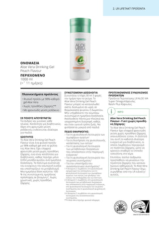 WWW.SGS-QUALITAETSSIEGEL.DE
2. LR LIFETAKT ΠΡΟΪΟΝΤΑ
ΣΕ ΠΟΙΟΥΣ ΑΠΕΥΘΥΝΕΤΑΙ
Για άνδρες και γυναίκες κάθε
ηλικίας. Κατάλληλο για διαβητικούς.
Χάρη στη φρουτώδη γεύση
ροδάκινου, ενδείκνυται ιδιαίτερα
για παιδιά.
ΙΔΙΟΤΗΤΕΣ
Το Aloe Vera Drinking Gel Peach
Flavour είναι ένα φυσικό προϊόν
με 98% καθαρό gel από τα φύλλα
της Aloe Vera. Έχει ελαφριά
φρουτώδη γεύση χωρίς προσθήκη
ζάχαρης, ενώ είναι κατάλληλο για
διαβητικούς, καθώς περιέχει μόνο
0,054 μονάδα αμύλου ανά ημερήσια
δοσολογία. Τα πολύτιμα συστατικά
του ενισχύουν την εσωτερική ευεξία
και υποστηρίζουν το μεταβολισμό.
Μια ημερήσια δόση καλύπτει 100
% της συνιστώμενης ημερήσιας
πρόσληψης σε βιταμίνη C. Χωρίς
χρωστικές, χωρίς προσθήκη
ζάχαρης.
ΣΥΝΙΣΤΩΜΕΝΗ ΔΟΣΟΛΟΓΙΑ
Συνιστάται η λήψη 30 ml 3 φορές
την ημέρα πριν το γεύμα. Το
Aloe Vera Drinking Gel Peach
Flavour μπορεί να καταναλωθεί
σκέτο, διαλυμένο σε υγρό, σε
θερμοκρασία ψυγείου ή δωματίου.
Μην υπερβαίνετε την ανωτέρω
συνιστώμενη ημερήσια δοσολογία.
Ακολουθείτε πάντα μια πλούσια και
ισορροπημένη διατροφή, καθώς
και έναν υγιεινό τρόπο ζωής. Να
φυλάσσεται μακριά από παιδιά
ΠΕΔΙΟ ΕΦΑΡΜΟΓΗΣ:
– Για τη φυσιολογική λειτουργία των
αιμοφόρων αγγείων1
– Για τη διατήρηση της φυσιολογικής
κατάστασης των οστών1
– Για τη φυσιολογική λειτουργία
των μεταβολικών διεργασιών
που αποσκοπούν στην παραγωγή
ενέργειας2
– Για τη φυσιολογική λειτουργία του
νευρικού συστήματος2
– Για την υποστήριξη του
ανοσοποιητικού συστήματος3
1 Η βιταμίνη C συμβάλλει στο φυσιολογικό
σχηματισμό του κολλαγόνου για τη
φυσιολογική λειτουργία των αιμοφόρων
αγγείων, των οστών, των χόνδρων, των
ούλων, της επιδερμίδας και των δοντιών.
2 Η βιταμίνη C συμβάλλει στη φυσιολογική
λειτουργία των μεταβολικών διεργασιών
που αποσκοπούν στην παραγωγή ενέργειας,
στη φυσιολογική λειτουργία του νευρικού
συστήματος και τη φυσιολογική ψυχολογική
λειτουργία.
3 Η βιταμίνη C συμβάλλει στη φυσιολογική
λειτουργία του ανοσοποιητικού
συστήματος.
**Η Aloe Vera περιέχει φυσικά σάκχαρα
ΠΡΟΤΕΙΝΟΜΕΝΟΣ ΣΥΝΔΥΑΣΜΟΣ
ΠΡΟΪΟΝΤΩΝ
Προϊόντα Περιποίησης LR ALOE VIA
Super Omega Κάψουλες
Reishi Plus Κάψουλες
INFO
Aloe Vera Drinking Gel Peach
Flavour– Γιατί χωρίς προσθή-
κη ζάχαρης;
Το Aloe Vera Drinking Gel Peach
Flavour έχει ελαφριά φρουτώδη
γεύση χωρίς προσθήκη ζάχαρης
οποιουδήποτε τύπου. Η ιδιότητά
του αυτή το καθιστά ιδιαίτερα
ευεργετικό για διαβητικούς, οι
οποίοι λαμβάνουν περιορισμέ-
νη ποσότητα ζάχαρης, ώστε να
κρατούν σταθερό το επίπεδο
ινσουλίνης στο αίμα.
Επιπλέον, πολλοί άνθρωποι
προσπαθούν να μειώσουν την
ποσότητα ζάχαρης που κατανα-
λώνουν καθημερινά. Το Aloe Vera
Drinking Gel Peach Flavour δημι-
ουργήθηκε από την LR ειδικά γι’
αυτούς.
ΟΝΟΜΑΣΊΑ	
Aloe Vera Drinking Gel
Peach Flavour
ΠΕΡΙΕΧΌΜΕΝΟ	
1000 ml
(=ˆ 11 ημέρες)
Πλεονεκτήματα προϊόντος
• Φυσικό προϊόν με 98% καθαρό
gel Aloe Vera
• Χωρίς προσθήκη ζάχαρης**
• Με φρουτώδη γεύση ροδάκινο
 