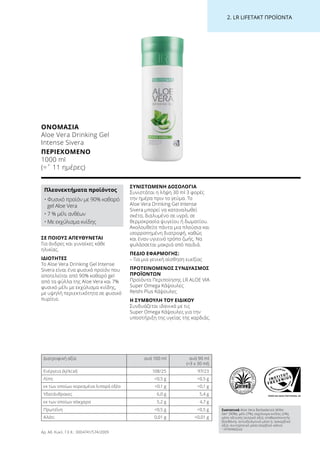 WWW.SGS-QUALITAETSSIEGEL.DE
2. LR LIFETAKT ΠΡΟΪΟΝΤΑ
ΣΕ ΠΟΙΟΥΣ ΑΠΕΥΘΥΝΕΤΑΙ
Για άνδρες και γυναίκες κάθε
ηλικίας.
ΙΔΙΟΤΗΤΕΣ
Το Aloe Vera Drinking Gel Intense
Sivera είναι ένα φυσικό προϊόν που
αποτελείται από 90% καθαρό gel
από τα φύλλα της Aloe Vera και 7%
φυσικό μέλι με εκχύλισμα κνίδης,
με υψηλή περιεκτικότητα σε φυσικό
πυρίτιο.
ΣΥΝΙΣΤΩΜΕΝΗ ΔΟΣΟΛΟΓΙΑ
Συνιστάται η λήψη 30 ml 3 φορές
την ημέρα πριν το γεύμα. Το
Aloe Vera Drinking Gel Intense
Sivera μπορεί να καταναλωθεί
σκέτο, διαλυμένο σε υγρό, σε
θερμοκρασία ψυγείου ή δωματίου.
Ακολουθείτε πάντα μια πλούσια και
ισορροπημένη διατροφή, καθώς
και έναν υγιεινό τρόπο ζωής. Να
φυλάσσεται μακριά από παιδιά.
ΠΕΔΙΟ ΕΦΑΡΜΟΓΗΣ:
– Για μια γενική αίσθηση ευεξίας
ΠΡΟΤΕΙΝΟΜΕΝΟΣ ΣΥΝΔΥΑΣΜΟΣ
ΠΡΟΪΟΝΤΩΝ
Προϊόντα Περιποίησης LR ALOE VIA
Super Omega Κάψουλες
Reishi Plus Κάψουλες
Η ΣΥΜΒΟΥΛΗ ΤΟΥ ΕΙΔΙΚΟΥ
Συνδυάζεται ιδανικά με τις
Super Omega Κάψουλες για την
υποστήριξη της υγείας της καρδιάς.
ΟΝΟΜΑΣΊΑ
Aloe Vera Drinking Gel
Intense Sivera
ΠΕΡΙΕΧΌΜΕΝΟ
1000 ml
(=ˆ 11 ημέρες)
Πλεονεκτήματα προϊόντος
• Φυσικό προϊόν με 90% καθαρό
gel Aloe Vera
• 7 % μέλι ανθέων
• Με εκχύλισμα κνίδης
Διατροφική αξία ανά 100 ml ανά 90 ml
(=3 x 30 ml)
Ενέργεια (kJ/kcal) 108/25 97/23
Λίπη 0,5 g 0,5 g
εκ των οποίων κορεσμένα λιπαρά οξέα 0,1 g 0,1 g
Υδατάνθρακες 6,0 g 5,4 g
εκ των οποίων σάκχαρα 5,2 g 4,7 g
Πρωτεΐνη 0,5 g 0,5 g
Αλάτι 0,01 g 0,01 g
Συστατικά Aloe Vera Barbadensis Miller
Gel1
(90%), μέλι (7%), εκχύλισμα κνίδης (2%),
μέσο οξίνισης (κιτρικό οξύ), σταθεροποιητής
(ξανθάνη), αντιοξειδωτικό μέσο (L ασκορβικό
οξύ), συντηρητικό μέσο (σορβικό κάλιο)
1
ΗΠΑ/Μεξικό
Αρ. Αδ. Κυκλ. Γ.Χ.Κ.: 3004741/574/2009
 