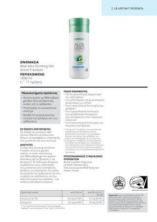 WWW.SGS-QUALITAETSSIEGEL.DE
2. LR LIFETAKT ΠΡΟΪΟΝΤΑ
ΣΕ ΠΟΙΟΥΣ ΑΠΕΥΘΥΝΕΤΑΙ
Για άνδρες και γυναίκες κάθε
ηλικίας. Ιδανικό για άτομα που
θέλουν να προσφέρουν υποστήριξη
στο μυοσκελετικό τους σύστημα.
ΙΔΙΟΤΗΤΕΣ
Το Aloe Vera Drinking Gel Active
Freedom είναι ένα φυσικό
προϊόν, το οποίο αποτελείται
από 88% καθαρό gel του φύλλου
Aloe Vera μαζί με βιταμίνη C και
βιταμίνη E. Οι πολύτιμες βιταμίνες
συμβάλλουν στην υποστήριξη
του μυοσκελετικού συστήματος,
βοηθούν στη διατήρηση της καλής
λειτουργίας των αρθρώσεων και στη
σύνθεση του κολλαγόνου για την
καλή λειτουργία των χόνδρων – για
απόλυτη ελευθερία κινήσεων!
ΠΕΔΙΟ ΕΦΑΡΜΟΓΗΣ:
– Για τον φυσιολογικό σχηματισμό
του κολλαγόνου1
– Για τη διατήρηση της φυσιολογικής
κατάστασης των οστών1
– Για τη φυσιολογική λειτουργία των
χόνδρων1
– Για τη φυσιολογική λειτουργία
των μεταβολικών διεργασιών
που αποσκοπούν στην παραγωγή
ενέργειας2
– Για τη φυσιολογική λειτουργία του
νευρικού συστήματος2
1 Η βιταμίνη C συμβάλλει στο φυσιολογικό
σχηματισμό του κολλαγόνου για τη
φυσιολογική λειτουργία των αιμοφόρων
αγγείων, των οστών, των χόνδρων, των
ούλων, της επιδερμίδας και των δοντιών.
2 Η βιταμίνη C συμβάλλει στη φυσιολογική
λειτουργία των μεταβολικών διεργασιών
που αποσκοπούν στην παραγωγή ενέργειας,
στη φυσιολογική λειτουργία του νευρικού
συστήματος και τη φυσιολογική ψυχολογική
λειτουργία.
ΠΡΟΤΕΙΝΟΜΕΝΟΣ ΣΥΝΔΥΑΣΜΟΣ
ΠΡΟΪΟΝΤΩΝ
Active Freedom Κάψουλες
LR ALOE VIA Aloe Vera
Πολυλειτουργικό MSM Body Gel
Protein Power
ΟΝΟΜΑΣΊΑ
Aloe Vera Drinking Gel
Active Freedom
ΠΕΡΙΕΧΌΜΕΝΟ
1000 ml
(=ˆ 11 ημέρες)
Πλεονεκτήματα προϊόντος
• Φυσικό προϊόν με 88% καθαρό
gel Aloe Vera και θρεπτικές
ουσίες για τις αρθρώσεις
• Υποστηρίζει το μυοσκελετικό
σύστημα
• Βοηθά στη φυσιολογική λει-
τουργία των χόνδρων και των
αρθρώσεων
Θρεπτικές ουσίες ανά 100 ml ανά 90 ml (=3 x
30 ml)
Βιταμίνη E (α-TE) 8,0 mg (67 %*) 7,2 mg (60 %*)
Βιταμίνη C 50 mg (63 %*) 45 mg (56 %*)
Συστατικά Aloe Vera (Barbadensis Miller) Gel1
(88%), φρουκτόζη, υδρολυμένο κολλαγόνο,
συμπυκνωμένος χυμός πορτοκαλιού, θειική
χονδροϊτίνη (0,5%), θειική γλυκοζαμίνη, μέσο
οξίνισης (κιτρικό οξύ), σταθεροποιητής (ξανθάνη),
συντηρητικό μέσο (σορβικό κάλιο), φυσικό
άρωμα πορτοκαλιού, βιταμίνη C (L-ασκορβικό
οξύ), βιταμίνη E (οξική DL-α-τοκοφερόλη)
1 ΗΠΑ/Μεξικό
* της ημερήσιας Διατροφικής Τιμής Αναφοράς
Αριθμός Γνωστοποίησης Ε.Ο.Φ.: 32481/14-05-2010
 