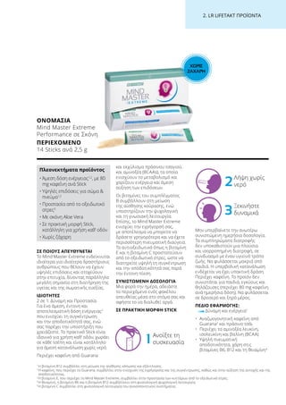 ΧΩΡΙΣ
ΖΑΧΑΡΗ
2. LR LIFETAKT ΠΡΟΪΟΝΤΑ
ΣΕ ΠΟΙΟΥΣ ΑΠΕΥΘΥΝΕΤΑΙ
Το Mind Master Extreme ενδείκνυται
ιδιαίτερα για ιδιαίτερα δραστήριους
ανθρώπους που θέλουν να έχουν
υψηλές επιδόσεις και στοχεύουν
στην επιτυχία, δίνοντας παράλληλα
μεγάλη σημασία στη διατήρηση της
υγείας και της σωματικής ευεξίας.
ΙΔΙΟΤΗΤΕΣ
2 σε 1: Δύναμη και Προστασία.
Για ένα άμεση, έντονη και
αποτελεσματική δόση ενέργειας2
που ενισχύει τη συγκέντρωση
και την αποδοτικότητά σας, ενώ
σας παρέχει την υποστήριξη που
χρειάζεστε. Το πρακτικό Stick είναι
ιδανικό για χρήση καθ’ οδόν, χωράει
σε κάθε τσέπη και είναι κατάλληλο
για άμεση κατανάλωση χωρίς νερό.
Περιέχει καφεΐνη από Guarana
και εκχύλισμα πράσινου τσαγιού,
και αμινοξέα (BCAAs), τα οποία
ενισχύουν το μεταβολισμό και
χαρίζουν ενέργεια και άμεση
αύξηση των επιδόσεων.
Οι βιταμίνες του συμπλέγματος
Β συμβάλλουν στη μείωση
της αίσθησης κούρασης, ενώ
υποστηρίζουν την ψυχολογική
και τη γνωσιακή λειτουργία.
Επίσης, το Mind Master Extreme
ενισχύει την εγρήγορσή σας,
με αποτέλεσμα να μπορείτε να
δράσετε γρηγορότερα και να έχετε
περισσότερη πνευματική διαύγεια.
Τα αντιοξειδωτικά όπως η βιταμίνη
Ε και η βιταμίνη C προστατεύουν
από το οξειδωτικό στρες, ώστε να
διατηρείτε υψηλή τη συγκέντρωση
και την αποδοτικότητά σας παρά
την έντονη πίεση.
ΣΥΝΙΣΤΩΜΕΝΗ ΔΟΣΟΛΟΓΙΑ
Μια φορά την ημέρα, αδειάστε
το περιεχόμενο ενός φακέλου
απευθείας μέσα στο στόμα σας και
αφήστε το να διαλυθεί αργά.
ΣΕ ΠΡΑΚΤΙΚΗ ΜΟΡΦΗ STICK
Μην υπερβαίνετε την ανωτέρω
συνιστώμενη ημερήσια δοσολογία.
Τα συμπληρώματα διατροφής
δεν υποκαθιστούν μια πλούσια
και ισορροπημένη διατροφή, σε
συνδυασμό με έναν υγιεινό τρόπο
ζωής. Να φυλάσσεται μακριά από
παιδιά. Η υπερβολική κατανάλωση
ενδέχεται να έχει υπακτική δράση.
Περιέχει καφεΐνη. Το προϊόν δεν
συνιστάται για παιδιά, εγκύους και
θηλάζουσες (περιέχει 80 mg καφεΐνη
ανά ημερήσια δόση). Να φυλάσσεται
σε δροσερό και ξηρό μέρος.
ΠΕΔΙΟ ΕΦΑΡΜΟΓΗΣ:
Δύναμη και ενέργεια1
•	Αναζωογονητική καφεΐνη από
Guarana2
και πράσινο τσάι
•	Περιέχει τα αμινοξέα λευκίνη,
ισολευκίνη και βαλίνη (BCAA)
•	Υψηλή πνευματική
αποδοτικότητα, χάρη στις
βιταμίνες Β6, Β12 και τη θειαμίνη4
ΟΝΟΜΑΣΊΑ
Mind Master Extreme
Performance σε Σκόνη
ΠΕΡΙΕΧΌΜΕΝΟ
14 Sticks ανά 2,5 g
Πλεονεκτήματα προϊόντος
•	Άμεση δόση ενέργειας1,2
, με 80
mg καφεΐνη ανά Stick
•	Υψηλές επιδόσεις για σώμα 
πνεύμα1,2
•	Προστασία από το οξειδωτικό
στρες3
•	Με σκόνη Aloe Vera
•	Σε πρακτική μορφή Stick,
κατάλληλη για χρήση καθ’ οδόν
•	Χωρίς ζάχαρη
1
Η βιταμίνη Β12 συμβάλλει στη μείωση της αίσθησης κόπωσης και εξάντλησης.
2 
Η καφεΐνη, που περιέχει το Guarana, συμβάλλει στην ενίσχυση της εγρήγορσης και της συγκέντρωσης, καθώς και στην αύξηση της αντοχής και της
αποδοτικότητας.
3
Η βιταμίνη Ε, που περιέχει το Mind Master Extreme, συμβάλλει στην προστασία των κυττάρων από το οξειδωτικό στρες.
4
Η θειαμίνη, η βιταμίνη Β6 και η βιταμίνη Β12 συμβάλλουν στη φυσιολογική ψυχολογική λειτουργία.
5
Η βιταμίνη C συμβάλλει στη φυσιολογική λειτουργία του ανοσοποιητικού συστήματος.
1 Ανοίξτε τη
συσκευασία
2Λήψη χωρίς
νερό
3
Ξεκινήστε
δυναμικά
 
