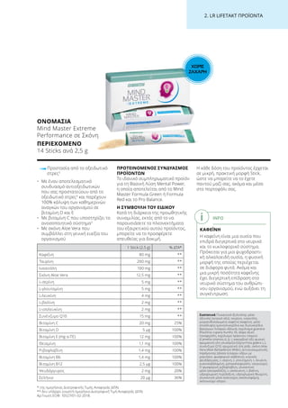ΧΩΡΙΣ
ΖΑΧΑΡΗ
2. LR LIFETAKT ΠΡΟΪΟΝΤΑ
1 Stick (2,5 g) % ΔΤΑ*
Καφεΐνη 80 mg **
Ταυρίνη 200 mg **
Ινοσιτόλη 100 mg **
Σκόνη Aloe Vera 12,5 mg **
L-σερίνη 5 mg **
L-γλουταμίνη 5 mg **
L-λευκίνη 4 mg **
L-βαλίνη 2 mg **
L-ισολευκίνη 2 mg **
Συνένζυμο Q10 15 mg **
Βιταμίνη C 20 mg 25%
Βιταμίνη D 5 μg 100%
Βιταμίνη Ε (mg α-ΤΕ) 12 mg 100%
Θειαμίνη 1,1 mg 100%
Ριβοφλαβίνη 1,4 mg 100%
Βιταμίνη Β6 1,4 mg 100%
Βιταμίνη Β12 2,5 μg 100%
Ψευδάργυρος 2 mg 20%
Σελήνιο 20 μg 36%
ΟΝΟΜΑΣΊΑ
Mind Master Extreme
Performance σε Σκόνη
ΠΕΡΙΕΧΌΜΕΝΟ
14 Sticks ανά 2,5 g
Προστασία από το οξειδωτικό
στρες3
•	Με έναν αποτελεσματικό
συνδυασμό αντιοξειδωτικών
που σας προστατεύουν από το
οξειδωτικό στρες3
και παρέχουν
100% κάλυψη των καθημερινών
αναγκών του οργανισμού σε
βιταμίνη D και E
•	Με βιταμίνη C που υποστηρίζει το
ανοσοποιητικό σύστημα5
•	Με σκόνη Aloe Vera που
συμβάλλει στη γενική ευεξία του
οργανισμού
ΠΡΟΤΕΙΝΟΜΕΝΟΣ ΣΥΝΔΥΑΣΜΟΣ
ΠΡΟΪΟΝΤΩΝ
Το ιδανικό συμπληρωματικό προϊόν
για τη Βασική Λύση Mental Power,
η οποία αποτελείται από το Mind
Master Formula Green ή Formula
Red και το Pro Balance.
Η ΣΥΜΒΟΥΛΗ ΤΟΥ ΕΙΔΙΚΟΥ
Κατά τη διάρκεια της προωθητικής
συνομιλίας, εκτός από το να
παρουσιάσετε τα πλεονεκτήματα
του εξαιρετικού αυτού προϊόντος,
μπορείτε να το προσφέρετε
απευθείας για δοκιμή.
Η κάθε δόση του προϊόντος έρχεται
σε μικρή, πρακτική μορφή Stick,
ώστε να μπορείτε να το έχετε
παντού μαζί σας, ακόμα και μέσα
στο πορτοφόλι σας.
INFO
ΚΑΦΕΪΝΗ
Η καφεΐνη είναι μια ουσία που
επιδρά διεγερτικά στο νευρικό
και το κυκλοφορικό σύστημα.
Πρόκειται για μια ψυχοδραστι-
κή αλκαλοειδή ουσία, η φυσική
μορφή της οποίας περιέχεται
σε διάφορα φυτά. Ακόμα και
μια μικρή ποσότητα καφεΐνης
έχει διεγερτική επίδραση στο
νευρικό σύστημα του ανθρώπι-
νου οργανισμού, ενώ αυξάνει τη
συγκέντρωση.
* της ημερήσιας Διατροφικής Τιμής Αναφοράς (ΔΤΑ)
** δεν υπάρχει γνωστή ημερήσια Διατροφική Τιμή Αναφοράς (ΔΤΑ)
Aρ.Γνωστ.ΕΟΦ: 10527/01-02-2018.
Συστατικά Γλυκαντικό (ξυλιτόλη), μέσο
οξίνισης (κιτρικό οξύ), ταυρίνη, ινοσιτόλη,
μικροενθυλακωμένη καφεΐνη (καφεΐνη, μέσο
επικάλυψης (μονογλυκερίδια και διγλυκερίδια
βρώσιμων λιπαρών οξέων)), εκχύλισμα guarana
(Paullinia cupana Kunth), DL-άλφα οξική
τοκοφερόλη, εκχύλισμα πράσινου τσαγιού
(Camellia sinensis (L.)), L-ασκορβικό οξύ φυσική
αρωματική ύλη γλυκόριζα (Glycyrrhiza glabra L.),
συνένζυμο Q10, αρωματική ύλη ρόδι, σκόνη Aloe
Vera (Aloe Barbadensis Miller), αντισυσσωματικός
παράγοντας (άλατα λιπαρών οξέων με
μαγνήσιο, φωσφορικό ασβέστιο), κιτρικός
ψευδάργυρος, L-σερίνη, L-γλουταμίνη, L-λευκίνη,
κυανοκοβαλαμίνη, χοληκαλσιφερόλη, νατριούχος
5’-φωσφορική ριβοφλαβίνη, γλυκαντικό
μέσο (σουκραλόζη), L-ισολευκίνη, L-βαλίνη,
υδροχλωρική πυριδοξίνη, υδροχλωρική θειαμίνη,
γλυκαντικό μέσο (καλιούχος ακεσουλφάμη),
σεληνιούχο νάτριο.
 