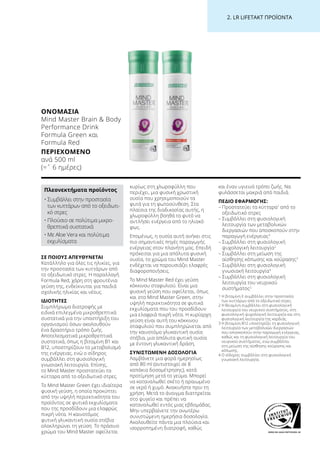 WWW.SGS-QUALITAETSSIEGEL.DE
2. LR LIFETAKT ΠΡΟΪΟΝΤΑ
ΣΕ ΠΟΙΟΥΣ ΑΠΕΥΘΥΝΕΤΑΙ
Κατάλληλο για όλες τις ηλικίες, για
την προστασία των κυττάρων από
το οξειδωτικό στρες. Η παραλλαγή
Formula Red, χάρη στη φρουτένια
γεύση της, ενδείκνυται για παιδιά
σχολικής ηλικίας και νέους.
ΙΔΙΟΤΗΤΕΣ
Συμπλήρωμα διατροφής με
ειδικά επιλεγμένα μικροθρεπτικά
συστατικά για την υποστήριξη του
οργανισμού όσων ακολουθούν
ένα δραστήριο τρόπο ζωής.
Αποτελεσματικά μικροθρεπτικά
συστατικά, όπως η βιταμίνη B1 και
B12, υποστηρίζουν το μεταβολισμό
της ενέργειας, ενώ ο σίδηρος
συμβάλλει στη φυσιολογική
γνωσιακή λειτουργία. Επίσης,
το Mind Master προστατεύει τα
κύτταρα από το οξειδωτικό στρες.
Το Mind Master Green έχει ιδιαίτερα
φυσική γεύση, η οποία προκύπτει
από την υψηλή περιεκτικότητα του
προϊόντος σε φυτικά εκχυλίσματα
που της προσδίδουν μια ελαφρώς
πικρή νότα. Η καινοτόμος
φυτική γλυκαντική ουσία στέβια
ολοκληρώνει τη γεύση. Το πράσινο
χρώμα του Mind Master οφείλεται
κυρίως στη χλωροφύλλη που
περιέχει, μια φυσική χρωστική
ουσία που χρησιμοποιούν τα
φυτά για τη φωτοσύνθεση. Στα
πλαίσια της διαδικασίας αυτής, η
χλωροφύλλη βοηθά το φυτό να
αντλήσει ενέργεια από το ηλιακό
φως.
Επομένως, η ουσία αυτή ανήκει στις
πιο σημαντικές πηγές παραγωγής
ενέργειας στον πλανήτη μας. Επειδή
πρόκειται για μια απόλυτα φυσική
ουσία, το χρώμα του Mind Master
ενδέχεται να παρουσιάζει ελαφρές
διαφοροποιήσεις.
Το Mind Master Red έχει γεύση
κόκκινου σταφυλιού. Είναι μια
φυσική γεύση που οφείλεται, όπως
και στο Mind Master Green, στην
υψηλή περιεκτικότητα σε φυτικά
εκχυλίσματα που του προσδίδουν
μια ελαφριά πικρή νότα. Η κυρίαρχη
γεύση είναι αυτή του κόκκινου
σταφυλιού που συμπληρώνεται από
την καινοτόμο γλυκαντική ουσία
στέβια, μια απόλυτα φυτική ουσία
με έντονη γλυκαντική δράση.
ΣΥΝΙΣΤΩΜΕΝΗ ΔΟΣΟΛΟΓΙΑ
Λαμβάνετε μια φορά ημερησίως
από 80 ml (αντιστοιχεί σε 8
καπάκια δοσομέτρησης), κατά
προτίμηση μετά το γεύμα. Μπορεί
να καταναλωθεί σκέτο ή αραιωμένο
σε νερό ή χυμό. Ανακινήστε πριν τη
χρήση. Μετά το άνοιγμα διατηρείται
στο ψυγείο και πρέπει να
καταναλωθεί εντός μιας εβδομάδας.
Μην υπερβαίνετε την ανωτέρω
συνιστώμενη ημερήσια δοσολογία.
Ακολουθείτε πάντα μια πλούσια και
ισορροπημένη διατροφή, καθώς
και έναν υγιεινό τρόπο ζωής. Να
φυλάσσεται μακριά από παιδιά.
ΠΕΔΙΟ ΕΦΑΡΜΟΓΗΣ:
– Προστατεύει τα κύτταρα1
από το
οξειδωτικό στρες
– Συμβάλλει στη φυσιολογική
λειτουργία των μεταβολικών
διεργασιών που αποσκοπούν στην
παραγωγή ενέργειας3
– Συμβάλλει στη φυσιολογική
ψυχολογική λειτουργία2
– Συμβάλλει στη μείωση της
αίσθησης κόπωσης και κούρασης3
– Συμβάλλει στη φυσιολογική
γνωσιακή λειτουργία4
– Συμβάλλει στη φυσιολογική
λειτουργία του νευρικού
συστήματος2
1 Η βιταμίνη Ε συμβάλλει στην προστασία
των κυττάρων από το οξειδωτικό στρες.
2 Η θειαμίνη συμβάλλει στη φυσιολογική
λειτουργία του νευρικού συστήματος, στη
φυσιολογική ψυχολογική λειτουργία και στη
φυσιολογική λειτουργία της καρδιάς.
3 Η βιταμίνη Β12 υποστηρίζει τη φυσιολογική
λειτουργία των μεταβολικών διεργασιών
που αποσκοπούν στην παραγωγή ενέργειας,
καθώς και τη φυσιολογική λειτουργία του
νευρικού συστήματος, ενώ συμβάλλει
στη μείωση της αίσθησης κούρασης και
κόπωσης.
4 Ο σίδηρος συμβάλλει στη φυσιολογική
γνωσιακή λειτουργία.
ΟΝΟΜΑΣΊΑ
Mind Master Brain  Body
Performance Drink
Formula Green και
Formula Red
ΠΕΡΙΕΧΌΜΕΝΟ
ανά 500 ml
(=ˆ 6 ημέρες)
Πλεονεκτήματα προϊόντος
• Συμβάλλει στην προστασία
των κυττάρων από το οξειδωτι-
κό στρες
• Πλούσιο σε πολύτιμα μικρο-
θρεπτικά συστατικά
• Με Aloe Vera και πολύτιμα
εκχυλίσματα
 