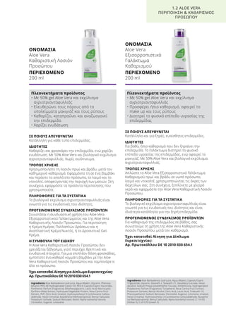 ΣΕ ΠΟΙΟΥΣ ΑΠΕΥΘΥΝΕΤΑΙ
Κατάλληλη για κάθε τύπο επιδερμίδας.
ΙΔΙΟΤΗΤΕΣ
Καθαρίζει και φρεσκάρει την επιδερμίδα, ενώ χαρίζει
ενυδάτωση. Με 50% Aloe Vera και βιολογικό εκχύλισμα
αγριοτριανταφυλλιάς. Χωρίς οινόπνευμα.
ΤΡΟΠΟΣ ΧΡΗΣΗΣ
Χρησιμοποιήστε τη λοσιόν πρωί και βράδυ, μετά τον
καθημερινό καθαρισμό. Εφαρμόστε τη σε ένα βαμβάκι
και περάστε το απαλά στο πρόσωπο, το λαιμό και το
ντεκολτέ, αποφεύγοντας την περιοχή των ματιών. Στη
συνέχεια, εφαρμόστε τα προϊόντα περιποίησης που
χρησιμοποιείτε.
ΠΛΗΡΟΦΟΡΙΕΣ ΓΙΑ ΤΑ ΣΥΣΤΑΤΙΚΑ
Το βιολογικό εκχύλισμα αγριοτριανταφυλλιάς είναι
γνωστό για τις ενυδατικές του ιδιότητες.
ΠΡΟΤΕΙΝΟΜΕΝΟΣ ΣΥΝΔΥΑΣΜΟΣ ΠΡΟΪΟΝΤΩΝ
Συνιστάται η συνδυαστική χρήση του Aloe Vera
Εξισορροπιστικού Γαλακτώματος και της Aloe Vera
Καθαριστικής Λοσιόν Προσώπου. Για περιποίηση
η Κρέμα Ημέρας Πολλαπλών Δράσεων και η
Αναπλαστική Κρέμα Νυκτός, ή το Δροσιστικό Gel-
Κρέμα.
Η ΣΥΜΒΟΥΛΗ ΤΟΥ ΕΙΔΙΚΟΥ
Η Aloe Vera Καθαριστική Λοσιόν Προσώπου δεν
χρειάζεται ξέβγαλμα, γιατί περιέχει θρεπτικά και
ενυδατικά στοιχεία. Για μια επιπλέον δόση φρεσκάδας,
εμποτίστε ένα καθαρό κομμάτι βαμβάκι με την Aloe
Vera Καθαριστική Λοσιόν Προσώπου και ταμπονάρετε
όλο το πρόσωπο.
Έχει κατατεθεί Αίτηση για Δίπλωμα Ευρεσιτεχνίας:
Αρ. Πρωτοκόλλου DE 10 2010 030 654.1
ΣΕ ΠΟΙΟΥΣ ΑΠΕΥΘΥΝΕΤΑΙ
Κατάλληλο και για ξηρές, ευαίσθητες επιδερμίδες.
ΙΔΙΟΤΗΤΕΣ
Για βαθύ, ήπιο καθαρισμό που δεν ξηραίνει την
επιδερμίδα. Το Γαλάκτωμα διατηρεί το φυσικό
επίπεδο υγρασίας της επιδερμίδας, ενώ αφαιρεί το
μακιγιάζ. Με 50% Aloe Vera και βιολογικό εκχύλισμα
αγριοτριανταφυλλιάς.
ΤΡΟΠΟΣ ΧΡΗΣΗΣ
Απλώστε το Aloe Vera Εξισορροπιστικό Γαλάκτωμα
Καθαρισμού πρωί και βράδυ σε νωπό πρόσωπο,
λαιμό και ντεκολτέ, χρησιμοποιώντας τις άκρες των
δαχτύλων σας. Στη συνέχεια, ξεπλύνετε με χλιαρό
νερό και εφαρμόστε την Aloe Vera Καθαριστική Λοσιόν
Προσώπου.
ΠΛΗΡΟΦΟΡΙΕΣ ΓΙΑ ΤΑ ΣΥΣΤΑΤΙΚΑ
Το βιολογικό εκχύλισμα αγριοτριανταφυλλιάς είναι
γνωστό για τις ενυδατικές του ιδιότητες και είναι
ιδιαίτερα κατάλληλο για την ξηρή επιδερμίδα.
ΠΡΟΤΕΙΝΟΜΕΝΟΣ ΣΥΝΔΥΑΣΜΟΣ ΠΡΟΪΟΝΤΩΝ
Για καθαρισμό της επιδερμίδας σε βάθος, σας
συνιστούμε τη χρήση της Aloe Vera Καθαριστικής
Λοσιόν Προσώπου, μετά τον καθαρισμό.
Έχει κατατεθεί Αίτηση για Δίπλωμα
Ευρεσιτεχνίας:
Αρ. Πρωτοκόλλου DE 10 2010 030 654.1
ΟΝΟΜΑΣΙΑ	
Aloe Vera
Καθαριστική Λοσιόν
Προσώπου
ΠΕΡΙΕΧΟΜΕΝΟ	
200 ml
ΟΝΟΜΑΣΙΑ	
Aloe Vera
Εξισορροπιστικό
Γαλάκτωμα
Καθαρισμού
ΠΕΡΙΕΧΟΜΕΝΟ	
200 ml
1.2 ALOE VERA
ΠΕΡΙΠΟΙΗΣΗ  ΚΑΘΑΡΙΣΜΟΣ
ΠΡΟΣΩΠΟΥ
Πλεονεκτήματα προϊόντος
• Με 50% gel Aloe Vera και εκχύλισμα
αγριοτριανταφυλλιάς
• Ελευθερώνει τους πόρους από τα
υπολείμματα μακιγιάζ και τους ρύπους
• Καθαρίζει, καταπραΰνει και αναζωογονεί
την επιδερμίδα
• Χαρίζει ενυδάτωση
Πλεονεκτήματα προϊόντος
• Με 50% gel Aloe Vera και εκχύλισμα
αγριοτριανταφυλλιάς
• Προσφέρει ήπιο καθαρισμό, αφαιρεί το
make up και τους ρύπους
• Διατηρεί το φυσικό επίπεδο υγρασίας της
επιδερμίδας
Ingredients Aloe Barbadensis Leaf Juice, Aqua (Water), Glycerin, Phenoxy-
ethanol, PEG-40 Hydrogenated Castor Oil, PEG-6 Caprylic/Capric Glycerides,
Panthenol, Parfum (Fragrance), Ethylhexylglycerin, Lactic Acid, Macrocystis
Pyrifrera (Kelp) Extract, Hydrolyzed Vegetable Protein, Rosa Canina Fruit
Extract,, PVP, Citric Acid, Linalool, Hydroxyisohexyl 3-Cyclohexene Carbox-
aldehyde, Hexyl Cinnamal, Butylphenyl Methylpropional, Benzyl Salicylate,
Potassium Sorbate, Sodium Benzoate, Biotin, Alpha-Isomethyl Ionone,
Citronellol, Eugenol, Limonene
Ingredients Aloe Barbadensis Leaf Juice, Aqua (Water), Caprylic/Capric
Triglyceride, Glycerin, Steareth-2, Steareth-21, Hexyldecyl Laurate, Hexyl-
decanol, Sodium Polyacryloyldimethyl Taurate, Dimethicone, Hydrogenated
Polydecene, Parfum (Fragrance), Tocopherol, Rosa Canina Fruit Exrtract,
Potassium Sorbate, Benzyl Alcohol, Citric Acid, Lactic Acid, Trideceth-10,
Phenoxyethanol, Sodium Benzoate, Citronellol, Eugenol, Limonene, Linalool,
Hexyl Cinnamal, Hydroxyisohexyl 3-Cyclohexene Carboxaldehyde, Butylphe-
nyl Methylpropional, Benzyl Salicylate, Alpha-Isomethyl Ionone, CI 19140
(Yellow 5), CI 61570 (Green 5)
 