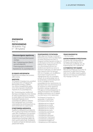 2. LR LIFETAKT ΠΡΟΪΟΝΤΑ
ΣΕ ΠΟΙΟΥΣ ΑΠΕΥΘΥΝΕΤΑΙ
Κατάλληλο για άνδρες και γυναίκες
κάθε ηλικίας.
ΙΔΙΟΤΗΤΕΣ
Το Probiotic12 περιέχει έναν μοναδικό
συνδυασμό από 12 διαφορετικά
βακτηριακά στελέχη, η δράση
των οποίων διασφαλίζεται χάρη
στην πατενταρισμένη διαδικασία
παρασκευής σε μικροκάψουλες.
Με 1 δισεκατομμύριο προβιοτικά
βακτήρια ανά κάψουλα, είναι πλούσιο
σε πολύτιμα βακτήρια του εντέρου,
τα οποία, χάρη στην πατενταρισμένη
διαδικασία παρασκευής σε
μικροκάψουλα, φθάνουν ακέραια
στον προορισμό τους, το έντερο,
υποστηρίζοντας αποτελεσματικά την
καλή κατάσταση του οργανισμού.
ΣΥΝΙΣΤΩΜΕΝΗ ΔΟΣΟΛΟΓΙΑ
Λαμβάνετε καθημερινά μια κάψουλα
Pro 12 μαζί με ένα ποτήρι από κάποιο
υγρό. Μην υπερβαίνετε την ανωτέρω
συνιστώμενη ημερήσια δοσολογία.
Ακολουθείτε πάντα μια πλούσια και
ισορροπημένη διατροφή, καθώς και
έναν υγιεινό τρόπο ζωής. Φυλάσσετε
το προϊόν σε ξηρό και δροσερό μέρος,
μακριά από παιδιά.
ΠΛΗΡΟΦΟΡΙΕΣ ΣΥΣΤΑΤΙΚΩΝ
Κάθε κάψουλα περιέχει συνολικά 1
δισεκατομμύριο πολύτιμα βακτήρια,
τα οποία αποτελούνται από 12
διαφορετικά βακτηριακά στελέχη. Ο
συνδυασμός αυτός είναι μοναδικός.
Καθοριστικός παράγοντας για
την αποτελεσματικότητα των
προβιοτικών προϊόντων είναι το
ποσοστό επιβίωσης των βακτηρίων
όταν περνούν από την κρίσιμη
οδό του στομάχου για να φθάσουν
στο έντερο. Κι αυτό γιατί το
υδροχλωρικό οξύ του στομάχου
μπορεί να τα καταστρέψει και να
τα καταστήσει αναποτελεσματικά.
Το Pro 12 διαθέτει διπλή
μικροκάψουλα που προστατεύει τα
βακτήρια πολύ πιο αποτελεσματικά
σε σύγκριση με άλλα προϊόντα.
Επιπλέον, περιέχει πρεβιοτικά
FOS (φρουκτοολιγοσακχαρίτες), τα
οποία λειτουργούν σαν πρόσθετη
«βοήθεια εκκίνησης» για τη δράση
των βακτηρίων στον οργανισμό.
Το Probiotic12 περιέχει τις
ακόλουθες 12 πολύτιμες
καλλιέργειες βακτηρίων:
• Bifidobacterium longum
• Bifidobacterium breve
• Bifidobacterium bifidum
• Bifidobacterium infantis
• Bifidobacterium lactis
• Lactobacillus plantarum
• Lactobacillus casei
• Lactobacillus paracasei
• Lactobacillus rhamnosus
• Lactobacillus acidophilus
• Lactobacillus bulgaricus
• Streptococcus thermophilus
ΠΕΔΙΟ ΕΦΑΡΜΟΓΗΣ
– Για την ευεξία
ΚΑΤΟΧΥΡΩΜΕΝΗ ΕΥΡΕΣΙΤΕΧΝΙΑ
Το προϊόν έχει κατοχυρωθεί με
δίπλωμα ευρεσιτεχνίας λόγω
της ιδιαίτερης σύνθεσής του. Αρ.
Ευρεσιτεχνίας: EP 2 228 067 A1
Η ΣΥΜΒΟΥΛΗ ΤΟΥ ΕΙΔΙΚΟΥ
Ιδανικό συμπλήρωμα για το Pro 12
αποτελούν τα Aloe Vera Drinking
Gels της LR, καθώς προετοιμάζουν
άριστα το έντερο για τα βακτήρια
που περιέχει το Pro 12!
ΟΝΟΜΑΣΊΑ
Pro 12
ΠΕΡΙΕΧΌΜΕΝΟ
30 δισκία/ 15 g
(=ˆ 30 ημέρες)
Πλεονεκτήματα προϊόντος
• Από 12 πολύτιμα βακτηριακά
στελέχη
• Με 1 δισεκατομμύριο βακτή-
ρια ανά κάψουλα
• Πατενταρισμένη διαδικασία
παρασκευής σε μικροκάψουλα
 