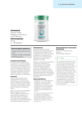 2. LR LIFETAKT ΠΡΟΪΟΝΤΑ
ΣΕ ΠΟΙΟΥΣ ΑΠΕΥΘΥΝΕΤΑΙ
Το Protein Power συμβάλλει στην
προστασία του μυϊκού συστήματος,
αλλά μπορεί να προσφέρει επίσης
συμπληρωματική υποστήριξη στους
μυς κατά την άθληση. Ενδείκνυται
επίσης ως συμπλήρωμα διατροφής
για άτομα μεγαλύτερης ηλικίας, με
αυξημένες ανάγκες σε πρωτεΐνες
λόγω του μειωμένου μεταβολισμού
ΙΔΙΟΤΗΤΕΣ
Οι πολύτιμες πρωτεΐνες και τα
υπόλοιπα θρεπτικά συστατικά
προστατεύουν το μυϊκό σύστημα
από την αποδόμηση. Υποστηρίζουν
επίσης την απώλεια βάρους, καθώς
ενισχύουν την ανάπτυξη των μυών
και κατ’ επέκταση την καύση του
λίπους.
Χάρη στο μαγνήσιο και τη βιταμίνη
B6 που περιέχει, το Protein
Power συμβάλλει σημαντικά στο
φυσιολογικό μεταβολισμό των
πρωτεϊνών. Χάρη στη μοναδική
του σύνθεση που περιλαμβάνει 5
συστατικά, το Protein Power αποτελεί
ένα εξαιρετικό μείγμα πρωτεϊνών.
ΠΡΟΕΤΟΙΜΑΣΙΑ
Αναμείξτε ένα κοφτό κουτάλι
δοσομέτρησης (12,5 g σκόνη) με 125
ml γάλα χαμηλών λιπαρών (1,5 %
λιπαρά) ή με 100 ml νερό. Συνιστάται
η παρασκευή του ροφήματος με
γάλα, όπως και η κατανάλωσή του
το βράδυ. Συνιστάται επίσης η
παρασκευή με σέικερ.
Ενδέχεται να περιέχει ίχνη γλουτένης
και λούπινου. Ανακινήστε τη
συσκευασία πριν από τη χρήση.
Ο όγκος πλήρωσης υπόκειται
σε τεχνικές προδιαγραφές. Να
φυλάσσεται σε δροσερό και ξηρό
μέρος. Μετά το άνοιγμα συνίσταται
η γρήγορη κατανάλωση. Ακολουθείτε
πάντα μια πλούσια και ισορροπημένη
διατροφή, καθώς και έναν υγιεινό
τρόπο ζωής.
ΠΕΔΙΟ ΕΦΑΡΜΟΓΗΣ:
– Συμβάλλει στην ανάπτυξη και τη
διατήρηση της μυϊκής μάζας1
– Συμβάλλει στο φυσιολογικό
μεταβολισμό της ενέργειας, των
πρωτεϊνών2
και του γλυκογόνου
– Συμβάλλει στη διατήρηση της
φυσιολογικής κατάστασης των
οστών1
1 Οι πρωτεΐνες υποστηρίζουν τη διατήρηση
και την αύξηση της μυϊκής μάζας
και συμβάλλουν στη διατήρηση της
φυσιολογικής κατάστασης των οστών.
2 Η βιταμίνη Β6 συμβάλλει στο φυσιολογικό
μεταβολισμό των πρωτεϊνών και του
γλυκογόνου, ενώ ρυθμίζει την ορμονική
δραστηριότητα.
ΠΡΟΤΕΙΝΟΜΕΝΟΣ ΣΥΝΔΥΑΣΜΟΣ
ΠΡΟΪΟΝΤΩΝ
Aloe Vera Drinking Gel Active
Freedom
Active Freedom Κάψουλες
ΟΝΟΜΑΣΊΑ
Protein Power
Ρόφημα σε σκόνη με
γεύση βανίλια
ΠΕΡΙΕΧΌΜΕΝΟ
375 g
(=ˆ 30 ημέρες)
Πλεονεκτήματα προϊόντος
• Πρωτεϊνούχο μείγμα 5 συστα-
τικών
• Περιέχει πολύτιμη μυϊκή μάζα
• Με 80 % πρωτεΐνη
INFO
Οι πρωτεΐνες αποτελούνται από
22 συστατικά στοιχεία, τα λεγό-
μενα αμινοξέα, τα οποία επιτε-
λούν πολλές σημαντικές λειτουρ-
γίες στο ανθρώπινο σώμα. Οι
πρωτεΐνες συμβάλλουν μεταξύ
άλλων στην ανάπτυξη και τη δι-
ατήρηση της μυϊκής μάζας, αλλά
και στη διατήρηση της φυσιο-
λογικής κατάστασης των οστών.
Οι πρωτεΐνες ανήκουν επίσης
στην κατηγορία των 3 βασικών
μακροθρεπτικών συστατικών,
μαζί με τους υδατάνθρακές και
τα λίπη, ενώ παρέχουν ενέργεια
στον οργανισμό.
 