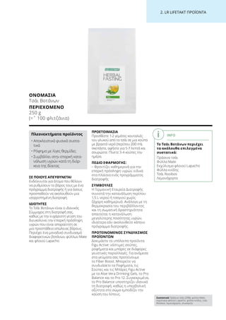 2. LR LIFETAKT ΠΡΟΪΟΝΤΑ
ΣΕ ΠΟΙΟΥΣ ΑΠΕΥΘΥΝΕΤΑΙ
Ενδείκνυται για άτομα που θέλουν
να ρυθμίσουν το βάρος τους με ένα
πρόγραμμα διατροφής ή για όσους
προσπαθούν να ακολουθούν μια
ισορροπημένη διατροφή.
ΙΔΙΟΤΗΤΕΣ
Το Τσάι Βοτάνων είναι ο ιδανικός
Σύμμαχος στη διατροφή σας,
καθώς με την ευχάριστη γεύση του
διευκολύνει την επαρκή πρόσληψη
υγρών που είναι απαραίτητη σε
μια προσπάθεια απώλειας βάρους.
Περιέχει ένα μοναδικό συνδυασμό
διαφορετικών βοτάνων, φύλλων Mate
και φλοιού Lapacho.
ΠΡΟΕΤΟΙΜΑΣΙΑ
Προσθέστε 1-2 γεμάτες κουταλιές
του γλυκού από το τσάι σε μια κούπα
με βραστό νερό (περίπου 200 ml),
σκεπάστε, αφήστε για 5-7 λεπτά και
σουρώστε. Πίνετε 3-4 κούπες την
ημέρα.
ΠΕΔΙΟ ΕΦΑΡΜΟΓΗΣ:
– Φροντίζει καθημερινά για την
επαρκή πρόσληψη υγρών, ειδικά
στα πλαίσια ενός προγράμματος
διατροφής
ΣΥΜΒΟΥΛΕΣ
Η Γερμανική Εταιρεία Διατροφής
συνιστά την κατανάλωση περίπου
1,5 L νερού ή τσαγιού χωρίς
ζάχαρη καθημερινά. Ανάλογα με τη
θερμοκρασία του περιβάλλοντος
και τη σωματική δραστηριότητα
απαιτείται η κατανάλωση
μεγαλύτερης ποσότητας υγρών,
ιδιαίτερα εάν ακολουθείτε κάποιο
πρόγραμμα διατροφής.
ΠΡΟΤΕΙΝΟΜΕΝΟΣ ΣΥΝΔΥΑΣΜΟΣ
ΠΡΟΪΟΝΤΩΝ
Δοκιμάστε τα υπόλοιπα προϊόντα
Figu Active: νόστιμες σούπες,
ροφήματα και μπάρες σε διάφορες
γευστικές παραλλαγές. Για ανάμεσα
στα γεύματα σας προτείνουμε
το Fiber Boost. Μπορείτε να
συνδυάσετε τα Ροφήματα, τις
Σούπες και τις Μπάρες Figu Active
με τα Aloe Vera Drinking Gels, το Pro
Balance και το Pro 12. Συγκεκριμένα,
το Pro Balance υποστηρίζει ιδανικά
τη διατροφή, καθώς η υπερβολική
οξύτητα στο σώμα εμποδίζει την
καύση του λίπους.
ΟΝΟΜΑΣΊΑ
Τσάι Βοτάνων
ΠΕΡΙΕΧΌΜΕΝΟ
250 g
(=ˆ 100 φλιτζάνια)
Πλεονεκτήματα προϊόντος
• Αποκλειστικά φυσικά συστα-
τικά
• Ρόφημα με λίγες θερμίδες
• Συμβάλλει στην επαρκή κατα-
νάλωση υγρών κατά τη διάρ-
κεια της δίαιτας
INFO
Το Τσάι Βοτάνων περιέχει
τα ακόλουθα επιλεγμένα
συστατικά:
Πράσινο τσάι
Φύλλα Mate
Εκχύλισμα φλοιού Lapacho
Φύλλα κνίδης
Τσάι Rooibos
Λεμονόχορτο
Συστατικά Πράσινο τσάι (20%), φύλλα Mate,
εκχύλισμα φλοιού Lapacho, φύλλα κνίδης, τσάι
Rooibos, λεμονόχορτο, γλυκόριζα
 