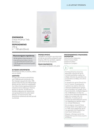 2. LR LIFETAKT ΠΡΟΪΟΝΤΑ
ΣΕ ΠΟΙΟΥΣ ΑΠΕΥΘΥΝΕΤΑΙ
Κατάλληλο για όλες τις ηλικίες, καθώς
και για παιδιά.
ΙΔΙΟΤΗΤΕΣ
Το τσάι Cistus Incanus αποτελείται
από 100% φυσικά συστατικά, ενώ
δεν περιέχει αρωματικές ύλες: 95%
φύλλα Cistus Incanus και 5% δροσερά
φύλλα μέντας. Κατά την επεξεργασία
του Cistus Incanus χρησιμοποιούνται
αποκλειστικά τα πολύτιμα, πλούσια
φύλλα του φυτού. Τα ξύλα και τα
κοτσάνια αφαιρούνται προσεκτικά,
ενώ χρησιμοποιούνται μόνο άγρια
βότανα. Το Cistus Incanus Τσάι
αποτελείται αποκλειστικά από φυτικά
συστατικά.
ΤΡΟΠΟΣ ΧΡΗΣΗΣ
Προσθέστε μια γεμάτη κουταλιά από
το τσάι σε μια κούπα με βραστό νερό
(περίπου 200 ml), σκεπάστε, αφήστε
για 8-10 λεπτά και σουρώστε.
ΠΕΔΙΟ ΕΦΑΡΜΟΓΗΣ:
– Για ευεργετική δράση από μέσα
ΠΡΟΤΕΙΝΟΜΕΝΟΣ ΣΥΝΔΥΑΣΜΟΣ
ΠΡΟΪΟΝΤΩΝ
Cistus Incanus Κάψουλες
Cistus Incanus Σπρέι
Colostrum Direct
Colostrum Compact
ΟΝΟΜΑΣΊΑ
Cistus Incanus Τσάι
Βοτάνων
ΠΕΡΙΕΧΌΜΕΝΟ
250 g
(=ˆ 100 φλιτζάνια)
Πλεονεκτήματα προϊόντος
• 95 % φύλλα Cistus Incanus
• 5 % δροσερά φύλλα μέντας
• 100 % φυσικά συστατικά χωρίς
αρώματα
INFO
Το Cistus Incanus είναι ένα
θαμνώδες αρωματικό φυτό,
το οποίο φυτρώνει κυρίως σε
εδάφη πλούσια σε μαγνήσιο και
συναντάται συνήθως στη νότια
Ευρώπη.
Η ιστορία του φυτού ξεκινά τον
4ο π.Χ. αιώνα. Συγκεκριμένα,
η ρητίνη του κίστου ήταν ένα
ιδιαίτερα διαδεδομένο προϊόν
για το εμπόριο της εποχής. Στην
Εγγύς Ανατολή, τη βόρεια Αφρική
και τη Μεσόγειο, το τσάι του
κίστου ήταν ιδιαίτερα δημοφιλές,
χάρη στις ευεργετικές του
ιδιότητες. Η γνώση για τα
ευεργετικά αποτελέσματα αυτού
του αφεψήματος έφτασε μέχρι
τον ύστερο Μεσαίωνα.
Στη συνέχεια, το φυτό Cistus
Incanus έπεσε στην αφάνεια ως
το 1999, όταν ψηφίστηκε φυτό
της χρονιάς στην Ευρώπη και
έγινε ξανά πασίγνωστο.
Σήμερα, η δύναμη αυτού του
ξεχωριστού φυτού είναι γνωστή
σε όλους!
Συστατικά 95 % φύλλα κίστου (Cistus Incanus),
5% φύλλα μέντας
 