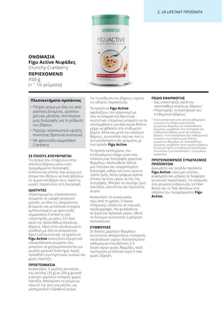 2. LR LIFETAKT ΠΡΟΪΟΝΤΑ
ΣΕ ΠΟΙΟΥΣ ΑΠΕΥΘΥΝΕΤΑΙ
Για άτομα που στοχεύουν στην
απώλεια βάρους μέσω ενός
προγράμματος διατροφής.
Ενδείκνυται επίσης σαν γεύμα για
άτομα που θέλουν να διατηρήσουν
το σωματικό βάρος τους παρά τις
μικρές παρατυπίες στη διατροφή.
ΙΔΙΟΤΗΤΕΣ
Ολοκληρωμένο υποκατάστατο
γεύματος σε μορφή τραγανού
μούσλι, με όλες τις απαραίτητες
βιταμίνες και μεταλλικά στοιχεία,
εμπλουτισμένο με φρουτώδη
κομματάκια Cranberry, σας
υποστηρίζει με μόλις 221 kcal
κατά την προσπάθεια απώλειας
βάρους. Χάρη στην εξειδικευμένη
σύνθεση με όλα τα απαραίτητα
θρεπτικά συστατικά, τα προϊόντα
Figu Active αποτελούν εξαιρετικά
υποκατάστατα γεύματος που
μπορούν να χρησιμοποιούνται για
μεγάλο χρονικό διάστημα. Χωρίς
προσθήκη συντηρητικών ουσιών και
χωρίς λακτόζη.
ΠΡΟΕΤΟΙΜΑΣΙΑ
Ανακατέψτε 3 γεμάτες κουταλιές
της σούπας (35 g) σε 200 g φυσικό
γιαούρτι χαμηλών λιπαρών χωρίς
λακτόζη. Απολαύστε το γεύμα ως
πρωινό π.χ. αντί για μούσλι, ως
μεσημεριανό ή βραδινό γεύμα.
Για τη ρύθμιση του βάρους τηρείτε
τις οδηγίες παρασκευής.
Τα προϊόντα Figu Active
εφοδιάζουν τον οργανισμό με
όλα τα απαραίτητα θρεπτικά
συστατικά, επομένως μπορείτε να τα
απολαμβάνετε για όσο καιρό θέλετε,
μέχρι να φθάσετε στο επιθυμητό
βάρος. Αλλά και μετά την απώλεια
βάρους, συνιστάται πού και πού η
αντικατάσταση ενός γεύματος με
ένα προϊόν Figu Active.
Το προϊόν εκπληρώνει τον
επιδιωκόμενο στόχο μόνο στα
πλαίσια μιας διατροφής χαμηλών
θερμίδων. Ακολουθείτε πάντα
μια πλούσια και ισορροπημένη
διατροφή, καθώς και έναν υγιεινό
τρόπο ζωής. Άλλα τρόφιμα πρέπει
επίσης να είναι μέρος αυτής της
διατροφής. Μπορεί να περιέχει ίχνη
λακτόζης, γλουτένης και πρωτεΐνης
αυγού.
Ανακινήστε τη συσκευασία
πριν από τη χρήση. Ο όγκος
πλήρωσης υπόκειται σε τεχνικές
προδιαγραφές. Να φυλάσσεται
σε ξηρό και δροσερό μέρος. Μετά
το άνοιγμα συνίσταται η γρήγορη
κατανάλωση.
ΣΥΜΒΟΥΛΕΣ
Σε δίαιτες χαμηλών θερμίδων
συνίσταται απαραιτήτως η επαρκής
κατανάλωση υγρών. Καταναλώνετε
καθημερινά οπωσδήποτε 2-3
λίτρα υγρών χωρίς θερμίδες, κατά
προτίμηση μεταλλικό νερό ή τσάι
χωρίς ζάχαρη.
ΠΕΔΙΟ ΕΦΑΡΜΟΓΗΣ
– Σας υποστηρίζει κατά την
προσπάθεια απώλειας βάρους1
– Υποστηρίζει τη διατήρηση του
επιθυμητού βάρους1
1 Η αντικατάσταση ενός από τα καθημερινά
γεύματα στα πλαίσια μιας δίαιτας
μειωμένων θερμίδων με υποκατάστατο
γεύματος, συμβάλλει στη διατήρηση του
επιθυμητού βάρους μετά την απώλεια
βάρους. Η αντικατάσταση δύο καθημερινών
γευμάτων στα πλαίσια μιας δίαιτας
μειωμένων θερμίδων με υποκατάστατο
γεύματος, συμβάλλει στην απώλεια βάρους.
Για να επιτύχετε το επιθυμητό αποτέλεσμα,
συνιστάται η αντικατάσταση 1-2 γευμάτων
ημερησίως
ΠΡΟΤΕΙΝΟΜΕΝΟΣ ΣΥΝΔΥΑΣΜΟΣ
ΠΡΟΪΟΝΤΩΝ
Δοκιμάστε και τα άλλα προϊόντα
Figu Active: νόστιμες σούπες,
ροφήματα και μπάρες σε διάφορες
γευστικές παραλλαγές. Για ανάμεσα
στα γεύματα ενδείκνυται το Fiber
Boost και το Τσάι Βοτάνων στα
πλαίσια του προγράμματος Figu
Active.
ΟΝΟΜΑΣΊΑ	
Figu Active Νιφάδες
Crunchy Cranberry
ΠΕΡΙΕΧΌΜΕΝΟ	
450 g
(=ˆ 16 γεύματα)
Πλεονεκτήματα προϊόντος
• Πλήρες γεύμα με όλες τις απα-
ραίτητες βιταμίνες, ιχνοστοι-
χεία και μέταλλα, στα πλαίσια
μιας διατροφής για τη ρύθμιση
του βάρους
• Περιέχει αποκλειστικά υψηλής
ποιότητας θρεπτικά συστατικά
• Με φρουτώδη κομματάκια
Cranberry
 