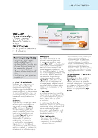 2. LR LIFETAKT ΠΡΟΪΟΝΤΑ
ΣΕ ΠΟΙΟΥΣ ΑΠΕΥΘΥΝΕΤΑΙ
Για άτομα που στοχεύουν στην
απώλεια βάρους μέσω ενός
προγράμματος διατροφής.
Ενδείκνυται επίσης σαν γεύμα για
άτομα που θέλουν να διατηρήσουν
το σωματικό βάρος τους παρά τις
μικρές παρατυπίες στη διατροφή.
Ιδανικό για όταν βρίσκεστε καθ’
οδόν.
ΙΔΙΟΤΗΤΕΣ
Χάρη στην εξειδικευμένη σύνθεση
με όλα τα απαραίτητα θρεπτικά
συστατικά, τα προϊόντα Figu
Active αποτελούν εξαιρετικά
υποκατάστατα γεύματος που
μπορούν να χρησιμοποιούνται
για μεγάλο χρονικό διάστημα.
Οι μπάρες Figu Active έχουν
ισορροπημένη αναλογία
υδατανθράκων, πρωτεϊνών
και λιπαρών. Έτσι, μπορείτε
να ακολουθείτε παντού, χωρίς
περιορισμούς, το πρόγραμμα
διατροφής σας, εφοδιάζοντας τον
οργανισμό με όλες τις απαραίτητες
βιταμίνες και μεταλλικά στοιχεία.
ΠΑΡΑΣΚΕΥΗ
Μια μπάρα αντιστοιχεί σε ένα
γεύμα για άμεση κατανάλωση.
Τα ροφήματα, οι σούπες και οι
μπάρες Figu Active εφοδιάζουν τον
οργανισμό με όλα τα απαραίτητα
θρεπτικά συστατικά, επομένως
μπορείτε να τα απολαμβάνετε για
όσο καιρό θέλετε, μέχρι να φθάσετε
στο επιθυμητό βάρος. Αλλά και μετά
την απώλεια βάρους, συνιστάται
πού και πού η αντικατάσταση
ενός γεύματος με ένα προϊόν
Figu Active. Ακολουθείτε πάντα
μια πλούσια και ισορροπημένη
διατροφή, καθώς και έναν υγιεινό
τρόπο ζωής. Άλλα τρόφιμα πρέπει
επίσης να είναι μέρος αυτής της
διατροφής.
ΣΥΜΒΟΥΛΕΣ
Μπορεί να περιέχει ίχνη λακτόζης,
γλουτένης και πρωτεΐνης αυγού. Να
φυλάσσεται σε ξηρό και δροσερό
μέρος, μακριά από την ηλιακή
ακτινοβολία.
Σε δίαιτες χαμηλών θερμίδων
συνίσταται απαραιτήτως η επαρκής
κατανάλωση υγρών. Καταναλώνετε
καθημερινά οπωσδήποτε 2-3
λίτρα υγρών χωρίς θερμίδες, κατά
προτίμηση μεταλλικό νερό ή Figu
Active Τσάι Βοτάνων.
ΠΕΔΙΟ ΕΦΑΡΜΟΓΗΣ:
– Σας υποστηρίζει κατά την
προσπάθεια απώλειας βάρους1
– Υποστηρίζει τη διατήρηση του
επιθυμητού βάρους1
1 Η αντικατάσταση ενός από τα καθημερινά
γεύματα στα πλαίσια μιας δίαιτας
μειωμένων θερμίδων με υποκατάστατο
γεύματος, συμβάλλει στη διατήρηση του
επιθυμητού βάρους μετά την απώλεια
βάρους. Η αντικατάσταση δύο καθημερινών
γευμάτων στα πλαίσια μιας δίαιτας
μειωμένων θερμίδων με υποκατάστατο
γεύματος, συμβάλλει στην απώλεια βάρους.
Για να επιτύχετε το επιθυμητό αποτέλεσμα,
συνιστάται η αντικατάσταση 1-2 γευμάτων
ημερησίως.
ΠΡΟΤΕΙΝΟΜΕΝΟΣ ΣΥΝΔΥΑΣΜΟΣ
ΠΡΟΪΟΝΤΩΝ
Δοκιμάστε και τα άλλα προϊόντα
Figu Active: νόστιμες σούπες,
νιφάδες και μπάρες σε διάφορες
γευστικές παραλλαγές. Για ανάμεσα
στα γεύματα ενδείκνυται το Fiber
Boost και το Τσάι Βοτάνων στα
πλαίσια του προγράμματος Figu
Active.
ΟΝΟΜΑΣΊΑ	
Figu Active Μπάρες
Crunchy Caramel,
Φράουλα-Γιαούρτι,
Nougat
ΠΕΡΙΕΧΌΜΕΝΟ	
6 x 60 g ανά συσκευασία
(=ˆ 6 γεύματα)
Πλεονεκτήματα προϊόντος
• Πλήρες γεύμα με όλες τις
απαραίτητες βιταμίνες,
ιχνοστοιχεία και μέταλλα, στα
πλαίσια μιας διατροφής για
τη ρύθμιση του βάρους
• Πλήρες γεύμα όταν είστε καθ’
οδόν
• Διαθέσιμο σε τρεις γευστικές
παραλλαγές
 