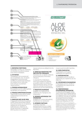 4
ound label
VHoney_NEM_DE_AT_CH_NL_FR
ett (142 x 238 mm)
o Basisetiektt (132 x 127 mm)
Behälter 4
Wrap around label
64889_AVHoney_NEM_DE_AT_CH_NL_FR
Basisetikett (142 x 238 mm)
Leporello Basisetiektt (132 x 127 mm)
(3 mm)
Behälter 4
Wrap around label
64889_AVHoney_NEM_DE_AT_CH_NL_FR
Basisetikett (142 x 238 mm)
Leporello Basisetiektt (132 x 127 mm)
(3 mm)
2. ΠΛΗΡΟΦΟΡΙΕΣ ΠΡΟΪΟΝΤΩΝ
5.
2.
1.
6.
3.
7.
4.
8.
9.
10.
11.
1. ΕΜΠΟΡΙΚΗ ΠΕΡΙΓΡΑΦΗ
Περιγράφει το είδος του προϊόντος
στη γλώσσα της εκάστοτε χώρας
στην οποία κυκλοφορεί.
2. ΣΥΣΤΑΤΙΚΑ
Πληροφορίες για τα συστατικά
και τις αναλογίες τους. Το πρώτο
αναφερόμενο συστατικό έχει
συνήθως τη μεγαλύτερη αναλογία
στο προϊόν, ενώ το τελευταίο
είναι αυτό με τη μικρότερη
περιεκτικότητα.
3. ΤΡΟΠΟΣ ΚΑΤΑΝΑΛΩΣΗΣ
Επισημάνσεις για τον τρόπο χρήσης
και φύλαξης του προϊόντος.
4. ΠΙΝΑΚΑΣ ΘΡΕΠΤΙΚΩΝ ΟΥΣΙΩΝ
Παρουσιάζει συνοπτικά σε πίνακα
τα βασικότερα συστατικά του
προϊόντος.
5. ΣΦΡΑΓΙΔΑ IASC-ALOE VERA
Η σφραγίδα ποιότητας που χορηγεί
το IASC (International Aloe Science
Council) πιστοποιεί ότι τα προϊόντα
παράγονται με ελεγχόμενη
διαδικασία και υπόκεινται σε
έλεγχο ποιότητας. Η σφραγίδα
IASC εγγυάται την ελεγμένη
περιεκτικότητα και καθαρότητα της
Aloe Vera.
6. ΣΦΡΑΓΙΔΑ ΠΟΙΟΤΗΤΑΣ ΤΟΥ
ΙΝΣΤΙΤΟΥΤΟΥ FRESENIUS
Πιστοποιεί ότι το προϊόν υπόκειται
σε συστηματικούς ποιοτικούς
ελέγχους.
Το SGS INSTITUT FRESENIUS
είναι ένας ανεξάρτητος φορέας
με μεγάλο κύρος του οποίου το
σήμα απονέμεται από το 1973 και
αποτελεί εγγύηση ποιότητας και
αξιοπιστίας για τους καταναλωτές.
7. ΠΟΣΟΤΗΤΑ ΠΛΗΡΩΣΗΣ
Αναφέρει την ποσότητα του
προϊόντος που περιέχεται στη
συσκευασία.
8. ΧΡΟΝΟΣ ΔΙΑΤΗΡΗΣΗΣ ΤΟΥ
ΠΡΟΪΟΝΤΟΣ
Αναφέρεται ο ενδεικτικός χρόνος
διατήρησης του προϊόντος.
9. ΑΡΙΘΜΟΣ ΠΑΡΤΙΔΑΣ
Οι αριθμοί παρτίδας
χρησιμοποιούνται για τη σαφή
επισήμανση των προϊόντων και
διασφαλίζουν την απρόσκοπτη
ανιχνευσιμότητα κάθε παρτίδας.
10. ΧΩΡΑ ΠΑΡΑΓΩΓΗΣ
Πληροφορίες για τη χώρα
παραγωγής του προϊόντος.
11. ΚΑΤΑΣΚΕΥΑΣΤΗΣ
Πληροφορίες για τον υπεύθυνο
παραγωγής του προϊόντος και την
έδρα του.
12. ΥΠΕΥΘΥΝΟΣ ΚΥΚΛΟΦΟΡΙΑΣ
Πληροφορίες για τον υπεύθυνο
κυκλοφορίας του προϊόντος και
τηνέδρα του.
13. ΓΝΩΣΤΟΠΟΙΗΣΗ
ΚΥΚΛΟΦΟΡΙΑΣ ΠΡΟΙΟΝΤΟΣ
Tα Aloe vera drinking gels Honey,
Sivera, Peach έχουν Αριθμό Άδειας
Κυκλοφορίας από το Γενικό Χημείο
του κράτους, ενώ όλα τα υπόλοιπα
διατροφικά προιόντα Αριθμό
Γνωστοποίησης από τον Εθνικό
Οργανισμό Φαρμάκων (Ε.Ο.Φ.)
Προειδοποιήσεις Ε.Ο.Φ. για τα συμπληρώματα
διατροφής: Το προϊόν αυτό δεν προορίζεται για την
πρόληψη, αγωγή ή θεραπεία ανθρώπινης νόσου.
Συμβουλευτείτε τον γιατρό σας αν είστε έγκυος,
θηλάζετε, βρίσκεστε υπό φαρμακευτική αγωγή ή
αντιμετωπίζετε προβλήματα υγείας Ο αριθμός
γνωστοποίησης στον ΕΟΦ δεν επέχει θέση άδειας
κυκλοφορίας από τον ΕΟΦ
26.03.2017
3456789
 