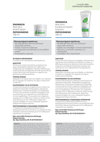 ΙΔΙΟΤΗΤΕΣ
Η Aloe Vera Λοσιόν Σώματος προσφέρει ιδιαίτερα ήπια
περιποίηση και ενυδάτωση σε ολόκληρο το σώμα, με
69% περιεκτικότητα σε Aloe Vera, έλαιο από κουκούτσι
σταφυλιού και βιολογικό εκχύλισμα μανόλιας που
προστατεύει την επιδερμίδα από την αφυδάτωση.
ΤΡΟΠΟΣ ΧΡΗΣΗΣ
Εφαρμόστε την κρέμα πρωί και/ή βράδυ σε ολόκληρο
το σώμα ή τις περιοχές του σώματος που έχουν
ανάγκη από ενυδάτωση.
ΠΛΗΡΟΦΟΡΙΕΣ ΓΙΑ ΤΑ ΣΥΣΤΑΤΙΚΑ
Το έλαιο από κουκούτσι σταφυλιού είναι πλούσιο σε
ακόρεστα λιπαρά οξέα. Απορροφάται γρήγορα και
προστατεύει το εξωτερικό στρώμα της επιδερμίδας.
Το έλαιο από κουκούτσι σταφυλιού προέρχεται από
τα κουκούτσια των σταφυλιών και συγκαταλέγεται
στα πιο ακριβά έλαια. Το κουκούτσι του σταφυλιού
περιέχει μόνο 12-16% έλαιο. Η αξία του ελαίου αυτού
είναι ήδη γνωστή από το Μεσαίωνα. Χάρη στην
ευεργετική δράση του στην επιδερμίδα, θεωρείτο
πραγματικό ελιξίριο νεότητας.
ΠΡΟΤΕΙΝΟΜΕΝΟΣ ΣΥΝΔΥΑΣΜΟΣ ΠΡΟΪΟΝΤΩΝ
Το Προστατευτικό Αποσμητικό Roll-On και το
Αναζωογονητικό Gel για το Ντους της σειράς Aloe Vera
αποτελούν ιδανικό συμπλήρωμα για την καθημερινή
περιποίηση του σώματος.
Έχει κατατεθεί Αίτηση για Δίπλωμα
Ευρεσιτεχνίας:
Αρ. Πρωτοκόλλου DE 10 2010 030 654.1
ΣΕ ΠΟΙΟΥΣ ΑΠΕΥΘΥΝΕΤΑΙ
Για απαιτητική επιδερμίδα με τάση ξηρότητας.
ΙΔΙΟΤΗΤΕΣ
Πλούσια και απαλή περιποίηση για πρόσωπο και
σώμα. Απορροφάται γρήγορα, δεν αφήνει ίχνη
λιπαρότητας και προσφέρει εντατική ενυδάτωση για
απαλή, βελούδινη επιδερμίδα. Με 35% περιεκτικότητα
σε Aloe Vera, έλαιο από κουκούτσι σταφυλιού και
βιολογικό εκχύλισμα μανόλιας.
ΤΡΟΠΟΣ ΧΡΗΣΗΣ
Εφαρμόστε την κρέμα πρωί και/ή βράδυ στο πρόσωπο
και τις περιοχές του σώματος που έχουν ανάγκη από
ενυδάτωση.
ΠΛΗΡΟΦΟΡΙΕΣ ΓΙΑ ΤΑ ΣΥΣΤΑΤΙΚΑ
Το έλαιο από κουκούτσι σταφυλιού είναι πλούσιο σε
ακόρεστα λιπαρά οξέα. Απορροφάται γρήγορα και
προστατεύει το εξωτερικό στρώμα της επιδερμίδας.
Το έλαιο από κουκούτσι σταφυλιού προέρχεται από
τα κουκούτσια των σταφυλιών και συγκαταλέγεται
στα πιο ακριβά έλαια. Το κουκούτσι του σταφυλιού
περιέχει μόνο 12-16% έλαιο. Η αξία του ελαίου αυτού
είναι ήδη γνωστή από το Μεσαίωνα. Χάρη στην
ευεργετική δράση του στην επιδερμίδα, θεωρείτο
πραγματικό ελιξίριο νεότητας.
ΠΡΟΤΕΙΝΟΜΕΝΟΣ ΣΥΝΔΥΑΣΜΟΣ ΠΡΟΪΟΝΤΩΝ
Το Προστατευτικό Αποσμητικό Roll-On και το
Αναζωογονητικό Gel για το Ντους της σειράς Aloe Vera
αποτελούν ιδανικό συμπλήρωμα για την καθημερινή
περιποίηση του σώματος.
Έχει κατατεθεί Αίτηση για Δίπλωμα
Ευρεσιτεχνίας:
Αρ. Πρωτοκόλλου DE 10 2010 030 654.1
ΟΝΟΜΑΣΙΑ
Aloe Vera
Ενυδατική Λοσιόν
Σώματος
ΠΕΡΙΕΧΟΜΕΝΟ
200 ml
1.3 ALOE VERA
ΠΕΡΙΠΟΙΗΣΗ ΣΩΜΑΤΟΣ
ΟΝΟΜΑΣΙΑ	
Aloe Vera
Απαλή Κρέμα
ΠΕΡΙΕΧΟΜΕΝΟ	
100 ml
Πλεονεκτήματα προϊόντος
• Με 35% gel Aloe Vera και βιολογικό
εκχύλισμα μανόλιας
• Χαρίζει εντατική ενυδάτωση
• Η επιδερμίδα είναι βελούδινη και αισθητά
απαλή
• Απορροφάται γρήγορα
Πλεονεκτήματα προϊόντος
• Με 69% gel Aloe Vera και βιολογικό
εκχύλισμα μανόλιας
• Θρέφει και προσφέρει εντατική περιποίηση
• Βελτιώνει το επίπεδο υγρασίας της
επιδερμίδας
• Προσφέρει ήπια περιποίηση
Ingredients Aqua (Water), Aloe Barbadensis Leaf Juice, Glyceryl Stearate,
Ethylhexyl Stearate, Cetearyl Alcohol, Glycerin, Isopropyl Palmitate, Coco-
Caprylate/Caprate, Dimethicone, Phenoxyethanol, Ceteareth-20, Butyrosper-
mum Parkii (Shea Butter), Cetyl Palmitate, Carbomer, Ceteareth-12, Parfum
(Fragrance), Sodium Hydroxide, Vitis Vinifera (Grape) Seed Oil, Ethylhexylgly-
cerin, Tocopheryl Acetate, Simmondsia Chinesis (Jojoba) Seed Oil, Panthenol,
Magnolia Biondii Flower Extract, Lactic Acid, Hexyl Cinnamal, Limonene,
Butylphenyl Methylpropional, Citric Acid, Hydroxyisohexyl 3-Cyclohexene,
Carboxaldehyde, Citronellol, Potassium Sorbate, Sodium Benzoate, Alpha-
Isomethyl Ionone, Linalool, Geraniol
Ingredients Aloe Barbadensis Leaf Juice, Ethylhexyl Stearate, Aqua (Water),
Glyceryl Stearate, Glycerin, Butyrospermum Parkii (Shea Butter), Dimethi-
cone, Ceteareth-20, Vitis Vinifera (Grape) Seed Oil, Distarch Phosphate,
Simmondsia Chinensis (Jojoba) Seed Oil, Cetearyl Alcohol, Phenoxyethanol,
Tocopheryl Acetate, Cetyl Palmitate, Sodium Polyacrylate, Ceteareth-12, Ac-
rylates/C10-30 Alkyl Acrylate Crosspolymer, Tocopherol, Parfum (Fragrance),
Magnolia Biondii Flower Extract, Sodium Hydroxide, Ethylhexylglycerin, Lactic
Acid, Hexyl Cinnamal, Limonene, Citric Acid, Butylphenyl Methylpropional,
Potassium Sorbate, Sodium Benzoate, Hydroxyisohexyl 3-Cyclohexene Car-
boxaldehyde, Cintronellol, Alpha-Isomethyl Ionone, Linalool, Geraniol
 