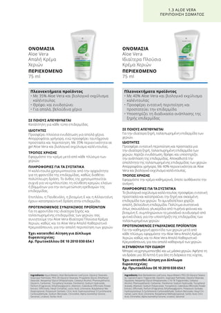 ΣΕ ΠΟΙΟΥΣ ΑΠΕΥΘΥΝΕΤΑΙ
Για την ιδιαίτερα ξηρή, ταλαιπωρημένη επιδερμίδα των
χεριών.
ΙΔΙΟΤΗΤΕΣ
Προσφέρει εντατική περιποίηση και προστασία για
την ιδιαίτερα ξηρή, ταλαιπωρημένη επιδερμίδα των
χεριών. Χαρίζει ενυδάτωση, θρέφει και υποστηρίζει
την ανάπλαση της επιδερμίδας. Αποκαθιστά την
απαλότητα της ταλαιπωρημένης επιδερμίδας των χεριών.
Απορροφάται γρήγορα. Με 40% περιεκτικότητα σε Aloe
Vera και βιολογικό εκχύλισμα καλέντουλας.
ΤΡΟΠΟΣ ΧΡΗΣΗΣ
Εφαρμόστε την κρέμα καθημερινά, όποτε αισθάνεστε την
ανάγκη.
ΠΛΗΡΟΦΟΡΙΕΣ ΓΙΑ ΤΑ ΣΥΣΤΑΤΙΚΑ
Το βιολογικό εκχύλισμα καλέντουλας προσφέρει εντατική
προστασία και καταπραΰνει την ξηρή και σκασμένη
επιδερμίδα των χεριών. Το αμυγδαλέλαιο χαρίζει
απαλή, βελούδινη επιδερμίδα. Πολύτιμα συστατικά
όπως σκουαλάνιο, γλυκερίδια από πυρήνα φοίνικα και
βιταμίνη Ε, συμπληρώνουν το μοναδικό συνδυασμό από
φυτικά έλαια, για την υποστήριξη της επιδερμίδας των
ταλαιπωρημένων χεριών.
ΠΡΟΤΕΙΝΟΜΕΝΟΣ ΣΥΝΔΥΑΣΜΟΣ ΠΡΟΪΟΝΤΩΝ
Για την καθημερινή φροντίδα των χεριών μετά από
κάθε πλύσιμο, εφαρμόστε την Aloe Vera Απαλή Κρέμα
Χεριών, καθώς και το Aloe Vera Απαλό Καθαριστικό
Κρεμοσάπουνο, για τον απαλό καθαρισμό των χεριών.
Η ΣΥΜΒΟΥΛΗ ΤΟΥ ΕΙΔΙΚΟΥ
Μπορεί να χρησιμοποιηθεί και ως μάσκα χεριών. Αφήστε τη
να δράσει για 30 λεπτά ή για όλη τη διάρκεια της νύχτας.
Έχει κατατεθεί Αίτηση για Δίπλωμα
Ευρεσιτεχνίας:
Αρ. Πρωτοκόλλου DE 10 2010 030 654.1
ΣΕ ΠΟΙΟΥΣ ΑΠΕΥΘΥΝΕΤΑΙ
Κατάλληλη για κάθε τύπο επιδερμίδας.
ΙΔΙΟΤΗΤΕΣ
Προσφέρει πλούσια ενυδάτωση για απαλά χέρια.
Απορροφάται γρήγορα, ενώ προσφέρει ταυτόχρονα
προστασία και περιποίηση. Με 35% περιεκτικότητα σε
gel Aloe Vera και βιολογικό εκχύλισμα καλέντουλας.
ΤΡΟΠΟΣ ΧΡΗΣΗΣ
Εφαρμόστε την κρέμα μετά από κάθε πλύσιμο των
χεριών.
ΠΛΗΡΟΦΟΡΙΕΣ ΓΙΑ ΤΑ ΣΥΣΤΑΤΙΚΑ
Η καλέντουλα χρησιμοποιείται από την αρχαιότητα
για τη φροντίδα της επιδερμίδας, καθώς διαθέτει
πολύπλευρη δράση. Το άνθος της χρησιμοποιείται
συχνά για να εμπλουτίσει τη σύνθεση κρεμών, ελαίων
ή βαμμάτων για την αντιμετώπιση ερεθισμών της
επιδερμίδας.
Επιπλέον, η Πανθενόλη, η βιταμίνη Ε και η Αλλαντοΐνη
έχουν καταπραϋντική δράση στην επιδερμίδα.
ΠΡΟΤΕΙΝΟΜΕΝΟΣ ΣΥΝΔΥΑΣΜΟΣ ΠΡΟΪΟΝΤΩΝ
Για τη φροντίδα της ιδιαίτερα ξηρής και
ταλαιπωρημένης επιδερμίδας των χεριών, σας
συνιστούμε την Aloe Vera Ιδιαίτερα Πλούσια Κρέμα
Χεριών, καθώς και το Aloe Vera Απαλό Καθαριστικό
Κρεμοσάπουνο, για την απαλή περιποίηση των χεριών.
Έχει κατατεθεί Αίτηση για Δίπλωμα
Ευρεσιτεχνίας:
Αρ. Πρωτοκόλλου DE 10 2010 030 654.1
ΟΝΟΜΑΣΙΑ	
Aloe Vera
Απαλή Κρέμα
Χεριών
ΠΕΡΙΕΧΟΜΕΝΟ	
75 ml
ΟΝΟΜΑΣΙΑ	
Aloe Vera
Ιδιαίτερα Πλούσια
Κρέμα Χεριών
ΠΕΡΙΕΧΟΜΕΝΟ	
75 ml
1.3 ALOE VERA
ΠΕΡΙΠΟΙΗΣΗ ΣΩΜΑΤΟΣ
Πλεονεκτήματα προϊόντος
• Με 35% Aloe Vera και βιολογικό εκχύλισμα
καλέντουλας
• Θρέφει και ενυδατώνει
• Για απαλά, βελούδινα χέρια
Πλεονεκτήματα προϊόντος
• Με 40% Aloe Vera και βιολογικό εκχύλισμα
καλέντουλας
• Προσφέρει εντατική περιποίηση και
προστατεύει την επιδερμίδα
• Υποστηρίζει τη διαδικασία ανάπλασης της
ξηρής επιδερμίδας
Ingredients Aqua (Water), Aloe Barbadensis Leaf Juice, Glyceryl Stearate,
Isopropyl Palmitate, PEG-20 Glyceryl Stearate, Propylene Glycol, Ethylhexyl
Stearate, Neopentyl Glycol Diheptanoate, Cetearyl Alcohol, Phenoxyethanol,
Glycerin, Carbomer, Tocopheryl Acetate, Panthenol, Sodium Hydroxide,
Parfum (Fragrance), Ethylhexylglycerin, Allantoin, Calendula Officinalis Flower
Extract, Officinalis, Hexyl Cinnamal, Lactic Acid, Limonene, Butylphenyl Me-
thylpropional, Potassium Sorbate, Citric Acid, Hydroxyisohexyl 3-Cyclohexene
Carboxaldehyde, Sodium Benzoate, Citronellol, Alpha-Isomethyl Ionone,
Geraniol, Linalool, Sorbic Acid
Ingredients Aloe Barbadensis Leaf Juice, Aqua (Water), PEG-20 Glyceryl Steara-
te, Caprylic/Capric Triglyceride, Glycerin, Isopropyl Palmitate, Glyceryl Stearate,
Squalane, Neopentyl Glycol Diheptanoate, C10-18 Triglycerides, Cetearyl
Alcohol, Phenoxyethanol, Carbomer, Panthenol, Sodium Hydroxide, Tocopheryl
Acetate, Allantoin, Sodium Polyacrylate, Tocopherol, Calendula Officinalis Flower
Extract, Officinalis, Parfum (Fragrance), Ethylhexylglycerin, Potassium Sorbate,
Hydroxyisohexyl 3-Cyclohexene Carboxaldehyde, Sodium Benzoate, Hexyl Cin-
namal, Lactic Acid, Limonene, Butylphenyl Methylpropional, Sorbic Acid, Citric
Acid, Citronellol, Alpha-Isomethyl Ionone, Linalool, Geraniol
 