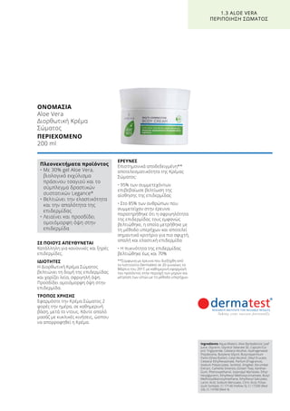 ΟΝΟΜΑΣΙΑ	
Aloe Vera
Διορθωτική Κρέμα
Σώματος
ΠΕΡΙΕΧΟΜΕΝΟ	
200 ml
ΣΕ ΠΟΙΟΥΣ ΑΠΕΥΘΥΝΕΤΑΙ
Κατάλληλη για κανονικές και ξηρές
επιδερμίδες.
ΙΔΙΟΤΗΤΕΣ
Η Διορθωτική Κρέμα Σώματος
βελτιώνει τη δομή της επιδερμίδας
και χαρίζει λεία, σφριγηλή όψη.
Προσδίδει ομοιόμορφη όψη στην
επιδερμίδα.
ΤΡΟΠΟΣ ΧΡΗΣΗΣ
Εφαρμόστε την Κρέμα Σώματος 2
φορές την ημέρα, σε καθημερινή
βάση, μετά το ντους. Κάντε απαλό
μασάζ με κυκλικές κινήσεις, ώσπου
να απορροφηθεί η Κρέμα.
ΕΡΕΥΝΕΣ
Επιστημονικά αποδεδειγμένη**
αποτελεσματικότητα της Κρέμας
Σώματος:
• 95% των συμμετεχόντων
επιβεβαίωσε βελτίωση της
αίσθησης της επιδερμίδας
• Στο 85% των ανθρώπων που
συμμετείχαν στην έρευνα
παρατηρήθηκε ότι η σφριγηλότητα
της επιδερμίδας τους εμφανώς
βελτιώθηκε, η οποία μετρήθηκε με
τη μέθοδο υπερήχων και αποτελεί
σημαντικό κριτήριο για πιο σφιχτή,
απαλή και ελαστική επιδερμίδα
• Η πυκνότητα της επιδερμίδας
βελτιώθηκε έως και 70%
**Σύμφωνα με έρευνα που διεξήχθη από
το Ινστιτούτο Dermatest σε 20 γυναίκες το
Μάρτιο του 2017, με καθημερινή εφαρμογή
του προϊόντος στην περιοχή των μηρών και
μέτρηση των ιστών με τη μέθοδο υπερήχων.
1.3 ALOE VERA
ΠΕΡΙΠΟΙΗΣΗ ΣΩΜΑΤΟΣ
Πλεονεκτήματα προϊόντος
• Με 30% gel Aloe Vera,
βιολογικό εκχύλισμα
πράσινου τσαγιού και το
σύμπλεγμα δραστικών
συστατικών Legance®
• Βελτιώνει την ελαστικότητα
και την απαλότητα της
επιδερμίδας
• Λειαίνει και προσδίδει
ομοιόμορφη όψη στην
επιδερμίδα
Ingredients Aqua (Water), Aloe Barbadensis Leaf
Juice, Glycerin, Glyceryl Stearate SE, Caprylic/Ca-
pric Triglyceride, Cetearyl Alcohol, Hydrogenated
Polydecene, Butylene Glycol, Butyrospermum
Parkii (Shea Butter), Cetyl Alcohol, Oleyl Erucate,
Cetearyl Ethylhexaonate, Parfum (Fragrance),
Sodium Polyacrylate, Sorbitol, Zingiber Zerumbet
Extract, Camellia Sinensis, (Green Tea), Xanthan
Gum, Phenoxyethanol, Isopropyl Myristate, Ethyl-
hexylglycerin, Ethylhexyl Methoxycinnamate, Butyl
Methoxydibenzoylmethane, Ethylhexyl Salicylate,
Lactic Acid, Sodium Benzoate, Citric Acid, Potas-
sium Sorbate, CI 17140 (Yellow 5), CI 17200 (Red
33), CI 14700 (Red 4)
 