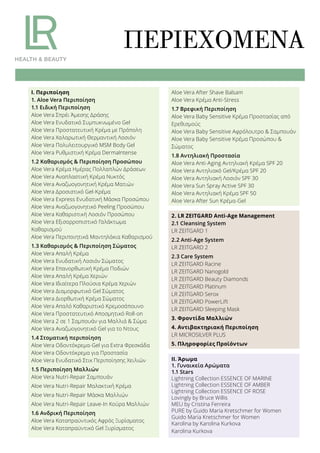 ΠΕΡΙΕΧΌΜΕΝΑ
2. LR ZEITGARD Anti-Age Management
2.1 Cleansing System
LR ZEITGARD 1
2.2 Anti-Age System
LR ZEITGARD 2
2.3 Care System
LR ZEITGARD Racine
LR ZEITGARD Nanogold
LR ZEITGARD Beauty Diamonds
LR ZEITGARD Platinum
LR ZEITGARD Serox
LR ZEITGARD PowerLift
LR ZEITGARD Sleeping Mask
3. Φροντίδα Μαλλιών
4. Αντιβακτηριακή Περιποίηση
LR MICROSILVER PLUS
5. Πληροφορίες Προϊόντων
ΙΙ. Άρωμα
1. Γυναικεία Αρώματα
1.1 Stars
Lightning Collection ESSENCE OF MARINE
Lightning Collection ESSENCE OF AMBER
Lightning Collection ESSENCE OF ROSE
Lovingly by Bruce Willis
MEU by Cristina Ferreira
PURE by Guido Maria Kretschmer for Women
Guido Maria Kretschmer for Women
Karolina by Karolina Kurkova
Karolina Kurkova
Ι. Περιποίηση
1. Aloe Vera Περιποίηση
1.1 Ειδική Περιποίηση
Aloe Vera Σπρέι Άμεσης Δράσης
Aloe Vera Ενυδατικό Συμπυκνωμένο Gel
Aloe Vera Προστατευτική Κρέμα με Πρόπολη
Aloe Vera Χαλαρωτική Θερμαντική Λοσιόν
Aloe Vera Πολυλειτουργικό MSM Body Gel
Aloe Vera Ρυθμιστική Κρέμα DermaIntense
1.2 Καθαρισμός & Περιποίηση Προσώπου
Aloe Vera Κρέμα Ημέρας Πολλαπλών Δράσεων
Aloe Vera Αναπλαστική Κρέμα Νυκτός
Aloe Vera Αναζωογονητική Κρέμα Ματιών
Aloe Vera Δροσιστικό Gel-Κρέμα
Aloe Vera Express Ενυδατική Μάσκα Προσώπου
Aloe Vera Αναζωογονητικό Peeling Προσώπου
Aloe Vera Καθαριστική Λοσιόν Προσώπου
Aloe Vera Εξισορροπιστικό Γαλάκτωμα
Καθαρισμού
Aloe Vera Περιποιητικά Μαντηλάκια Καθαρισμού
1.3 Καθαρισμός & Περιποίηση Σώματος
Aloe Vera Απαλή Κρέμα
Aloe Vera Ενυδατική Λοσιόν Σώματος
Aloe Vera Επανορθωτική Κρέμα Ποδιών
Aloe Vera Απαλή Κρέμα Χεριών
Aloe Vera Ιδιαίτερα Πλούσια Κρέμα Χεριών
Aloe Vera Διαμορφωτικό Gel Σώματος
Aloe Vera Διορθωτική Κρέμα Σώματος
Aloe Vera Απαλό Καθαριστικό Κρεμοσάπουνο
Aloe Vera Προστατευτικό Αποσμητικό Roll-on
Aloe Vera 2 σε 1 Σαμπουάν για Μαλλιά & Σώμα
Aloe Vera Αναζωογονητικό Gel για το Ντους
1.4 Στοματική περιποίηση
Aloe Vera Οδοντόκρεμα-Gel για Extra Φρεσκάδα
Aloe Vera Οδοντόκρεμα για Προστασία
Aloe Vera Ενυδατικό Στικ Περιποίησης Χειλιών
1.5 Περιποίηση Μαλλιών
Aloe Vera Nutri-Repair Σαμπουάν
Aloe Vera Nutri-Repair Μαλακτική Κρέμα
Aloe Vera Nutri-Repair Μάσκα Μαλλιών
Aloe Vera Nutri-Repair Leave-In Κούρα Μαλλιών
1.6 Ανδρική Περιποίηση
Aloe Vera Καταπραϋντικός Αφρός Ξυρίσματος
Aloe Vera Καταπραϋντικό Gel Ξυρίσματος
Aloe Vera After Shave Balsam
Aloe Vera Κρέμα Anti-Stress
1.7 Βρεφική Περιποίηση
Aloe Vera Baby Sensitive Κρέμα Προστασίας από
Ερεθισμούς
Aloe Vera Baby Sensitive Αφρόλουτρο & Σαμπουάν
Aloe Vera Baby Sensitive Κρέμα Προσώπου &
Σώματος
1.8 Αντηλιακή Προστασία
Aloe Vera Anti-Aging Αντηλιακή Κρέμα SPF 20
Aloe Vera Αντηλιακό Gel/Κρέμα SPF 20
Aloe Vera Αντηλιακή Λοσιόν SPF 30
Aloe Vera Sun Spray Active SPF 30
Aloe Vera Αντηλιακή Κρέμα SPF 50
Aloe Vera After Sun Κρέμα-Gel
 