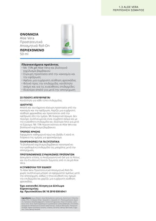 ΣΕ ΠΟΙΟΥΣ ΑΠΕΥΘΥΝΕΤΑΙ
Κατάλληλο για κάθε τύπο επιδερμίδας.
ΙΔΙΟΤΗΤΕΣ
Απαλή και ταυτόχρονα σίγουρη προστασία από την
κακοσμία και την εφίδρωση. Χαρίζει μια ευχάριστη
αίσθηση φρεσκάδας και προστατεύει από την
εφίδρωση όλη την ημέρα. Με διακριτικό άρωμα. Δεν
περιέχει οινόπνευμα και είναι συμβατό ακόμα και με
την ευαίσθητη επιδερμίδα και ιδιαίτερα ήπιο για μετά
το ξύρισμα. Με 15% περιεκτικότητα σε Aloe Vera και
βιολογικό εκχύλισμα βαμβακιού.
ΤΡΟΠΟΣ ΧΡΗΣΗΣ
Εφαρμόστε καθημερινά πρωί και βράδυ ή κατά τη
διάρκεια της ημέρας για φρεσκάρισμα.
ΠΛΗΡΟΦΟΡΙΕΣ ΓΙΑ ΤΑ ΣΥΣΤΑΤΙΚΑ
Το βιολογικό εκχύλισμα βαμβακιού καταπραΰνει
την ερεθισμένη επιδερμίδα της μασχάλης μετά την
αποτρίχωση.
ΠΡΟΤΕΙΝΟΜΕΝΟΣ ΣΥΝΔΥΑΣΜΟΣ ΠΡΟΪΟΝΤΩΝ
Δοκιμάστε επίσης το Αναζωογονητικό Gel για το Ντους
και την Ενυδατική Λοσιόν Σώματος από τη σειρά Aloe
Vera.
Η ΣΥΜΒΟΥΛΗ ΤΟΥ ΕΙΔΙΚΟΥ
To Aloe Vera Προστατευτικό Αποσμητικό Roll-On
χωρίς οινόπνευμα μπορεί να εφαρμοστεί αμέσως μετά
την αποτρίχωση, καθώς η ήπια σύνθεσή του ηρεμεί
την επιδερμίδα και χαρίζει μια ευχάριστη αίσθηση
φρεσκάδας.
Έχει κατατεθεί Αίτηση για Δίπλωμα
Ευρεσιτεχνίας:
Αρ. Πρωτοκόλλου DE 10 2010 030 654.1
ΟΝΟΜΑΣΙΑ	
Aloe Vera
Προστατευτικό
Αποσμητικό Roll-On
ΠΕΡΙΕΧΟΜΕΝΟ	
50 ml
1.3 ALOE VERA
ΠΕΡΙΠΟΙΗΣΗ ΣΩΜΑΤΟΣ
Πλεονεκτήματα προϊόντος
• Με 15% gel Aloe Vera και βιολογικό
εκχύλισμα βαμβακιού
• Σίγουρη προστασία από την κακοσμία και
την εφίδρωση
• Αφήνει μια ευχάριστη αίσθηση φρεσκάδας
• Φιλικό προς την επιδερμίδα, κατάλληλο
ακόμη και για τις ευαίσθητες επιδερμίδες
• Ιδιαίτερα απαλό για μετά την αποτρίχωση
Ingredients Aqua (Water), Aloe Barbadensis Leaf Juice, Aluminium Chlorohy-
drate, PPG-15 Stearyl Ether, Steareth-2, Steareth-21, Phenoxyethanol, Glyce-
rin, Farnesol, Ethylhexylglycerin, Parfum (Fragrance), Hexyl Cinnamal, Lactic
Acid, Citric Acid, Hydroxyisohexyl 3-Cyclohexene Carboxaldehyde, Citronellol,
Gossypium Herbaceum (Cotton) Seed Extract, Sodium Benzoate, Potassium
Sorbate, Alpha-Isomethyl Ionone, Linalool, Geraniol, Benzyl Benzoate, Euge-
nol, Citral, Benzyl Alcohol
 