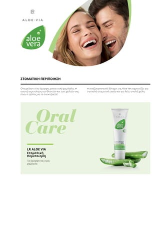 Ονειρεύεστε ένα όμορφο, γοητευτικό χαμόγελο; Η
σωστή περιποίηση των δοντιών και των χειλιών σας
είναι ο τρόπος να το αποκτήσετε!
Η αναζωογονητική δύναμη της Aloe Vera φροντίζει για
την καλή στοματική υγεία και για λεία, απαλά χείλη.
ΣΤΟΜΑΤΙΚΗ ΠΕΡΙΠΟΙΗΣΗ
	 Oral
Care
LR ALOE VIA
Στοματική
Περιποίηση
Για όμορφο και υγιές
χαμόγελο
 