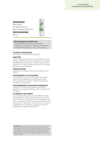 ΣΕ ΠΟΙΟΥΣ ΑΠΕΥΘΥΝΕΤΑΙ
Κατάλληλο για κάθε τύπο επιδερμίδας.
ΙΔΙΟΤΗΤΕΣ
Προϊόν περιποίησης χειλιών που εφοδιάζει τα ξηρά
χείλη με άφθονη ενυδάτωση. Περιποιείται και χαρίζει
απαλότητα στα χείλη, χάρη στη 40% περιεκτικότητα
σε Aloe Vera. Η απαλή, άχρωμη σύνθεση δεν περιέχει
parabens και ορυκτά έλαια.
ΤΡΟΠΟΣ ΧΡΗΣΗΣ
Εφαρμόστε το στα χείλη σας όποτε αισθάνεστε την
ανάγκη.
ΠΛΗΡΟΦΟΡΙΕΣ ΓΙΑ ΤΑ ΣΥΣΤΑΤΙΚΑ
Ο συνδυασμός από φυτικά έλαια, ρικινέλαιο, λάδι
Jojoba, κερί Candelilla, μείγμα από κερί μέλισσας
και έλαιο Babassu αποτελεί τη βάση της πλούσιας
σύνθεσης του προϊόντος.
ΠΡΟΤΕΙΝΟΜΕΝΟΣ ΣΥΝΔΥΑΣΜΟΣ ΠΡΟΪΟΝΤΩΝ
Δοκιμάστε τα υπόλοιπα προϊόντα περιποίησης
προσώπου της σειράς Aloe Vera, όπως το Δροσιστικό
Gel-Κρέμα.
Η ΣΥΜΒΟΥΛΗ ΤΟΥ ΕΙΔΙΚΟΥ
Τα χείλη μας ανήκουν στις πιο ευαίσθητες περιοχές
της επιδερμίδας. Ωστόσο, συχνά παραλείπουμε την
περιποίησή τους. Τα σκασμένα χείλη παρατηρούνται
τόσο το καλοκαίρι όσο και το χειμώνα. Επομένως, είναι
απαραίτητο να φροντίζετε τα χείλη σας όλο το χρόνο,
εφοδιάζοντάς τα με άφθονη ενυδάτωση, ώστε να
παραμένουν όμορφα και βελούδινα!
ΟΝΟΜΑΣΙΑ	
Aloe Vera
Ενυδατικό Στικ
Περιποίησης Χειλιών
ΠΕΡΙΕΧΟΜΕΝΟ	
4,8 g
1.4 ALOE VERA
ΣΤΟΜΑΤΙΚΗ ΠΕΡΙΠΟΙΗΣΗ
Πλεονεκτήματα προϊόντος
• Με 40% Aloe Vera και φυτικά έλαια
• Εφοδιάζει τα χείλη με εντατική ενυδάτωση
• Απαλή περιποίηση για λεία, απαλά χείλη
Ingredients Caprylic/Capric Triglyceride, Ricinus Communis (Castor) Seed
Oil, Tribehenin, Candelilla Cera, Cetearyl Ethylhexanoate, Simmondsia Chi-
nensis (Jojoba) Seed Oil, Glyceryl Ricinoleate, Ethylhexyl Methoxycinnamate,
Stearyl Beeswax, Behenyl Beeswax, Polyglyceryl-3 Diisostearate, Tocopheryl
Acetate, Orbignya Oleifera (Babassu) Seed Oil, Aqua (Water), Butyl Methoxy-
dibenzoylmethane, Aloe Barbadensis Leaf Juice Powder, Aroma(Flavor),
Bisabolol, Farnesol, BHT, Mica, CI 77288 (Chromium Oxide Greens), CI 77891
(Titanium Dioxide)
 