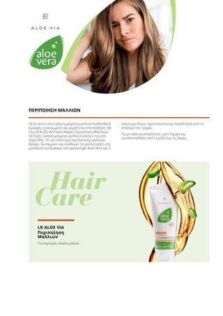 Πείτε αντίο στα ταλαιπωρημένα μαλλιά! Αισθανθείτε
όμορφη, ανανεωμένη και γεμάτη αυτοπεποίθηση. Με
την LR ALOE VIA Nutri-Repair Περιποίηση Μαλλιών,
τα ξηρά, ταλαιπωρημένα μαλλιά ανήκουν πια στο
παρελθόν. Το νέο σύστημα περιποίησης μαλλιών
θρέφει, δυναμώνει και αναδομεί τα μαλλιά χάρη στο
μοναδικό συνδυασμό από φυσικό gel Aloe Vera και 7
πολύτιμα έλαια, προστατεύοντας παράλληλα από το
σπάσιμο της τρίχας.
Για μεταξένια απαλότητα, υγιή λάμψη και
αυτοπεποίθηση από τη ρίζα έως τις άκρες.
ΠΕΡΙΠΟΙΗΣΗ ΜΑΛΛΙΩΝ
	 Hair
Care
LR ALOE VIA
Περιποίηση
Μαλλιών
Για λαμπερά, απαλά μαλλιά
 