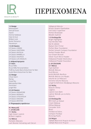 ΠΕΡΙΕΧΌΜΕΝΑ
1.2 Design
beautyqueen
Sensual Grace
Harem
Femme Noblesse
Heart & Soul
Brilliant Look
Rockin’ Romance
Pseudonym
1.3 LR Classics
LR Classics HAWAII
LR Classics SANTORINI
LR Classics ANTIGUA
LR Classics MARBELLA
LR Classics VALENCIA
LR Classics LOS ANGELES
2. Ανδρικά Αρώματα
2.1 Stars
Bruce Willis
Bruce Willis Personal Edition
PURE by Guido Maria Kretschmer for Men
Guido Maria Kretschmer for Men
2.2 Design
LR Just Sport
Racing
Ocean’Sky
Metropolitan Man
Terminator
Jungle Man
2.3 LR Classics
LR Classics SINGAPORE
LR Classics MONACO
LR Classics STOCKHOLM
LR Classics NIAGARA
LR Classics BOSTON
3. Πληροφορίες προϊόντων
ΙΙΙ. Μακιγιάζ
1. LR DELUXE
1.1 Χείλη
High Impact Lipstick
Brilliant Lipgloss
1.2 Μάτια
Fantastic Mascara
Lash Booster Activating Lash Serum
Ξεβαφτικό Ματιών
Artistic Quattro Eyeshadow
Full Colour Superliner
Perfect Browstyler
Metallic Eyeliner
1.3 Επιδερμίδα
Bright Highlighter
Fast Wrinkle Filler
Eye & Lipbase
Radiant Skin Primer
Perfect Wear Foundation
Perfect Smooth Compact Foundation
Perfect Powder Blush
Sun Dream Bronzer
Velvet Touch Micro Powder
Hollywood Powder Multicolour
Hollywood Powder Duocolour
2. LR COLOURS
2.1 Μάτια
Υγρό Eyeliner
Μολύβι Ματιών
Σκιά Ματιών
Διπλό Μολύβι Φρυδιών
Μολύβι Ματιών για Λάμψη
Volume & Curl Mascara
Extreme Volume Mascara
Length & Definition Αδιάβροχη Mascara
2.2 Χείλη
Κραγιόν Glossy
Lipgloss
Lipstick Care Balm
Lipliner Μολύβι για τα Χείλη
Κραγιόν
2.3 Επιδερμίδα
BB Cream με Χρώμα
Cream Makeup
Oilfree Makeup
Concealer Stick
Blush
Πούδρα σε Σκόνη
Compact Πούδρα
Bronzing Pearls
2.4 Νύχια
Ξεβαφή Βερνικιού Νυχιών σε Κουτί
Ξεβαφή Βερνικιού Νυχιών
 