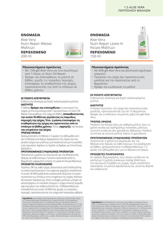 ΣΕ ΠΟΙΟΥΣ ΑΠΕΥΘΥΝΕΤΑΙ
Ενδείκνυται ιδιαίτερα για ξηρά, ταλαιπωρημένα
μαλλιά.
ΙΔΙΟΤΗΤΕΣ
Η Κούρα περικλείει την τρίχα σαν προστατευτικός
μανδύας, προστατεύοντάς την απ’ τη θερμότητα.
Θρέφει και ενυδατώνει τα μαλλιά, χάρη στο gel Aloe
Vera.
ΤΡΟΠΟΣ ΧΡΗΣΗΣ
Ψεκάστε την Κούρα πάνω σε καθαρά μαλλιά, πριν τη
χρήση συσκευών styling (όπως πιστολάκι μαλλιών,
ισιωτική συσκευή). Δεν χρειάζεται ξέβγαλμα. Ψεκάστε
το επίσης σε στεγνά μαλλιά, όποτε το χρειάζεστε.
ΠΡΟΤΕΙΝΟΜΕΝΟΣ ΣΥΝΔΥΑΣΜΟΣ ΠΡΟΪΟΝΤΩΝ
Προτείνεται η χρήση του Σαμπουάν και της
Μαλακτικής Κρέμας σε κάθε λούσιμο. Για αναδόμηση
σε βάθος, χρησιμοποιήστε τη Μάσκα Μαλλιών 1-2
φορές την εβδομάδα αντί για τη Μαλακτική Κρέμα.
ΠΡΟΣΘΕΤΕΣ ΠΛΗΡΟΦΟΡΙΕΣ
Οι υψηλές θερμοκρασίες, στις οποίες εκτίθενται τα
μαλλιά με τη χρήση συσκευών styling, βλάπτουν
την εξωτερική στιβάδα της τρίχας. Χωρίς κατάλληλη
προστασία, τα μαλλιά αφυδατώνονται, γίνονται θαμπά
και εύθραυστα.
ΣΕ ΠΟΙΟΥΣ ΑΠΕΥΘΥΝΕΤΑΙ
Ενδείκνυται ιδιαίτερα για ξηρά, ταλαιπωρημένα μαλλιά.
ΙΔΙΟΤΗΤΕΣ
Η Μάσκα θρέφει και επανορθώνει το εσωτερικό της
τρίχας με ένα σύμπλεγμα από 7 φυσικά έλαια, το Nutri-Oil-
Repair. Επανορθώνει την τρίχα σε βάθος, αποκαθιστώντας
την ουσία 18-ΜΕΑ και γεμίζοντας τις πορώδεις
περιοχές της τρίχας. Έτσι, η μάσκα επαναφέρει τη
σταθερότητα της τρίχας και προστατεύει από το
σπάσιμο σε βάθος χρόνου. Τέλος, σφραγίζει και λειαίνει
την επιφάνεια της τρίχας.
ΤΡΟΠΟΣ ΧΡΗΣΗΣ
Χρησιμοποιήστε τη Μάσκα 1-2 φορές την εβδομάδα αντί
για τη Μαλακτική Κρέμα. Εφαρμόστε στις άκρες και στο
μεσαίο τμήμα των μαλλιών μια ποσότητα ίση με το μέγεθος
ενός καρυδιού. Αφήστε το προϊόν να δράσει για 3 λεπτά και
ξεβγάλετε.
ΠΡΟΤΕΙΝΟΜΕΝΟΣ ΣΥΝΔΥΑΣΜΟΣ ΠΡΟΪΟΝΤΩΝ
Προτείνεται η χρήση του Σαμπουάν και της Μαλακτικής
Κρέμας σε κάθε λούσιμο. Για extra προστασία από τη
θερμότητα, εφαρμόστε επίσης τη Leave-In Κούρα Μαλλιών.
ΠΡΟΣΘΕΤΕΣ ΠΛΗΡΟΦΟΡΙΕΣ
Περίπου 2% της κάθε τρίχας αποτελείται από λιπίδια (λίπη),
τα οποία προστατεύουν την τρίχα και χαρίζουν απαλότητα.
Η ουσία 18-ΜΕΑ (μεθυλικό εικοσανοϊκό οξύ) είναι το κύριο
συστατικό των λιπιδίων στην επιφάνεια της τρίχας. Κάποιοι
εξωτερικοί παράγοντες, όπως οι βαφές μαλλιών, μπορεί να
καταστρέψουν το λιπιδικό στρώμα. Η τρίχα αποκτά πορώδη
όψη και χάνει την ανθεκτικότητά της. Η Μάσκα Μαλλιών
αποκαθιστά την ουσία 18-ΜΕΑ και γεμίζει τις πορώδεις
περιοχές, προστατεύοντας την τρίχα από περαιτέρω φθορά.
ΟΝΟΜΑΣΙΑ
Aloe Vera
Nutri-Repair Μάσκα
Μαλλιών
ΠΕΡΙΕΧΟΜΕΝΟ	
200 ml
ΟΝΟΜΑΣΙΑ
Aloe Vera
Nutri-Repair Leave-In
Κούρα Μαλλιών
ΠΕΡΙΕΧΟΜΕΝΟ	
150 ml
1.5 ALOE VERA
ΠΕΡΙΠΟΙΗΣΗ ΜΑΛΛΙΩΝ
Πλεονεκτήματα προϊόντος
•	Με 15% gel Aloe Vera και ένα σύμπλεγμα
από 7 έλαια, το Nutri-Oil-Repair
•	Θρέφει και επανορθώνει τα μαλλιά σε
βάθος, γεμίζει τις πορώδεις περιοχές,
επαναφέρει τη σταθερότητα της τρίχας,
προστατεύοντάς την από το σπάσιμο σε
βάθος χρόνου
Πλεονεκτήματα προϊόντος
•	Με 60% gel Aloe Vera και βιολογικό εκχύλισμα
μπαμπού
•	Περικλείει την τρίχα σαν προστατευτικός
μανδύας και την προστατεύει από τη
θερμότητα
•	 Θρέφει και ενυδατώνει τα μαλλιά
Ingredients Aqua (Water), Aloe Barbadensis Leaf Juice, Cetyl Alcohol, Glyce-
rin, Stearamidopropyl Dimethylamine, Cetearyl Alcohol, Phenoxyethanol,
Citric Acid, Polyquaternium-37, Helianthus Annuus (Sunflower) Seed Oil,
Parfum (Fragrance), Behentrimonium Methosulfate, Amodimethicone, C10-40
Isoalkylamidopropylathyldimonium Ethosulfate, Cocos Nucifera (Coconut) Oil,
Linum Usitatissimum (Linseed) Seed Oil, Ethylhexylglycerin, Argania Spinosa
Kernel Oil, Olea Europaea (Olive) Fruit Oil, Persea Gratissima (Avocado) Oil,
Macadamia Ternifolia Seed Oil, Trideceth-12, Cetrimonium Chloride, Cyclote-
trasiloxane, Bambusa Vulgaris Leaf Extract, Cyclopentasiloxane, Rosmarinus
Officinalis (Rosemary) Leaf Extract, Linalool, Benzyl Salicylate, Sodium Benzoa-
te, Lactic Acid, Potassium Sorbate
Ingredients Aloe Barbadensis Leaf Juice, Aqua (Water), Butylene Glycol,
PEG-12 Dimethicone, Propylene Glycol, PEG-40 Hydrogenated Castor Oil,
Phenoxyethanol, Parfum (Fragrance), Glycerin, Panthenol, Sodium Laneth-40
Maleate/Styrene Sulfonate Copolymer, Silicone Quaternium-16, Wheat Amino
Acids, Undeceth-11, Ethylhexylglycerin, Butyloctanol, Helianthus Annuus
(Sunflower) Seed Extract, Lactic Acid, Undeceth-5, Linalool, Benzyl Salicylate,
Limonene, Potassium Sorbate, Citric Acid, Hexyl Cinnamal, Sodium Benzoate,
Alpha-Isomethyl Ionone, Geraniol, Citronellol, Citral, Disodium EDTA, Bambu-
sa Vulgaris Leaf Extract, Isoeugenol, Iodopropynyl Butylcarbamate
 