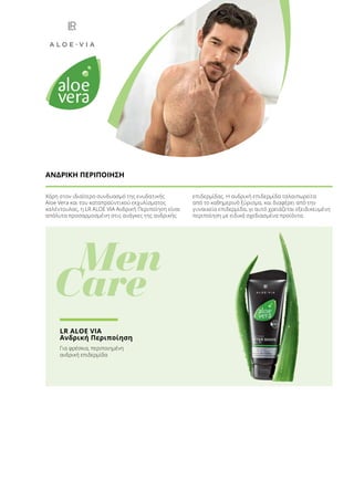 Χάρη στον ιδιαίτερο συνδυασμό της ενυδατικής
Aloe Vera και του καταπραϋντικού εκχυλίσματος
καλέντουλας, η LR ALOE VIA Ανδρική Περιποίηση είναι
απόλυτα προσαρμοσμένη στις ανάγκες της ανδρικής
επιδερμίδας. H ανδρική επιδερμίδα ταλαιπωρείτα
από το καθημερινό ξύρισμα, και διαφέρει από την
γυναικεία επιδερμίδα, γι αυτό χρειάζεται εξειδικευμένη
περιποίηση με ειδικά σχεδιασμένα προϊόντα.
ΑΝΔΡΙΚΗ ΠΕΡΙΠΟΙΗΣΗ
	 Men
Care
LR ALOE VIA
Ανδρική Περιποίηση
Για φρέσκια, περιποιημένη
ανδρική επιδερμίδα
 