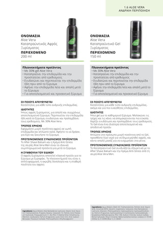 ΣΕ ΠΟΙΟΥΣ ΑΠΕΥΘΥΝΕΤΑΙ
Κατάλληλος για κάθε τύπο ανδρικής επιδερμίδας,
ακόμα και για πιο ευαίσθητες επιδερμίδες.
ΙΔΙΟΤΗΤΕΣ
Ήπιο gel για το καθημερινό ξύρισμα. Μαλακώνει τις
τρίχες και τις κάνει να απομακρύνονται πιο εύκολα.
Χαρίζει ενυδάτωση και προλαμβάνει τους ερεθισμούς.
Το Gel είναι ένα ιδιαίτερα αποτελεσματικό και
αποδοτικό προϊόν.
ΤΡΟΠΟΣ ΧΡΗΣΗΣ
Απλώστε στο πρόσωπο μικρή ποσότητα από το Gel,
προσθέστε λίγο νερό για να δημιουργηθεί αφρός, και
κάντε απαλό μασάζ για να εισχωρήσει στα γένια.
ΠΡΟΤΕΙΝΟΜΕΝΟΣ ΣΥΝΔΥΑΣΜΟΣ ΠΡΟΪΟΝΤΩΝ
Το Καταπραϋντικό Gel συνδυάζεται εξαιρετικά με το
After Shave Balsam και την Κρέμα Anti-Stress από τη
σειρά Aloe Vera Men.
ΣΕ ΠΟΙΟΥΣ ΑΠΕΥΘΥΝΕΤΑΙ
Κατάλληλος για κάθε τύπο ανδρικής επιδερμίδας.
ΙΔΙΟΤΗΤΕΣ
Ήπιος αφρός ξυρίσματος, για απαλό και συγχρόνως
αποτελεσματικό ξύρισμα. Περιποιείται την επιδερμίδα
ήδη κατά το ξύρισμα, ενυδατώνει και προλαμβάνει
τους ερεθισμούς. Με 30% Aloe Vera.
ΤΡΟΠΟΣ ΧΡΗΣΗΣ
Εφαρμόστε μικρή ποσότητα αφρού σε νωπή
επιδερμίδα και απλώστε καλά. Αφήστε το να δράσει
για λίγο και ξεκινήστε το ξύρισμα.
ΠΡΟΤΕΙΝΟΜΕΝΟΣ ΣΥΝΔΥΑΣΜΟΣ ΠΡΟΪΟΝΤΩΝ
Το After Shave Balsam και η Κρέμα Anti-Stress
της σειράς Aloe Vera Men είναι τα ιδανικά
συμπληρωματικά προϊόντα για μετά το ξύρισμα.
Η ΣΥΜΒΟΥΛΗ ΤΟΥ ΕΙΔΙΚΟΥ
Ο αφρός ξυρίσματος αποτελεί κλασικό προϊόν για το
ξύρισμα με ξυραφάκι. Τα πλεονεκτήματά του είναι η
απλή εφαρμογή, η ακριβής δοσολογία και η σταθερή
ποιότητα του αφρού.
ΟΝΟΜΑΣΙΑ	
Aloe Vera
Καταπραϋντικός Αφρός
Ξυρίσματος
ΠΕΡΙΕΧΟΜΕΝΟ	
200 ml
ΟΝΟΜΑΣΙΑ	
Aloe Vera
Καταπραϋντικό Gel
Ξυρίσματος
ΠΕΡΙΕΧΟΜΕΝΟ	
150 ml
1.6 ALOE VERA
ΑΝΔΡΙΚΗ ΠΕΡΙΠΟΙΗΣΗ
Πλεονεκτήματα προϊόντος
• Με 30% gel Aloe Vera
• Καταπραΰνει την επιδερμίδα και την
προστατεύει από ερεθισμούς
• Ενυδατώνει και περιποιείται την επιδερμίδα
ήδη πριν από το ξύρισμα
• Αφήνει την επιδερμίδα λεία και απαλή μετά
το ξύρισμα
• Για αποτελεσματικό και προσεκτικό ξύρισμα
Πλεονεκτήματα προϊόντος
• Με 30% Aloe Vera
• Καταπραΰνει την επιδερμίδα και την
προστατεύει από ερεθισμούς
• Ενυδατώνει και περιποιείται την επιδερμίδα
ήδη πριν από το ξύρισμα
• Αφήνει την επιδερμίδα λεία και απαλή μετά το
ξύρισμα
• Για αποτελεσματικό και προσεκτικό ξύρισμα
Ingredients Aqua (Water), Aloe Barbadensis Leaf Juice, Stearic Acid, Glyce-
rin, Triethanolamine, Propane, Butane, Ceteareth-12, Palmitic Acid, Potassi-
um Hydroxide, Polyquaternium-11, Bis-PEG-15 Methyl Ether Dimethicone,
Allantoin, Isoobutane, Parfum (Fragrance), Lactic Acid, Citric Acid, Sodium
Benzoate, Potassium Sorbate, Phenoxyethanol, Ethylhexylglycerin
Ingredients Aqua (Water), Oleth-20, Triethanolamine, Palmitic Acid, Stearic
Acid, Cocamide MIPA, Glycerin, Isopentane, Isobutane, Aloe Barbadensis
Leaf Juice, Allantoin, Phenoxyethanol, Hydroxyethanol, Hydroxyethlcellulo-
se, Parfum (Fragrance), Hydroxyisohexyl 3-Cyclohexene Carboxaldehyde,
Butylphenyl Methylpropional, PEG-14M, Sodium Chloride, Sodium Sulfate,
Benzyl Salicytate, Hexyl Cinnamal, Alpha-Isomethyl Ionone, Linalool, CI 19140
(Yellow 5), CI 42090 (Blue 1), CI 28440
 