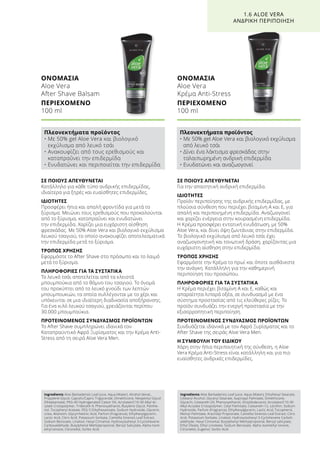 ΣΕ ΠΟΙΟΥΣ ΑΠΕΥΘΥΝΕΤΑΙ
Για την απαιτητική ανδρική επιδερμίδα.
ΙΔΙΟΤΗΤΕΣ
Προϊόν περιποίησης της ανδρικής επιδερμίδας, με
πλούσια σύνθεση που περιέχει βιταμίνη Α και Ε, για
απαλή και περιποιημένη επιδερμίδα. Αναζωογονεί
και χαρίζει ενέργεια στην κουρασμένη επιδερμίδα.
Η Κρέμα προσφέρει εντατική ενυδάτωση, με 50%
Aloe Vera, και δίνει όψη ζωντάνιας στην επιδερμίδα.
Το βιολογικό εκχύλισμα από λευκό τσάι έχει
αναζωογονητική και τονωτική δράση, χαρίζοντας μια
ευχάριστη αίσθηση στην επιδερμίδα.
ΤΡΟΠΟΣ ΧΡΗΣΗΣ
Εφαρμόστε την Κρέμα το πρωί και όποτε αισθάνεστε
την ανάγκη. Κατάλληλη για την καθημερινή
περιποίηση του προσώπου.
ΠΛΗΡΟΦΟΡΙΕΣ ΓΙΑ ΤΑ ΣΥΣΤΑΤΙΚΑ
Η Κρέμα περιέχει βιταμίνη Α και Ε, καθώς και
απαραίτητα λιπαρά οξέα, σε συνδυασμό με ένα
σύστημα προστασίας από τις ελεύθερες ρίζες. Το
προϊόν συνδυάζει την ενεργή προστασία με την
εξισορροπητική περιποίηση.
ΠΡΟΤΕΙΝΟΜΕΝΟΣ ΣΥΝΔΥΑΣΜΟΣ ΠΡΟΪΟΝΤΩΝ
Συνδυάζεται ιδανικά με τον Αφρό Ξυρίσματος και το
After Shave της σειράς Aloe Vera Men.
Η ΣΥΜΒΟΥΛΗ ΤΟΥ ΕΙΔΙΚΟΥ
Χάρη στην ήπια περιποιητική της σύνθεση, η Aloe
Vera Κρέμα Anti-Stress είναι κατάλληλη και για πιο
ευαίσθητες ανδρικές επιδερμίδες.
ΣΕ ΠΟΙΟΥΣ ΑΠΕΥΘΥΝΕΤΑΙ
Κατάλληλο για κάθε τύπο ανδρικής επιδερμίδας,
ιδιαίτερα για ξηρές και ευαίσθητες επιδερμίδες.
ΙΔΙΟΤΗΤΕΣ
Προσφέρει ήπια και απαλή φροντίδα για μετά το
ξύρισμα. Μειώνει τους ερεθισμούς που προκαλούνται
από το ξύρισμα, καταπραΰνει και ενυδατώνει
την επιδερμίδα. Χαρίζει μια ευχάριστη αίσθηση
φρεσκάδας. Με 50% Aloe Vera και βιολογικό εκχύλισμα
λευκού τσαγιού, το οποίο ανακουφίζει αποτελεσματικά
την επιδερμίδα μετά το ξύρισμα.
ΤΡΟΠΟΣ ΧΡΗΣΗΣ
Εφαρμόστε το After Shave στο πρόσωπο και το λαιμό
μετά το ξύρισμα.
ΠΛΗΡΟΦΟΡΙΕΣ ΓΙΑ ΤΑ ΣΥΣΤΑΤΙΚΑ
Το λευκό τσάι αποτελείται από τα κλειστά
μπουμπούκια από το θάμνο του τσαγιού. Το όνομά
του προκύπτει από το λευκό χνούδι των λεπτών
μπουμπουκιών, τα οποία συλλέγονται με το χέρι και
υπόκεινται σε μια ιδιαίτερη διαδικασία αποξήρανσης.
Για ένα κιλό λευκού τσαγιού, χρειάζονται περίπου
30.000 μπουμπούκια.
ΠΡΟΤΕΙΝΟΜΕΝΟΣ ΣΥΝΔΥΑΣΜΟΣ ΠΡΟΪΟΝΤΩΝ
Το After Shave συμπληρώνει ιδανικά τον
Καταπραϋντικό Αφρό Ξυρίσματος και την Κρέμα Anti-
Stress από τη σειρά Aloe Vera Men.
ΟΝΟΜΑΣΙΑ	
Aloe Vera
After Shave Balsam
ΠΕΡΙΕΧΟΜΕΝΟ	
100 ml
ΟΝΟΜΑΣΙΑ	
Aloe Vera
Κρέμα Anti-Stress
ΠΕΡΙΕΧΟΜΕΝΟ	
100 ml
1.6 ALOE VERA
ΑΝΔΡΙΚΗ ΠΕΡΙΠΟΙΗΣΗ
Πλεονεκτήματα προϊόντος
• Με 50% gel Aloe Vera και βιολογικό
εκχύλισμα από λευκό τσάι
• Ανακουφίζει από τους ερεθισμούς και
καταπραΰνει την επιδερμίδα
• Ενυδατώνει και περιποιείται την επιδερμίδα
Πλεονεκτήματα προϊόντος
• Με 50% gel Aloe Vera και βιολογικό εκχύλισμα
από λευκό τσάι
• Δίνει ένα λάκτισμα φρεσκάδας στην
ταλαιπωρημένη ανδρική επιδερμίδα
• Ενυδατώνει και αναζωογονεί
Ingredients Aloe Barbadensis Leaf Juice, Aqua (Water), Alcohol denat.,
Propylene Glycol, Caprylic/Capric Triglyceride, Dimethicone, Neopentyl Glycol
Diheptanoate, PEG-40 Hydrogenated Castor Oil, Acrylates/C10-30 Alkyl Ac-
rylate Crosspolymer, Trideceth-9, Phenoxyethanol, Butylene Glycol, Panthe-
nol, Tocopheryl Acetate, PEG-5 Ethylhexanoate, Sodium Hydroxide, Glycerin,
Urea, Allantoin, Glycyrrhetinic Acid, Parfum (Fragrance), Ethylhexylglycerin,
Lactic Acid, Citric Acid, Potassium Sorbate, Camellia Sinensis Leaf Extract,
Sodium Benzoate, Linalool, Hexyl Cinnamal, Hydroxyisohexyl 3-Cyclohexene
Carboxaldehyde, Butylphenyl Methylpropional, Benzyl Salicylate, Alpha-Isom-
ethyl Ionone, Citronellol, Sorbic Acid
Ingredients Aloe Barbadensis Leaf Juice, Aqua (Water), Ethylhexyl Stearate,
Cetearyl Alcohol, Glyceryl Stearate, Isopropyl Palmitate, Dimethicone,
Glycerin, Ceteareth-20, Phenoxyethanol, Octyldodecanol, Acrylates/C10-30
Alkyl Acrylate Crosspolymer, Cetyl Palmitate, Ceteareth-12, Lecithin, Sodium
Hydroxide, Parfum (Fragrance), Ethylhexylglycerin, Lactic Acid, Tocopherol,
Retinyl Palmitate, Arachidyl Propionate, Camellia Sinensis Leaf Extract, Citric
Acid, Potassium Sorbate, Linalool, Hydroxyisohexyl 3-Cyclohexene Carboh-
aldehyde, Hexyl Cinnamal, Butylphenyl Methylpropional, Benzyl salicylate,
Ethyl Oleate, Ethyl Linoleate, Sodium Benzoate, Alpha-Isomethyl Ionone,
Citronellol, Eugenol, Sorbic Acid
 