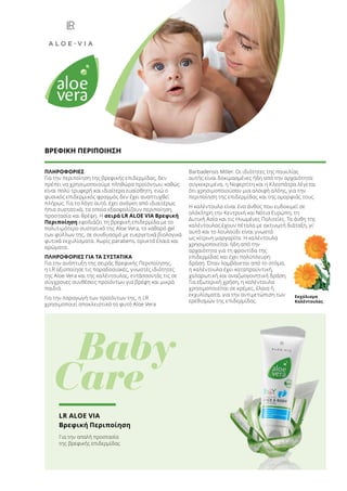 ΠΛΗΡΟΦΟΡΙΕΣ
Για την περιποίηση της βρεφικής επιδερμίδας, δεν
πρέπει να χρησιμοποιούμε πληθώρα προϊόντων, καθώς
είναι πολύ τρυφερή και ιδιαίτερα ευαίσθητη, ενώ ο
φυσικός επιδερμικός φραγμός δεν έχει αναπτυχθεί
πλήρως. Για το λόγο αυτό, έχει ανάγκη από ιδιαιτέρως
ήπια συστατικά, τα οποία εξασφαλίζουν περιποίηση,
προστασία και θρέψη. Η σειρά LR ALOE VIA Βρεφική
Περιποίηση εφοδιάζει τη βρεφική επιδερμίδα με το
πολυτιμότερο συστατικό της Aloe Vera, το καθαρό gel
των φύλλων της, σε συνδυασμό με ευεργετικά βιολογικά
φυτικά εκχυλίσματα. Χωρίς parabens, ορυκτά έλαια και
αρώματα.
ΠΛΗΡΟΦΟΡΙΕΣ ΓΙΑ ΤΑ ΣΥΣΤΑΤΙΚΑ
Για την ανάπτυξη της σειράς Βρεφικής Περιποίησης,
η LR αξιοποίησε τις παραδοσιακές, γνωστές ιδιότητες
της Aloe Vera και της καλέντουλας, εντάσσοντάς τις σε
σύγχρονες συνθέσεις προϊόντων για βρέφη και μικρά
παιδιά.
Για την παραγωγή των προϊόντων της, η LR
χρησιμοποιεί αποκλειστικά το φυτό Aloe Vera
Barbadensis Miller. Οι ιδιότητες της ποικιλίας
αυτής είναι δοκιμασμένες ήδη από την αρχαιότητα:
συγκεκριμένα, η Νεφερτίτη και η Κλεοπάτρα λέγεται
ότι χρησιμοποιούσαν μια αλοιφή αλόης, για την
περιποίηση της επιδερμίδας και της ομορφιάς τους.
Η καλέντουλα είναι ένα άνθος που ευδοκιμεί σε
ολόκληρη την Κεντρική και Νότια Ευρώπη, τη
Δυτική Ασία και τις Ηνωμένες Πολιτείες. Τα άνθη της
καλέντουλας έχουν πέταλα με ακτινωτή διάταξη, γι’
αυτό και το λουλούδι είναι γνωστό
ως κίτρινη μαργαρίτα. Η καλέντουλα
χρησιμοποιείται ήδη από την
αρχαιότητα για τη φροντίδα της
επιδερμίδας και έχει πολύπλευρη
δράση. Όταν λαμβάνεται από το στόμα,
η καλέντουλα έχει καταπραϋντική,
χαλαρωτική και αναζωογονητική δράση.
Για εξωτερική χρήση, η καλέντουλα
χρησιμοποιείται σε κρέμες, έλαια ή
εκχυλίσματα, για την αντιμετώπιση των
ερεθισμών της επιδερμίδας.
Εκχύλισμα
Καλέντουλας
ΒΡΕΦΙΚΗ ΠΕΡΙΠΟΙΗΣΗ
	 Baby
Care
LR ALOE VIA
Βρεφική Περιποίηση
Για την απαλή προστασία
της βρεφικής επιδερμίδας
 