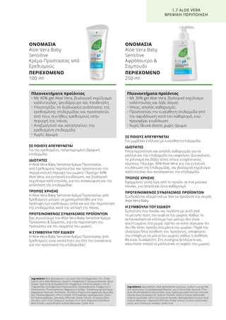 ΟΝΟΜΑΣΙΑ	
Aloe Vera Baby
Sensitive
Κρέμα Προστασίας από
Ερεθισμούς
ΠΕΡΙΕΧΟΜΕΝΟ	
100 ml
ΣΕ ΠΟΙΟΥΣ ΑΠΕΥΘΥΝΕΤΑΙ
Για την ερεθισμένη, ταλαιπωρημένη βρεφική
επιδερμίδα.
ΙΔΙΟΤΗΤΕΣ
Η Aloe Vera Baby Sensitive Κρέμα Προστασίας
από Ερεθισμούς περιποιείται και προστατεύει την
περιγεννητική περιοχή του μωρού. Περιέχει 40%
Aloe Vera, για εντατική ενυδάτωση, και βιολογικό
εκχύλισμα καλέντουλας, για την ανακούφιση και την
ανάπλαση της επιδερμίδας.
ΤΡΟΠΟΣ ΧΡΗΣΗΣ
Η Aloe Vera Baby Sensitive Κρέμα Προστασίας από
Ερεθισμούς μπορεί να χρησιμοποιηθεί για την
πρόληψη των ερεθισμών, αλλά και για την περιποίηση
της επιδερμίδας κατά την αλλαγή της πάνας.
ΠΡΟΤΕΙΝΟΜΕΝΟΣ ΣΥΝΔΥΑΣΜΟΣ ΠΡΟΪΟΝΤΩΝ
Σας συνιστούμε την Aloe Vera Baby Sensitive Κρέμα
Προσώπου  Σώματος, για την περιποίηση του
προσώπου και του σώματος του μωρού.
Η ΣΥΜΒΟΥΛΗ ΤΟΥ ΕΙΔΙΚΟΥ
Η Aloe Vera Baby Sensitive Κρέμα Προστασίας από
Ερεθισμούς είναι κατάλληλη για όλη την οικογένεια,
για την προστασία της επιδερμίδας!
ΣΕ ΠΟΙΟΥΣ ΑΠΕΥΘΥΝΕΤΑΙ
Για μωρά και ενήλικες με ευαίσθητη επιδερμίδα.
ΙΔΙΟΤΗΤΕΣ
Ήπια περιποίηση και απαλός καθαρισμός για τα
μαλλιά και την επιδερμίδα του κεφαλιού. Διευκολύνει
το χτένισμα και βάζει τέλος στους ενοχλητικούς
κόμπους. Περιέχει 30% Aloe Vera, για την εντατική
ενυδάτωση της επιδερμίδας, και βιολογικό εκχύλισμα
καλέντουλας που καταπραΰνει την επιδερμίδα.
ΤΡΟΠΟΣ ΧΡΗΣΗΣ
Εφαρμόστε απλά λίγο από το προϊόν σε ένα μαλακό
πανάκι, για απαλό και ήπιο καθαρισμό.
ΠΡΟΤΕΙΝΟΜΕΝΟΣ ΣΥΝΔΥΑΣΜΟΣ ΠΡΟΪΟΝΤΩΝ
Συνδυάζεται εξαιρετικά με όλα τα προϊόντα της σειράς
Aloe Vera Baby.
Η ΣΥΜΒΟΥΛΗ ΤΟΥ ΕΙΔΙΚΟΥ
Εμποτίστε ένα πανάκι και περάστε με αυτό από
το μέτωπο προς τον αυχένα του μωρού. Καθώς το
αντανακλαστικό κλείσιμο των ματιών δεν είναι
ανεπτυγμένο στα μωρά, πρέπει να είστε σίγουροι ότι
δεν θα πέσει προϊόν στα μάτια του μωρού. Παρά την
ιδιαίτερα ήπια σύνθεση του προϊόντος, αποφύγετε
την επαφή με τα μάτια του μωρού, καθώς η αίσθηση
θα είναι δυσάρεστη. Στη συνέχεια ξεπλύνετε και,
σκουπίστε απαλά τα μαλλιά και το κεφάλι του μωρού.
ΟΝΟΜΑΣΙΑ	
Aloe Vera Baby
Sensitive
Αφρόλουτρο 
Σαμπουάν
ΠΕΡΙΕΧΟΜΕΝΟ	
250 ml
1.7 ALOE VERA
ΒΡΕΦΙΚΗ ΠΕΡΙΠΟΙΗΣΗ
Πλεονεκτήματα προϊόντος
• Με 40% gel Aloe Vera, βιολογικό εκχύλισμα
καλέντουλας, ψευδάργυρο και πανθενόλη
• Υποστηρίζει τη διαδικασία ανάπλασης της
ερεθισμένης επιδερμίδας και προστατεύει
από τους συνήθεις ερεθισμούς στην
περιοχή της πάνας
• Αναζωογονεί και καταπραΰνει την
ερεθισμένη επιδερμίδα
• Χωρίς άρωμα
Πλεονεκτήματα προϊόντος
• Με 30% gel Aloe Vera, βιολογικό εκχύλισμα
καλέντουλας και λάδι σόγιας
• Ήπιος, απαλός καθαρισμός
• Προστατεύει την ευαίσθητη επιδερμίδα από
την αφυδάτωση κατά τον καθαρισμό, ενώ
προσφέρει ενυδάτωση
• Χωρίς θειικά άλατα, χωρίς άρωμα
Ingredients Aloe Barbadensis Leaf Juice, Olus Oil (Vegetable), Zinc Oxide
(nano), Cera Alba (Beeswax), Glycerin, Polyglyceryl-2 Sesquiisostearate, Decyl
Oleate, Glycine Soua (Soybean) Oil, Polyglyceryl-3 Polyricinoleate, C10-18
Triglycerides, Hydrogenated Polyisobutene, Octyldodecanol, Polyglyceryl-3
Disostearate, Phenoxyethanol, Magnesium Sulfate, Trimethoxycaprylylsilane,
Magnesium Stearate, Panthenol, Chondrus Crispus (Carrageenan), Aqua (Wa-
ter), Ethylhexylglycerin, PPG-5-Ceteth-10 Phosphate, Hydrogenated Castor
Oil Hydroxystearate, Calendula Officinalis Flower Extract, Dicaprylyl Ether,
Glucose, Lactic Acid, Potassium Sorbate, Citric Acid, Magnolia Grandiflora
Bark Extract, Lauryl Alcohol, Sodium Benzoate, Sorbic Acid
Ingredients Aqua (Water), Aloe Barbadensis Leaf Juice, Sodium Lauroyl Me-
thyl Isethionate, Cocamidopropyl Betaine, Lauryl Glucoside, Glycerin, Triso-
dium Ethylenediamine Disuccinate, Guar Hydroxypropyltrimonium Chloride,
Glycine Soua (Soybean) Oil, Sodium Chloride, Sodium Cocoyl Isethionate,
Sodium Levulinate, Citric Acid, Sodium Anisate, Hydrogenated Coconut Acid,
Sodium Benzoate, Calendula Officinalis Flower Extract, Sodium Isethionate,
Lactic Acid, Potassium Sorbate, Sorbic Acid
 
