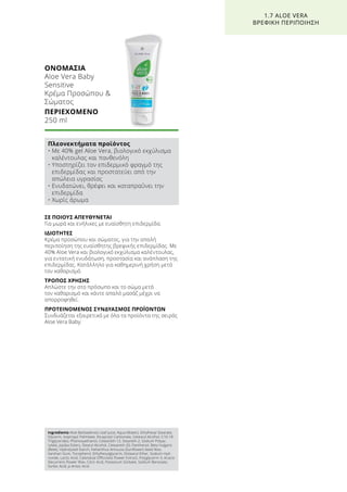 ΣΕ ΠΟΙΟΥΣ ΑΠΕΥΘΥΝΕΤΑΙ
Για μωρά και ενήλικες με ευαίσθητη επιδερμίδα.
ΙΔΙΟΤΗΤΕΣ
Κρέμα προσώπου και σώματος, για την απαλή
περιποίηση της ευαίσθητης βρεφικής επιδερμίδας. Με
40% Aloe Vera και βιολογικό εκχύλισμα καλέντουλας,
για εντατική ενυδάτωση, προστασία και ανάπλαση της
επιδερμίδας. Κατάλληλο για καθημερινή χρήση μετά
τον καθαρισμό.
ΤΡΟΠΟΣ ΧΡΗΣΗΣ
Απλώστε την στο πρόσωπο και το σώμα μετά
τον καθαρισμό και κάντε απαλό μασάζ μέχρι να
απορροφηθεί.
ΠΡΟΤΕΙΝΟΜΕΝΟΣ ΣΥΝΔΥΑΣΜΟΣ ΠΡΟΪΟΝΤΩΝ
Συνδυάζεται εξαιρετικά με όλα τα προϊόντα της σειράς
Aloe Vera Baby.
ΟΝΟΜΑΣΙΑ	
Aloe Vera Baby
Sensitive
Κρέμα Προσώπου 
Σώματος
ΠΕΡΙΕΧΟΜΕΝΟ	
250 ml
1.7 ALOE VERA
ΒΡΕΦΙΚΗ ΠΕΡΙΠΟΙΗΣΗ
Πλεονεκτήματα προϊόντος
• Με 40% gel Aloe Vera, βιολογικό εκχύλισμα
καλέντουλας και πανθενόλη
• Υποστηρίζει τον επιδερμικό φραγμό της
επιδερμίδας και προστατεύει από την
απώλεια υγρασίας
• Ενυδατώνει, θρέφει και καταπραΰνει την
επιδερμίδα
• Χωρίς άρωμα
Ingredients Aloe Barbadensis Leaf Juice, Aqua (Water), Ethylhexyl Stearate,
Glycerin, Isopropyl Palmitate, Dicaprylyl Carbonate, Cetearyl Alcohol, C10-18
Triglycerides, Phenoxyethanol, Ceteareth-12, Steareth-2, Sodium Polyac-
rylate, Jojoba Esters, Stearyl Alcohol, Ceteareth-20, Panthenol, Beta Vulgaris
(Beet), Hydrolyzed Starch, Helianthus Annuuss (Sunflower) Seed Wax,
Xanthan Gum, Tocopherol, Ethylhexylglycerin, Distearyl Ether, Sodium Hyd-
roxide, Lactic Acid, Calendula Officinalis Flower Extract, Polyglycerin-3, Acacia
Decurrens Flower Wax, Citric Acid, Potassium Sorbate, Sodium Benzoate,
Sorbic Acid, p-Anisic Acid
 