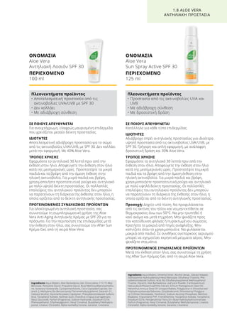 ΣΕ ΠΟΙΟΥΣ ΑΠΕΥΘΥΝΕΤΑΙ
Για ανοιχτόχρωμη, ελαφρώς μαυρισμένη επιδερμίδα
που χρειάζεται μεσαίο δείκτη προστασίας.
ΙΔΙΟΤΗΤΕΣ
Αποτελεσματική αδιάβροχη προστασία για το σώμα
από τις ακτινοβολίες UVA/UVB, με SPF 30. Δεν κολλάει
μετά την εφαρμογή. Με 40% Aloe Vera.
ΤΡΟΠΟΣ ΧΡΗΣΗΣ
Εφαρμόστε το αντηλιακό 30 λεπτά πριν από την
έκθεση στον ήλιο. Αποφεύγετε την έκθεση στον ήλιο
κατά της μεσημεριανές ώρες. Προστατέψτε τα μικρά
παιδιά και τα βρέφη από την άμεση έκθεση στην
ηλιακή ακτινοβολία. Για μικρά παιδιά και βρέφη,
χρησιμοποιήστε προστατευτικά ρούχα και αντηλιακό
με πολύ υψηλό δείκτη προστασίας. Οι πολλαπλές
επαλείψεις του αντηλιακού προϊόντος δεν μπορούν
να παρατείνουν τη διάρκεια της έκθεσης στον ήλιο, η
οποία ορίζεται από το δείκτη αντηλιακής προστασίας.
ΠΡΟΤΕΙΝΟΜΕΝΟΣ ΣΥΝΔΥΑΣΜΟΣ ΠΡΟΪΟΝΤΩΝ
Για ολοκληρωμένη αντηλιακή προστασία, σας
συνιστούμε τη συμπληρωματική χρήση της Aloe
Vera Anti-Aging Αντηλιακής Κρέμας με SPF 20 για το
πρόσωπο. Για την περιποίηση της επιδερμίδας μετά
την έκθεση στον ήλιο, σας συνιστούμε την After Sun
Κρέμα-Gel, από τη σειρά Aloe Vera.
ΟΝΟΜΑΣΙΑ	
Aloe Vera
Αντηλιακή Λοσιόν SPF 30
ΠΕΡΙΕΧΟΜΕΝΟ	
100 ml
ΣΕ ΠΟΙΟΥΣ ΑΠΕΥΘΥΝΕΤΑΙ
Κατάλληλο για κάθε τύπο επιδερμίδας.
ΙΔΙΟΤΗΤΕΣ
Αδιάβροχο σπρέι αντηλιακής προστασίας για ιδιαίτερα
υψηλή προστασία από τις ακτινοβολίες UVA/UVB, με
SPF 30. Γρήγορη και απλή εφαρμογή, με ανάλαφρη
δροσιστική δράση και 30% Aloe Vera.
ΤΡΟΠΟΣ ΧΡΗΣΗΣ
Εφαρμόστε το αντηλιακό 30 λεπτά πριν από την
έκθεση στον ήλιο. Αποφεύγετε την έκθεση στον ήλιο
κατά της μεσημεριανές ώρες. Προστατέψτε τα μικρά
παιδιά και τα βρέφη από την άμεση έκθεση στην
ηλιακή ακτινοβολία. Για μικρά παιδιά και βρέφη,
χρησιμοποιήστε προστατευτικά ρούχα και αντηλιακό
με πολύ υψηλό δείκτη προστασίας. Οι πολλαπλές
επαλείψεις του αντηλιακού προϊόντος δεν μπορούν
να παρατείνουν τη διάρκεια της έκθεσης στον ήλιο, η
οποία ορίζεται από το δείκτη αντηλιακής προστασίας.
Προσοχή: Δοχείο υπό πίεση. Να προφυλάσσεται
από τις ακτίνες του ηλίου και να μην εκτίθεται σε
θερμοκρασίες άνω των 50°C. Να μην τρυπηθεί ή
καεί ακόμα και μετά τη χρήση. Μην ψεκάζετε προς
την κατεύθυνση φλόγας ή πυρακτωμένου σώματος.
Κρατήστε το μακριά από πηγές ανάφλεξης. Μην
καπνίζετε όταν το χρησιμοποιείτε. Να φυλάσσεται
μακριά από παιδιά. Σε συνθήκες ανεπαρκούς αερισμού
μπορεί να σχηματίσει εκρηκτικά μείγματα αέρος. Μην
ψεκάζετε στα μάτια.
ΠΡΟΤΕΙΝΟΜΕΝΟΣ ΣΥΝΔΥΑΣΜΟΣ ΠΡΟΪΟΝΤΩΝ
Μετά την έκθεση στον ήλιο, σας συνιστούμε τη χρήση
της After Sun Κρέμας-Gel, από τη σειρά Aloe Vera.
ΟΝΟΜΑΣΙΑ	
Aloe Vera
Sun Spray Active SPF 30
ΠΕΡΙΕΧΟΜΕΝΟ	
125 ml
1.8 ALOE VERA
ΑΝΤΗΛΙΑΚΗ ΠΡΟΣΤΑΣΙΑ
Πλεονεκτήματα προϊόντος
• Αποτελεσματική προστασία από τις
ακτινοβολίες UVA/UVB με SPF 30
• Δεν κολλάει
• Με αδιάβροχη σύνθεση
Πλεονεκτήματα προϊόντος
• Προστασία από τις ακτινοβολίες UVA και
UVB
• Με αδιάβροχη σύνθεση
• Με δροσιστική δράση
Ingredients Aqua (Water), Aloe Barbadensis Gel, Octocrylene, C12-15 Alkyl
Benzoate, Pentylene Glycol, Propylene Glycol, Butyl Methoxydibenzoylmetha-
ne, Isostearyl Isostearate, Cyclopentasiloxane, Coco-Caprylate/Caprate, Ste-
areth-2, Methylene Bis-Benzotriazolyl Tetramethylbutylphenol, Steareth-21,
Cetearyl Alcohol, Styrene/Acrylates Copolymer, Phenylbenzimidazole Sulfonic
Acid, Tocopheryl Acetate, Xanthan Gum, Chondrus Crispus (Carrageenan),
Decyl Glucoside, Parfum (Fragrance), Sodium Hydroxide, Disodium EDTA,
Phenoxyethanol, Ethylhexylglycerin, Hexyl Cinnamal, Butylphenyl Methylpro-
pional, Linalool, Citronellol, Alpha-Isomethyl Ionone, Geraniol, Limonene
Ingredients Aqua (Water), Dimethyl Ether, Alcohol denat., Dibutyl Adipate,
Diethylamino Hydroxybenzoyl Hexyl Benzoate, Ethylhexyl Triazone, Phe-
nylbenzimidazole Sulfonic Acid, Bis-Ethylhexyloxyphenol Methoxyphenyl
Triazine, Glycerin, Aloe Barbadensis Leaf Juice Powder, Cardiospermum
Halicacabum/Flower/Leaf/Vine Extract, Echium Plantagineum Seed Oil,
Helianthus Annuus Seed Oil Unsaponifiables, Polyglyceryl-4, Diisostearate/
Polyhydroxystearate/Sebacate, Octyldodecanol, Diisostearoyl Polyglyce-
ryl-3 Dimer Dilinolaeate, Panthenol, Sodium Ascorbyl Phosphate, Menthol,
Bisabolol, Triacontanyl PVP, Tromethamine, Tocopheryl Acetate, Tocopherol,
Disodium EDTA, Pentaerythrityl Tetra-DI-t-Butyl Hydroxyhydrocinnamate,
Parfum (Fragrance), Hexyl Cinnamal, Butylphenyl Methylpropional, Linalool,
Citronellol, Alpha-Isomethyl Ionone, Geraniol, Limonene
 