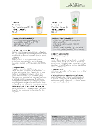 ΣΕ ΠΟΙΟΥΣ ΑΠΕΥΘΥΝΕΤΑΙ
Για πολύ ανοιχτόχρωμες και ευαίσθητες επιδερμίδες,
που έχουν ανάγκη από πολύ υψηλή προστασία από τις
ακτινοβολίες UV. Ενδείκνυται ιδιαίτερα για τα παιδιά.
ΙΔΙΟΤΗΤΕΣ
Αποτελεσματική αδιάβροχη προστασία από τις
ακτινοβολίες UVA/UVB, με SPF 50. Για πλούσια
περιποίηση και πολύ υψηλή προστασία. Με 40% Aloe
Vera.
ΤΡΟΠΟΣ ΧΡΗΣΗΣ
Εφαρμόστε το αντηλιακό 30 λεπτά πριν από την
έκθεση στον ήλιο. Αποφεύγετε την έκθεση στον ήλιο
κατά της μεσημεριανές ώρες. Προστατέψτε τα μικρά
παιδιά και τα βρέφη από την άμεση έκθεση στην
ηλιακή ακτινοβολία. Για μικρά παιδιά και βρέφη,
χρησιμοποιήστε προστατευτικά ρούχα και αντηλιακό
με πολύ υψηλό δείκτη προστασίας. Οι πολλαπλές
επαλείψεις του αντηλιακού προϊόντος δεν μπορούν
να παρατείνουν τη διάρκεια της έκθεσης στον ήλιο, η
οποία ορίζεται από το δείκτη αντηλιακής προστασίας.
ΠΡΟΤΕΙΝΟΜΕΝΟΣ ΣΥΝΔΥΑΣΜΟΣ ΠΡΟΪΟΝΤΩΝ
Για την περιποίηση της επιδερμίδας μετά την έκθεση
στον ήλιο, σας συνιστούμε την Aloe Vera After Sun
Κρέμα-Gel.
ΟΝΟΜΑΣΙΑ	
Aloe Vera
Αντηλιακή Κρέμα SPF 50
ΠΕΡΙΕΧΟΜΕΝΟ	
75 ml
ΣΕ ΠΟΙΟΥΣ ΑΠΕΥΘΥΝΕΤΑΙ
Για κάθε τύπο επιδερμίδας.
ΙΔΙΟΤΗΤΕΣ
Ανακουφίζει και δροσίζει την ερεθισμένη επιδερμίδα
μετά την έκθεση στον ήλιο. Ενυδατώνει, βοηθά στη
διατήρηση της ελαστικότητας και προσφέρει εντατική
περιποίηση στην επιδερμίδα με βούτυρο Καριτέ (Shea
butter). Με 70% Aloe Vera.
ΤΡΟΠΟΣ ΧΡΗΣΗΣ
Απλώστε την Κρέμα-Gel σε ολόκληρο το σώμα μετά την
έκθεση στον ήλιο.
ΠΡΟΤΕΙΝΟΜΕΝΟΣ ΣΥΝΔΥΑΣΜΟΣ ΠΡΟΪΟΝΤΩΝ
Για αποτελεσματική αντηλιακή προστασία ανάλογα
με τον τύπο επιδερμίδας, επιλέξτε τα περιποιητικά
προϊόντα αντηλιακής προστασίας (SPF 20, 30, 50) από
τη σειρά Aloe Vera Sun Care.
ΟΝΟΜΑΣΙΑ	
Aloe Vera
After Sun Κρέμα-Gel
ΠΕΡΙΕΧΟΜΕΝΟ	
200 ml
1.8 ALOE VERA
ΑΝΤΗΛΙΑΚΗ ΠΡΟΣΤΑΣΙΑ
Πλεονεκτήματα προϊόντος
• Αποτελεσματική προστασία από τις
ακτινοβολίες UVA/UVB με SPF 50
• Με αδιάβροχη σύνθεση
• Ιδανική για τα παιδιά
Πλεονεκτήματα προϊόντος
• Αναζωογονητική περιποίηση μετά την
έκθεση στον ήλιο
• Ενυδατώνει και προσφέρει εντατική
περιποίηση
• Δροσίζει και καταπραΰνει την ερεθισμένη
επιδερμίδα μετά την έκθεσή της στον ήλιο
Ingredients Aloe Barbadensis Leaf Juice, Octocrylene, Aqua (Water), Me-
thylene Bis-Benzotriazolyl Tetramethylbutylphenol, Bis-Ethylhexyloxyphenol
Methoxyphenyl Triazine, Butyl Methoxydibenzoylmethane, C12-15 Alkyl
Benzoate, Potassium Cetyl Phosphate, Cetearyl Alcohol, Diethylhexyl Butami-
do Triazone, Cyclopentasiloxane, Coco-Caprylate/Caprate, Pentylene Glycol,
Phenoxyethanol, Decyl Glucoside, Ammonium Cryloyldimethyltaurate/VP
Copolymer, Stearyl Dimethicone, Parfum (Fragrance), Octadecene, Disodium
EDTA, Ethylhexylglycerin, Propylene Glycol, Butylphenyl Methylpropional, So-
dium Hydroxide, Xanthan Gum, Sodium Benzoate, Potassium Sorbate, Lactic
Acid, Hexyl Cinnamal, Citronellol, Linalool, Citric Acid, Geraniol
Ingredients Aloe Barbadensis Gel, Aqua (Water), Propylene Glycol, Glycerin,
Hydrogenated Polydecene, Alcohol denat., Dimethicone, Butyrospermum
Parkii, (Shea Butter) Fruit, Arginine, Cyclopetnasiloxane, Acrylates/C10-30 Al-
kyl Acrylate Crosspolymer, Dimethiconol, Opuntia Ficus-Indica Stem Extract,
Bisabolol, Carbomer, Disodium EDTA, Tocopherol, Menthol, Parfum (Fra-
grance), Xanthan Gum, Phenoxyethanol, Ethylhexylglycerin, Hexyl Cinnamal,
Butylphenyl Methylpropional, Linalool, Citronellol, Alpha-Isomethyl Ionone,
Geraniol, Limonene
 