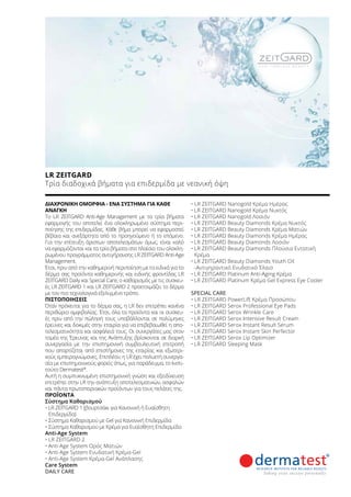 ΔΙΑΧΡΟΝΙΚΉ ΟΜΟΡΦΙΆ - ΈΝΑ ΣΎΣΤΗΜΑ ΓΙΑ ΚΆΘΕ
ΑΝΆΓΚΗ
Το LR ZEITGARD Anti-Age Management με τα τρία βήματα
εφαρμογής του αποτελεί ένα ολοκληρωμένο σύστημα περι-
ποίησης της επιδερμίδας. Κάθε βήμα μπορεί να εφαρμοστεί
βέβαια και ανεξάρτητα από το προηγούμενο ή το επόμενο.
Για την επίτευξη άριστων αποτελεσμάτων όμως, είναι καλό
να εφαρμόζονται και τα τρία βήματα στο πλαίσιο του ολοκλη-
ρωμένου προγράμματος αντιγήρανσης LR ZEITGARD Anti-Age
Management.
Έτσι, πριν από την καθημερινή περιποίηση με τα ειδικά για το
δέρμα σας προϊόντα καθημερινής και ειδικής φροντίδας LR
ZEITGARD Daily και Special Care, ο καθαρισμός με τις συσκευ-
ές LR ZEITGARD 1 και LR ZEITGARD 2 προετοιμάζει το δέρμα
με τον πιο τεχνολογικά εξελιγμένο τρόπο.
ΠΙΣΤΟΠΟΙΉΣΕΙΣ
Όταν πρόκειται για το δέρμα σας, η LR δεν επιτρέπει κανένα
περιθώριο αμφιβολίας. Έτσι, όλα τα προϊόντα και οι συσκευ-
ές πριν από την πώλησή τους υποβάλλονται σε πολύμηνες
έρευνες και δοκιμές στην εταιρία για να επιβεβαιωθεί η απο-
τελεσματικότητα και ασφάλειά τους. Οι συνεργάτες μας στον
τομέα της Έρευνας και της Ανάπτυξης βρίσκονται σε διαρκή
συνεργασία με την επιστημονική συμβουλευτική επιτροπή
που απαρτίζεται από επιστήμονες της εταιρίας και εξωτερι-
κούς εμπειρογνώμονες. Επιπλέον, η LR έχει πολυετή συνεργα-
σία με επιστημονικούς φορείς όπως, για παράδειγμα, το Ινστι-
τούτο Dermatest®
.
Αυτή η συμπυκνωμένη επιστημονική γνώση και εξειδίκευση
επιτρέπει στην LR την ανάπτυξη αποτελεσματικών, ασφαλών
και πάντα πρωτοποριακών προϊόντων για τους πελάτες της.
ΠΡΟΪΌΝΤΑ
Σύστημα Καθαρισμού
•	LR ZEITGARD 1 (βουρτσάκι για Κανονική ή Ευαίσθητη
Επιδερμίδα)
•	Σύστημα Καθαρισμού με Gel για Κανονική Επιδερμίδα
•	Σύστημα Καθαρισμού με Κρέμα για Ευαίσθητη Επιδερμίδα
Anti-Age System
•	LR ZEITGARD 2
•		Anti-Age System Ορός Ματιών
•		Anti-Age System Ενυδατική Κρέμα-Gel
•		Anti-Age System Κρέμα-Gel Ανάπλασης
Care System
DAILY CARE
• LR ZEITGARD Nanogold Κρέμα Ημέρας
•	LR ZEITGARD Nanogold Κρέμα Νυκτός
•	LR ZEITGARD Nanogold Λοσιόν
•	LR ZEITGARD Beauty Diamonds Κρέμα Νυκτός
•	LR ZEITGARD Beauty Diamonds Κρέμα Ματιών
•	LR ZEITGARD Beauty Diamonds Κρέμα Ημέρας
•	LR ZEITGARD Beauty Diamonds Λοσιόν
•	LR ZEITGARD Beauty Diamonds Πλούσια Εντατική
Κρέμα
•	LR ZEITGARD Beauty Diamonds Youth Oil
-Αντιγηραντικό Ενυδατικό Έλαιο
•	LR ZEITGARD Platinum Anti-Aging Κρέμα
•	LR ZEITGARD Platinum Κρέμα Gel Express Eye Cooler
SPECIAL CARE
• LR ZEITGARD PowerLift Κρέμα Προσώπου
•	LR ZEITGARD Serox Professional Eye Pads
•	LR ZEITGARD Serox Wrinkle Care
•	LR ZEITGARD Serox Intensive Result Cream
•	LR ZEITGARD Serox Instant Result Serum
•	LR ZEITGARD Serox Instant Skin Perfector
•	LR ZEITGARD Serox Lip Optimizer
•	LR ZEITGARD Sleeping Mask
LR ZEITGARD	
Τρία διαδοχικά βήματα για επιδερμίδα με νεανική όψη
 