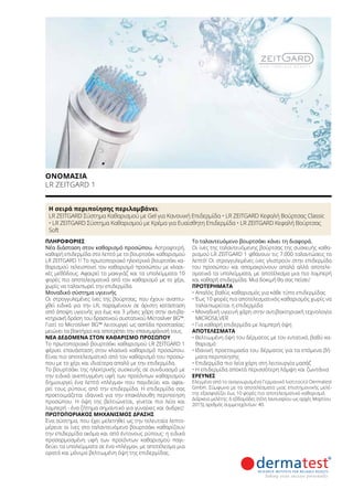 Η σειρά περιποίησης περιλαμβάνει:
LR ZEITGARD Σύστημα Καθαρισμού με Gel για Κανονική Επιδερμίδα • LR ZEITGARD Κεφαλή Βούρτσας Classic
• LR ZEITGARD Σύστημα Καθαρισμού με Κρέμα για Ευαίσθητη Επιδερμίδα • LR ZEITGARD Κεφαλή Βούρτσας
Soft
ΠΛΗΡΟΦΟΡΊΕΣ	
Νέα διάσταση στον καθαρισμό προσώπου. Αστραφτερή,
καθαρή επιδερμίδα στο λεπτό με το βουρτσάκι καθαρισμού
LR ZEITGARD 1! Το πρωτοποριακό ηλεκτρικό βουρτσάκι κα-
θαρισμού τελειοποιεί τον καθαρισμό προσώπου με κλασι-
κές μεθόδους. Αφαιρεί το μακιγιάζ και τα υπολείμματα 10
φορές πιο αποτελεσματικά από τον καθαρισμό με το χέρι,
χωρίς να ταλαιπωρεί την επιδερμίδα.
Μοναδικό σύστημα υγιεινής
Οι στρογγυλεμένες ίνες της βούρτσας, που έχουν αναπτυ-
χθεί ειδικά για την LR, παραμένουν σε άριστη κατάσταση
από άποψη υγιεινής για έως και 3 μήνες χάρη στην αντιβα-
κτηριακή δράση του δραστικού συστατικού Μicrosilver BG™.
Γιατί το Μicrosilver BG™ λειτουργεί ως ασπίδα προστασίας:
μειώνει τα βακτήρια και αποτρέπει την επανεμφάνισή τους.
ΝΈΑ ΔΕΔΟΜΈΝΑ ΣΤΟΝ ΚΑΘΑΡΙΣΜΌ ΠΡΟΣΏΠΟΥ
Το πρωτοποριακό βουρτσάκι καθαρισμού LR ZEITGARD 1
φέρνει επανάσταση στον κλασικό καθαρισμό προσώπου.
Είναι πιο αποτελεσματικό από τον καθαρισμό του προσώ-
που με το χέρι και ιδιαίτερα απαλό με την επιδερμίδα.
Το βουρτσάκι της ηλεκτρικής συσκευής σε συνδυασμό με
την ειδικά ανεπτυγμένη υφή των προϊόντων καθαρισμού
δημιουργεί ένα λεπτό «πλέγμα» που παγιδεύει και αφαι-
ρεί τους ρύπους από την επιδερμίδα. Η επιδερμίδα σας
προετοιμάζεται ιδανικά για την επακόλουθη περιποίηση
προσώπου. Η όψη της βελτιώνεται, γίνεται πιο λεία και
λαμπερή - ένα ζήτημα σημαντικό για γυναίκες και άνδρες!
ΠΡΩΤΟΠΟΡΙΑΚΌΣ ΜΗΧΑΝΙΣΜΌΣ ΔΡΆΣΗΣ
Ένα σύστημα, που έχει μελετηθεί ως την τελευταία λεπτο-
μέρεια: οι ίνες στο ταλαντευόμενο βουρτσάκι καθαρίζουν
την επιδερμίδα ακόμα και από έντονους ρύπους: η ειδικά
προσαρμοσμένη υφή των προϊόντων καθαρισμού παγι-
δεύει τα υπολείμματα σε ένα «πλέγμα», με αποτέλεσμα μια
ορατά και μόνιμα βελτιωμένη όψη της επιδερμίδας.
Το ταλαντευόμενο βουρτσάκι κάνει τη διαφορά.
Οι ίνες της ταλαντευόμενης βούρτσας της συσκευής καθα-
ρισμού LR ZEITGARD 1 φθάνουν τις 7.000 ταλαντώσεις το
λεπτό! Οι στρογγυλεμένες ίνες γλιστρούν στην επιδερμίδα
του προσώπου και απομακρύνουν απαλά αλλά αποτελε-
σματικά τα υπολείμματα, με αποτέλεσμα μια πιο λαμπερή
και καθαρή επιδερμίδα. Μια δοκιμή θα σας πείσει!
ΠΡΟΤΕΡΉΜΑΤΑ
• Απαλός βαθύς καθαρισμός για κάθε τύπο επιδερμίδας
•	Έως 10 φορές πιο αποτελεσματικός καθαρισμός χωρίς να
ταλαιπωρείται η επιδερμίδα
•	Μοναδική υγιεινή χάρη στην αντιβακτηριακή τεχνολογία
MICROSILVER
•	Για καθαρή επιδερμίδα με λαμπερή όψη
ΑΠΟΤΕΛΈΣΜΑΤΑ
• Βελτιωμένη όψη του δέρματος με τον εντατικό, βαθύ κα-
θαρισμό
•	Ιδανική προετοιμασία του δέρματος για τα επόμενα βή-
ματα περιποίησης
•	Επιδερμίδα πιο λεία χάρη στη λειτουργία μασάζ
•	Η επιδερμίδα αποκτά περισσότερη λάμψη και ζωντάνια
ΈΡΕΥΝΕΣ
Ελεγμένο από το αναγνωρισμένο Γερμανικό Ινστιτούτο Dermatest
GmbH. Σύμφωνα με τα αποτελέσματα μιας επιστημονικής μελέ-
της εξασφαλίζει έως 10 φορές πιο αποτελεσματικό καθαρισμό.
Διάρκεια μελέτης: 6 εβδομάδες (τέλη Ιανουαρίου ως αρχές Μαρτίου
2015), αριθμός συμμετεχόντων: 40.
ΟΝΟΜΑΣΊΑ	
LR ZEITGARD 1
 